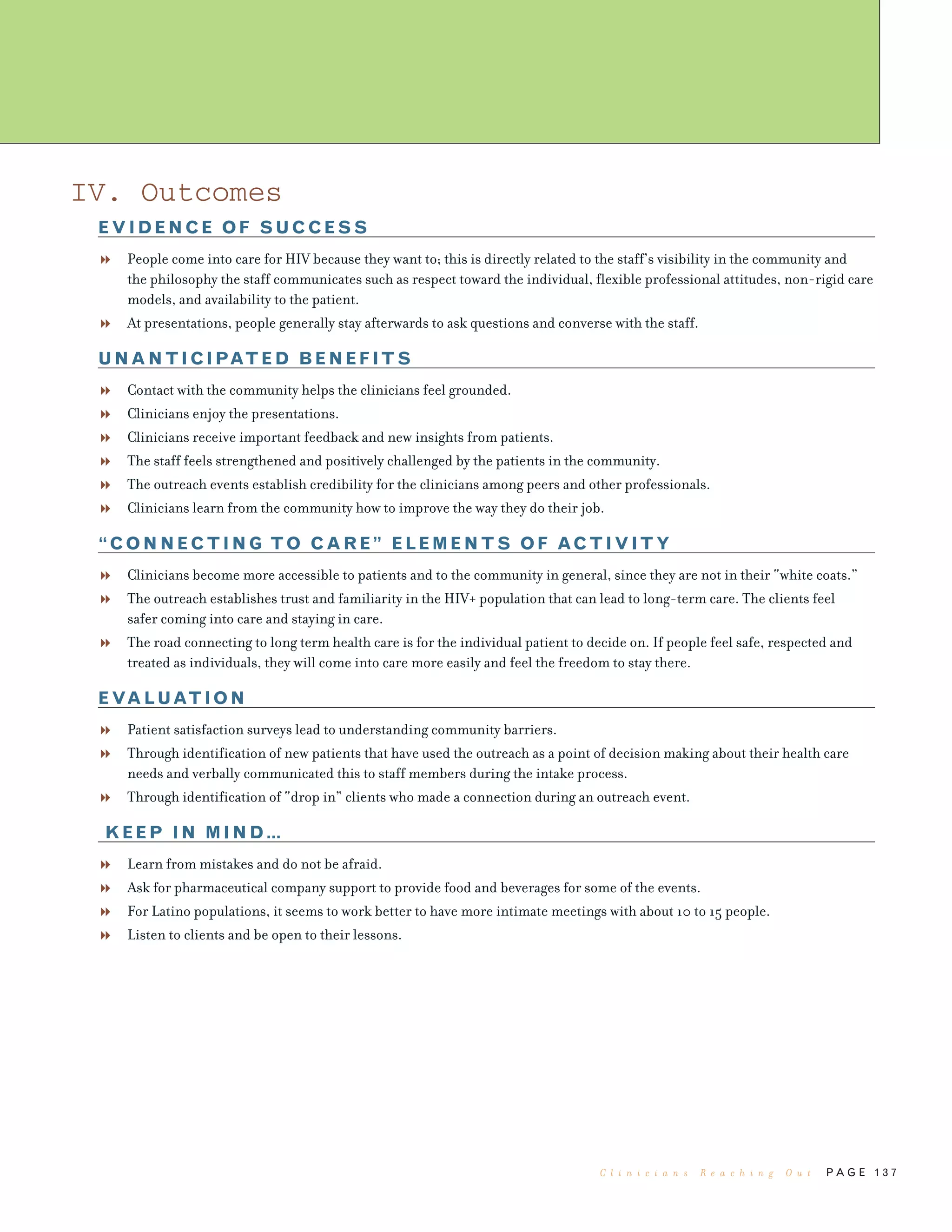 P A G E 1 3 7
IV. Outcomes
EVIDENCE OF SUCCESS
People come into care for HIV because they want to; this is directly related to the staff’s visibility in the community and
the philosophy the staff communicates such as respect toward the individual, flexible professional attitudes, non-rigid care
models, and availability to the patient.
At presentations, people generally stay afterwards to ask questions and converse with the staff.
UNANTICIPATED BENEFITS
Contact with the community helps the clinicians feel grounded.
Clinicians enjoy the presentations.
Clinicians receive important feedback and new insights from patients.
The staff feels strengthened and positively challenged by the patients in the community.
The outreach events establish credibility for the clinicians among peers and other professionals.
Clinicians learn from the community how to improve the way they do their job.
“CONNECTING TO CARE” ELEMENTS OF ACTIVITY
Clinicians become more accessible to patients and to the community in general, since they are not in their “white coats.”
The outreach establishes trust and familiarity in the HIV+ population that can lead to long-term care. The clients feel
safer coming into care and staying in care.
The road connecting to long term health care is for the individual patient to decide on. If people feel safe, respected and
treated as individuals, they will come into care more easily and feel the freedom to stay there.
EVALUATION
Patient satisfaction surveys lead to understanding community barriers.
Through identification of new patients that have used the outreach as a point of decision making about their health care
needs and verbally communicated this to staff members during the intake process.
Through identification of “drop in” clients who made a connection during an outreach event.
KEEP IN MIND…
Learn from mistakes and do not be afraid.
Ask for pharmaceutical company support to provide food and beverages for some of the events.
For Latino populations, it seems to work better to have more intimate meetings with about 10 to 15 people.
Listen to clients and be open to their lessons.
C l i n i c i a n s R e a c h i n g O u t
 
