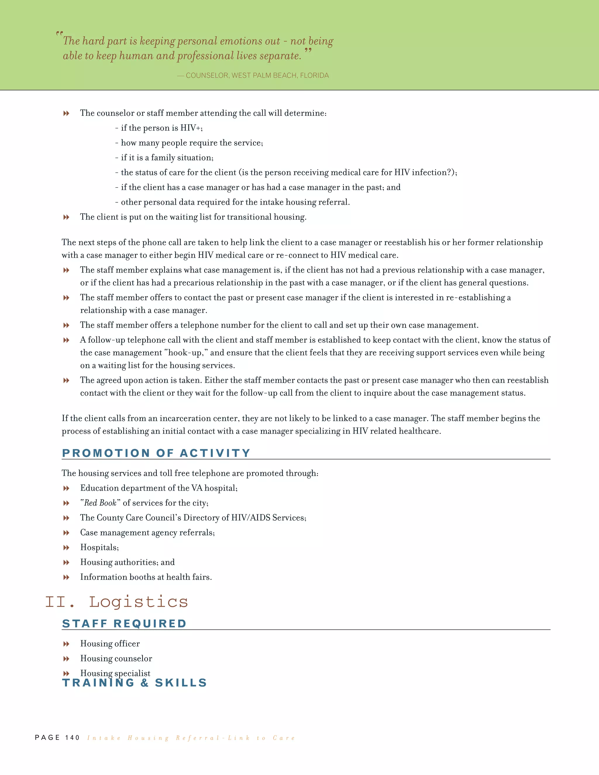 P A G E 1 4 0
The counselor or staff member attending the call will determine:
- if the person is HIV+;
- how many people require the service;
- if it is a family situation;
- the status of care for the client (is the person receiving medical care for HIV infection?);
- if the client has a case manager or has had a case manager in the past; and
- other personal data required for the intake housing referral.
The client is put on the waiting list for transitional housing.
The next steps of the phone call are taken to help link the client to a case manager or reestablish his or her former relationship
with a case manager to either begin HIV medical care or re-connect to HIV medical care.
The staff member explains what case management is, if the client has not had a previous relationship with a case manager,
or if the client has had a precarious relationship in the past with a case manager, or if the client has general questions.
The staff member offers to contact the past or present case manager if the client is interested in re-establishing a
relationship with a case manager.
The staff member offers a telephone number for the client to call and set up their own case management.
A follow-up telephone call with the client and staff member is established to keep contact with the client, know the status of
the case management “hook-up,” and ensure that the client feels that they are receiving support services even while being
on a waiting list for the housing services.
The agreed upon action is taken. Either the staff member contacts the past or present case manager who then can reestablish
contact with the client or they wait for the follow-up call from the client to inquire about the case management status.
If the client calls from an incarceration center, they are not likely to be linked to a case manager. The staff member begins the
process of establishing an initial contact with a case manager specializing in HIV related healthcare.
PROMOTION OF ACTIVITY
The housing services and toll free telephone are promoted through:
Education department of the VA hospital;
“Red Book” of services for the city;
The County Care Council’s Directory of HIV/AIDS Services;
Case management agency referrals;
Hospitals;
Housing authorities; and
Information booths at health fairs.
II. Logistics
STAFF REQUIRED
Housing officer
Housing counselor
Housing specialist
TRAINING & SKILLS
“The hard part is keeping personal emotions out - not being
able to keep human and professional lives separate.”
— COUNSELOR, WEST PALM BEACH, FLORIDA
I n t a k e H o u s i n g R e f e r r a l - L i n k t o C a r e
 