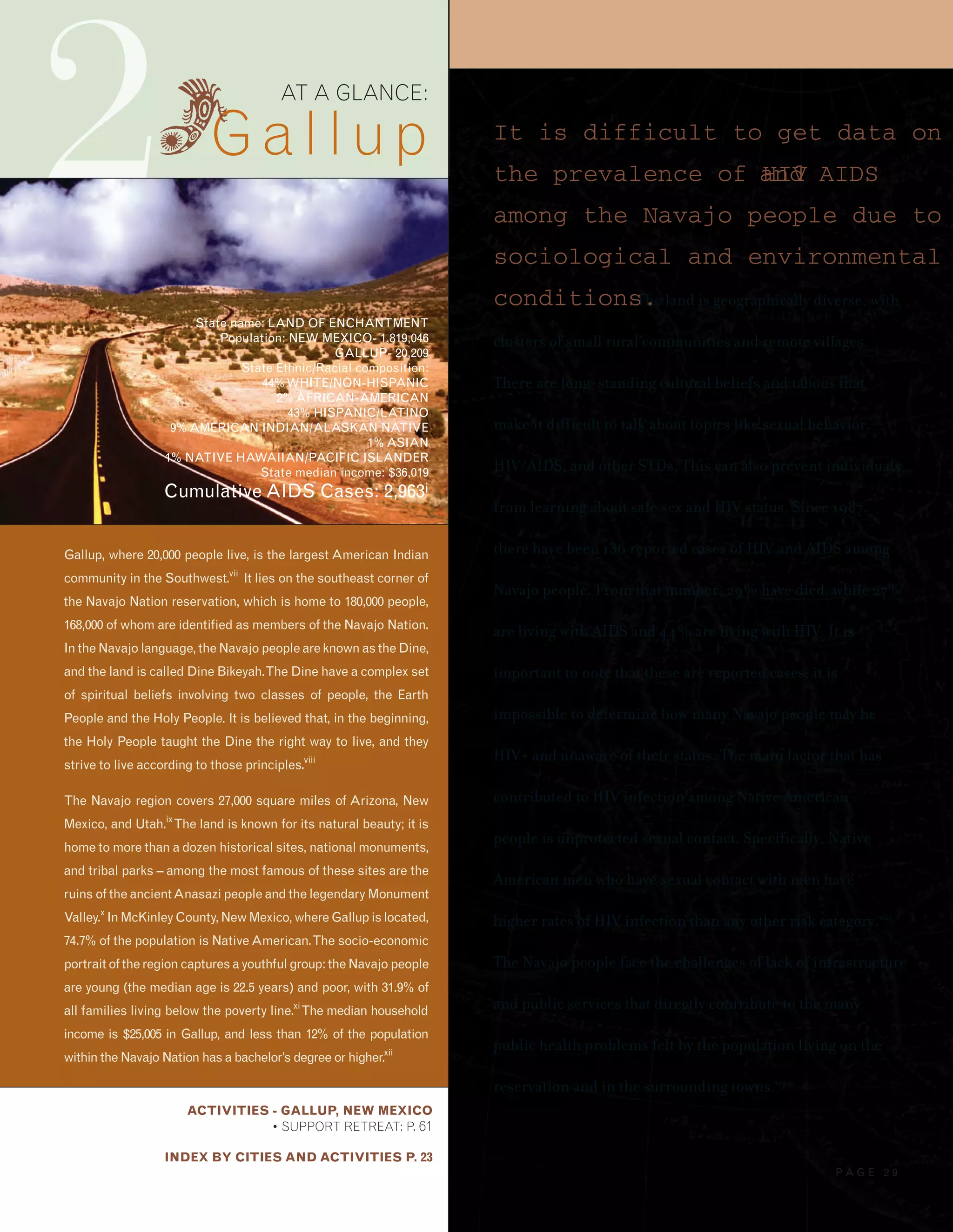 2
ACTIVITIES - GALLUP, NEW MEXICO
• SUPPORT RETREAT: P. 61
INDEX BY CITIES AND ACTIVITIES P. 23
AT A GLANCE:
Gallup
State name: LAND OF ENCHANTMENT
Population: NEW MEXICO- 1,819,046
GALLUP- 20,209
State Ethnic/Racial composition:
44%WHITE/NON-HISPANIC
2% AFRICAN-AMERICAN
43% HISPANIC/LATINO
9% AMERICAN INDIAN/ALASKAN NATIVE
1% ASIAN
1% NATIVE HAWAIIAN/PACIFIC ISLANDER
State median income: $36,019
Cumulative AIDS Cases: 2,963i
Gallup, where 20,000 people live, is the largest American Indian
community in the Southwest.vii
It lies on the southeast corner of
the Navajo Nation reservation, which is home to 180,000 people,
168,000 of whom are identified as members of the Navajo Nation.
In the Navajo language, the Navajo people are known as the Dine,
and the land is called Dine Bikeyah.The Dine have a complex set
of spiritual beliefs involving two classes of people, the Earth
People and the Holy People. It is believed that, in the beginning,
the Holy People taught the Dine the right way to live, and they
strive to live according to those principles.viii
The Navajo region covers 27,000 square miles of Arizona, New
Mexico, and Utah.ix
The land is known for its natural beauty; it is
home to more than a dozen historical sites, national monuments,
and tribal parks – among the most famous of these sites are the
ruins of the ancientAnasazi people and the legendary Monument
Valley.x
InMcKinleyCounty,NewMexico,whereGallupislocated,
74.7% of the population is NativeAmerican.The socio-economic
portrait of the region captures a youthful group: the Navajo people
are young (the median age is 22.5 years) and poor, with 31.9% of
all families living below the poverty line.xi
The median household
income is $25,005 in Gallup, and less than 12% of the population
within the Navajo Nation has a bachelor’s degree or higher.xii
It is difficult to get data on
the prevalence of HIVand AIDS
among the Navajo people due to
sociological and environmental
conditions.The land is geographically diverse, with
clusters of small rural communities and remote villages.
There are long-standing cultural beliefs and taboos that
make it difficult to talk about topics like sexual behavior,
HIV/AIDS, and other STDs. This can also prevent individuals
from learning about safe sex and HIV status. Since 1987,
there have been 136 reported cases of HIV and AIDS among
Navajo people. From that number, 29% have died, while 27%
are living with AIDS and 44% are living with HIV. It is
important to note that these are reported cases; it is
impossible to determine how many Navajo people may be
HIV+ and unaware of their status. The main factor that has
contributed to HIV infection among Native American
people is unprotected sexual contact. Specifically, Native
American men who have sexual contact with men have
higher rates of HIV infection than any other risk category.xiii
The Navajo people face the challenges of lack of infrastructure
and public services that directly contribute to the many
public health problems felt by the population living on the
reservation and in the surrounding towns.xiv
P A G E 2 9
 