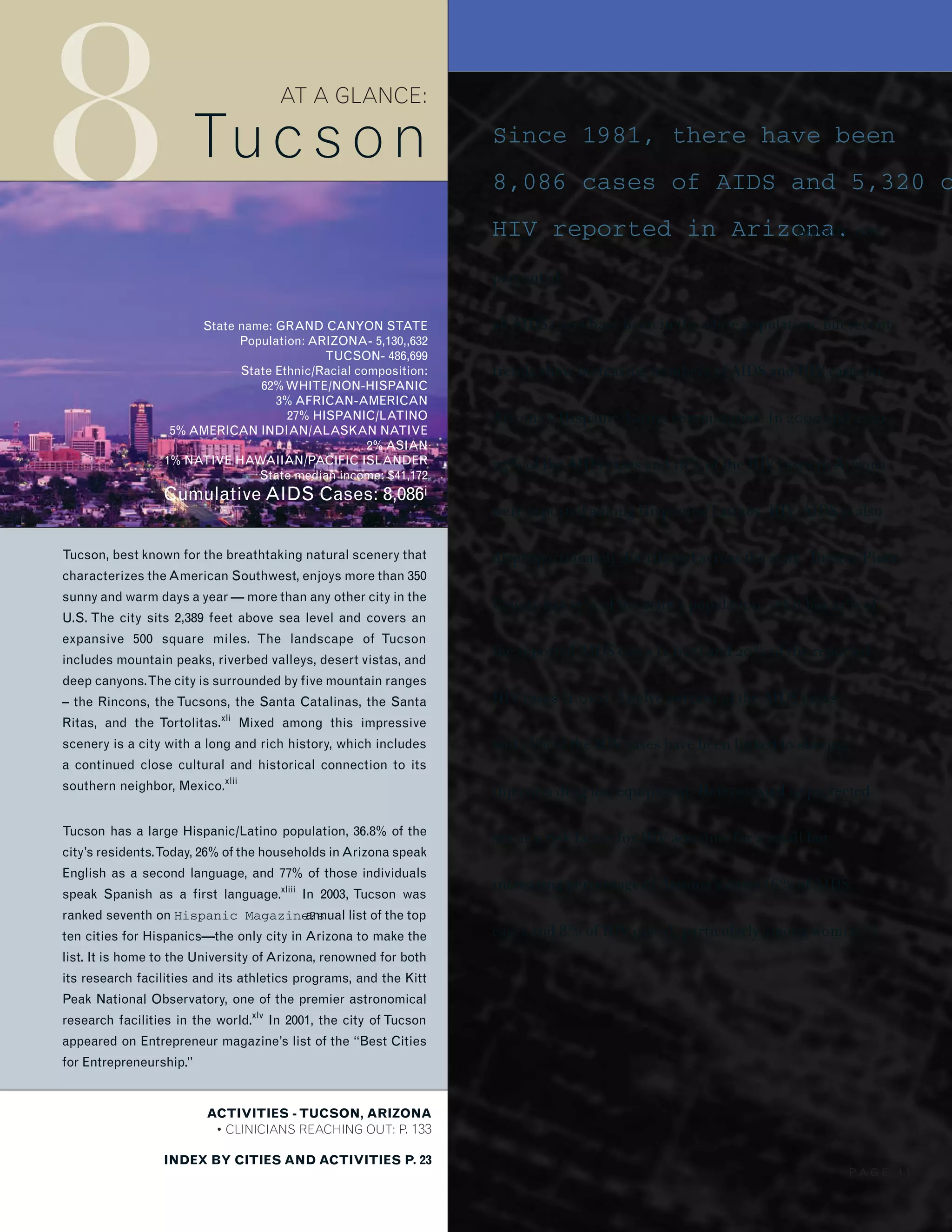 8
ACTIVITIES - TUCSON, ARIZONA
• CLINICIANS REACHING OUT: P. 133
INDEX BY CITIES AND ACTIVITIES P. 23
AT A GLANCE:
Tucs on
State name: GRAND CANYON STATE
Population: ARIZONA- 5,130,,632
TUCSON- 486,699
State Ethnic/Racial composition:
62%WHITE/NON-HISPANIC
3% AFRICAN-AMERICAN
27% HISPANIC/LATINO
5% AMERICAN INDIAN/ALASKAN NATIVE
2% ASIAN
1% NATIVE HAWAIIAN/PACIFIC ISLANDER
State median income: $41,172
Cumulative AIDS Cases: 8,086i
Tucson, best known for the breathtaking natural scenery that
characterizes theAmerican Southwest, enjoys more than 350
sunny and warm days a year — more than any other city in the
U.S. The city sits 2,389 feet above sea level and covers an
expansive 500 square miles. The landscape of Tucson
includes mountain peaks, riverbed valleys, desert vistas, and
deep canyons.The city is surrounded by five mountain ranges
– the Rincons, the Tucsons, the Santa Catalinas, the Santa
Ritas, and the Tortolitas.xli
Mixed among this impressive
scenery is a city with a long and rich history, which includes
a continued close cultural and historical connection to its
southern neighbor, Mexico.xlii
Tucson has a large Hispanic/Latino population, 36.8% of the
city’s residents.Today, 26% of the households inArizona speak
English as a second language, and 77% of those individuals
speak Spanish as a first language.xliii
In 2003, Tucson was
ranked seventh on Hispanic Magazine?sannual list of the top
ten cities for Hispanics—the only city in Arizona to make the
list. It is home to the University of Arizona, renowned for both
its research facilities and its athletics programs, and the Kitt
Peak National Observatory, one of the premier astronomical
research facilities in the world.xlv
In 2001, the city of Tucson
appeared on Entrepreneur magazine’s list of the “Best Cities
for Entrepreneurship.”
Since 1981, there have been
8,086 cases of AIDS and 5,320 o
HIV reported in Arizona.Seventy-one
percent of
all AIDS cases have been in the white population, but recent
trends show increasing numbers of AIDS and HIV cases in
Arizona’s Hispanic/Latino communities. In 2000 and 2001,
25% of the AIDS cases and 18% of the HIV cases in Arizona
were reported among Hispanics/Latinos. HIV/AIDS is also
disproportionately distributed across the state. Tucson/Pima
County has 17% of the state’s population, yet it has 21% of
the reported AIDS cases (1,627) and 20% of the reported
HIV cases (1,010). Twelve percent of the AIDS cases
and 13% of the HIV cases have been linked to sharing
injection drug use equipment. Heterosexual unprotected
sex as a risk factor for HIV accounts for a small but
increasing percentage of Arizona’s cases (6% of AIDS
cases and 8% of HIV cases), particularly among women.xlvi
P A G E 4 1
 