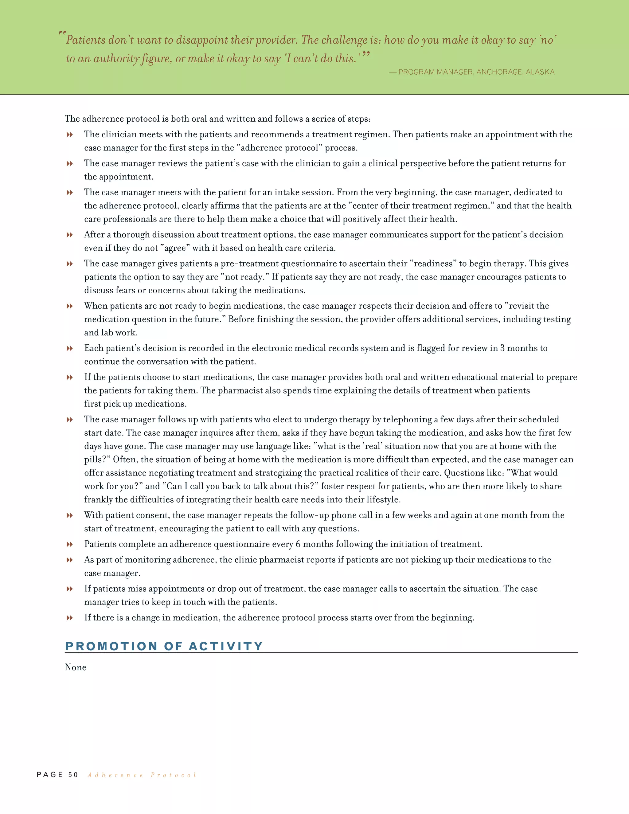 P A G E 5 0
The adherence protocol is both oral and written and follows a series of steps:
The clinician meets with the patients and recommends a treatment regimen. Then patients make an appointment with the
case manager for the first steps in the “adherence protocol” process.
The case manager reviews the patient’s case with the clinician to gain a clinical perspective before the patient returns for
the appointment.
The case manager meets with the patient for an intake session. From the very beginning, the case manager, dedicated to
the adherence protocol, clearly affirms that the patients are at the “center of their treatment regimen,” and that the health
care professionals are there to help them make a choice that will positively affect their health.
After a thorough discussion about treatment options, the case manager communicates support for the patient’s decision
even if they do not “agree” with it based on health care criteria.
The case manager gives patients a pre-treatment questionnaire to ascertain their “readiness” to begin therapy. This gives
patients the option to say they are “not ready.” If patients say they are not ready, the case manager encourages patients to
discuss fears or concerns about taking the medications.
When patients are not ready to begin medications, the case manager respects their decision and offers to “revisit the
medication question in the future.” Before finishing the session, the provider offers additional services, including testing
and lab work.
Each patient’s decision is recorded in the electronic medical records system and is flagged for review in 3 months to
continue the conversation with the patient.
If the patients choose to start medications, the case manager provides both oral and written educational material to prepare
the patients for taking them. The pharmacist also spends time explaining the details of treatment when patients
first pick up medications.
The case manager follows up with patients who elect to undergo therapy by telephoning a few days after their scheduled
start date. The case manager inquires after them, asks if they have begun taking the medication, and asks how the first few
days have gone. The case manager may use language like: “what is the ‘real’ situation now that you are at home with the
pills?” Often, the situation of being at home with the medication is more difficult than expected, and the case manager can
offer assistance negotiating treatment and strategizing the practical realities of their care. Questions like: “What would
work for you?” and “Can I call you back to talk about this?” foster respect for patients, who are then more likely to share
frankly the difficulties of integrating their health care needs into their lifestyle.
With patient consent, the case manager repeats the follow-up phone call in a few weeks and again at one month from the
start of treatment, encouraging the patient to call with any questions.
Patients complete an adherence questionnaire every 6 months following the initiation of treatment.
As part of monitoring adherence, the clinic pharmacist reports if patients are not picking up their medications to the
case manager.
If patients miss appointments or drop out of treatment, the case manager calls to ascertain the situation. The case
manager tries to keep in touch with the patients.
If there is a change in medication, the adherence protocol process starts over from the beginning.
PROMOTION OF ACTIVITY
None
“Patients don’t want to disappoint their provider. The challenge is: how do you make it okay to say ‘no’
to an authority figure, or make it okay to say ‘I can’t do this.’” — PROGRAM MANAGER, ANCHORAGE, ALASKA
A d h e r e n c e P r o t o c o l
 