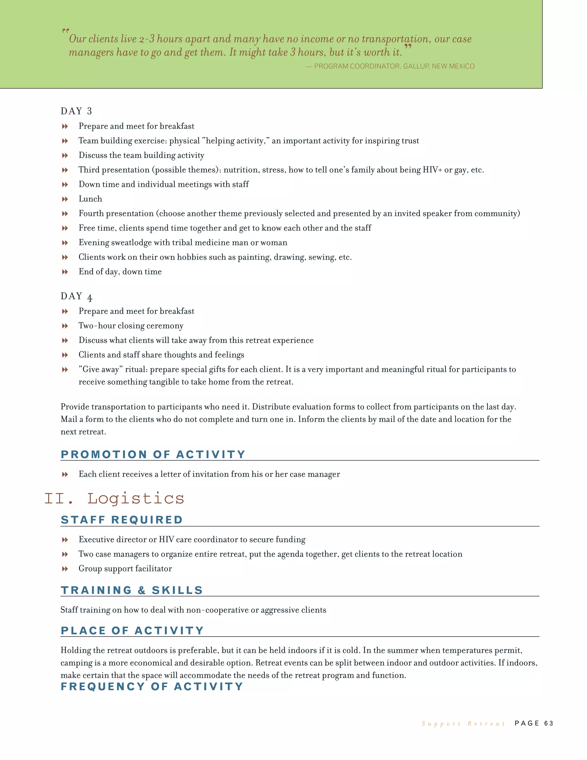 P A G E 6 3
DAY 3
Prepare and meet for breakfast
Team building exercise: physical “helping activity,” an important activity for inspiring trust
Discuss the team building activity
Third presentation (possible themes): nutrition, stress, how to tell one’s family about being HIV+ or gay, etc.
Down time and individual meetings with staff
Lunch
Fourth presentation (choose another theme previously selected and presented by an invited speaker from community)
Free time, clients spend time together and get to know each other and the staff
Evening sweatlodge with tribal medicine man or woman
Clients work on their own hobbies such as painting, drawing, sewing, etc.
End of day, down time
DAY 4
Prepare and meet for breakfast
Two-hour closing ceremony
Discuss what clients will take away from this retreat experience
Clients and staff share thoughts and feelings
“Give away” ritual: prepare special gifts for each client. It is a very important and meaningful ritual for participants to
receive something tangible to take home from the retreat.
Provide transportation to participants who need it. Distribute evaluation forms to collect from participants on the last day.
Mail a form to the clients who do not complete and turn one in. Inform the clients by mail of the date and location for the
next retreat.
PROMOTION OF ACTIVITY
Each client receives a letter of invitation from his or her case manager
II. Logistics
STAFF REQUIRED
Executive director or HIV care coordinator to secure funding
Two case managers to organize entire retreat, put the agenda together, get clients to the retreat location
Group support facilitator
TRAINING & SKILLS
Staff training on how to deal with non-cooperative or aggressive clients
PLACE OF ACTIVITY
Holding the retreat outdoors is preferable, but it can be held indoors if it is cold. In the summer when temperatures permit,
camping is a more economical and desirable option. Retreat events can be split between indoor and outdoor activities. If indoors,
make certain that the space will accommodate the needs of the retreat program and function.
FREQUENCY OF ACTIVITY
“Our clients live 2-3 hours apart and many have no income or no transportation, our case
managers have to go and get them. It might take 3 hours, but it’s worth it.”— PROGRAM COORDINATOR, GALLUP, NEW MEXICO
S u p p o r t R e t r e a t
 