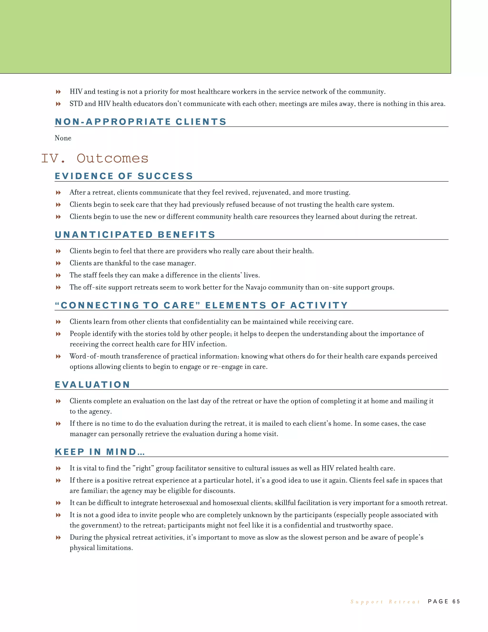 P A G E 6 5
HIV and testing is not a priority for most healthcare workers in the service network of the community.
STD and HIV health educators don’t communicate with each other; meetings are miles away, there is nothing in this area.
NON-APPROPRIATE CLIENTS
None
IV. Outcomes
EVIDENCE OF SUCCESS
After a retreat, clients communicate that they feel revived, rejuvenated, and more trusting.
Clients begin to seek care that they had previously refused because of not trusting the health care system.
Clients begin to use the new or different community health care resources they learned about during the retreat.
UNANTICIPATED BENEFITS
Clients begin to feel that there are providers who really care about their health.
Clients are thankful to the case manager.
The staff feels they can make a difference in the clients’ lives.
The off-site support retreats seem to work better for the Navajo community than on-site support groups.
“CONNECTING TO CARE” ELEMENTS OF ACTIVITY
Clients learn from other clients that confidentiality can be maintained while receiving care.
People identify with the stories told by other people; it helps to deepen the understanding about the importance of
receiving the correct health care for HIV infection.
Word-of-mouth transference of practical information: knowing what others do for their health care expands perceived
options allowing clients to begin to engage or re-engage in care.
EVALUATION
Clients complete an evaluation on the last day of the retreat or have the option of completing it at home and mailing it
to the agency.
If there is no time to do the evaluation during the retreat, it is mailed to each client’s home. In some cases, the case
manager can personally retrieve the evaluation during a home visit.
KEEP IN MIND…
It is vital to find the “right” group facilitator sensitive to cultural issues as well as HIV related health care.
If there is a positive retreat experience at a particular hotel, it’s a good idea to use it again. Clients feel safe in spaces that
are familiar; the agency may be eligible for discounts.
It can be difficult to integrate heterosexual and homosexual clients; skillful facilitation is very important for a smooth retreat.
It is not a good idea to invite people who are completely unknown by the participants (especially people associated with
the government) to the retreat; participants might not feel like it is a confidential and trustworthy space.
During the physical retreat activities, it’s important to move as slow as the slowest person and be aware of people’s
physical limitations.
S u p p o r t R e t r e a t
 