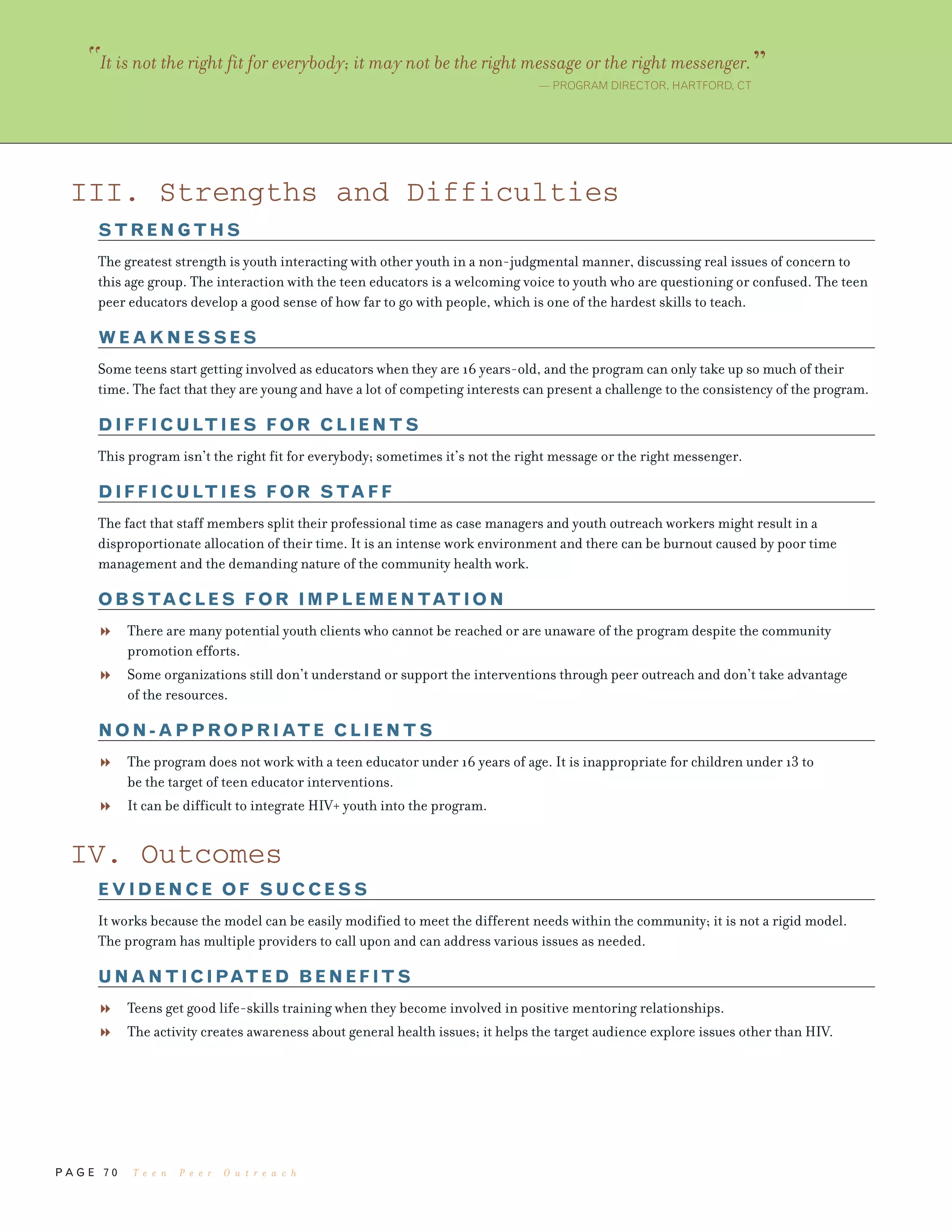 P A G E 7 0
III. Strengths and Difficulties
STRENGTHS
The greatest strength is youth interacting with other youth in a non-judgmental manner, discussing real issues of concern to
this age group. The interaction with the teen educators is a welcoming voice to youth who are questioning or confused. The teen
peer educators develop a good sense of how far to go with people, which is one of the hardest skills to teach.
WEAKNESSES
Some teens start getting involved as educators when they are 16 years-old, and the program can only take up so much of their
time. The fact that they are young and have a lot of competing interests can present a challenge to the consistency of the program.
DIFFICULTIES FOR CLIENTS
This program isn’t the right fit for everybody; sometimes it’s not the right message or the right messenger.
DIFFICULTIES FOR STAFF
The fact that staff members split their professional time as case managers and youth outreach workers might result in a
disproportionate allocation of their time. It is an intense work environment and there can be burnout caused by poor time
management and the demanding nature of the community health work.
OBSTACLES FOR IMPLEMENTATION
There are many potential youth clients who cannot be reached or are unaware of the program despite the community
promotion efforts.
Some organizations still don’t understand or support the interventions through peer outreach and don’t take advantage
of the resources.
NON-APPROPRIATE CLIENTS
The program does not work with a teen educator under 16 years of age. It is inappropriate for children under 13 to
be the target of teen educator interventions.
It can be difficult to integrate HIV+ youth into the program.
IV. Outcomes
EVIDENCE OF SUCCESS
It works because the model can be easily modified to meet the different needs within the community; it is not a rigid model.
The program has multiple providers to call upon and can address various issues as needed.
UNANTICIPATED BENEFITS
Teens get good life-skills training when they become involved in positive mentoring relationships.
The activity creates awareness about general health issues; it helps the target audience explore issues other than HIV.
“It is not the right fit for everybody; it may not be the right message or the right messenger.”— PROGRAM DIRECTOR, HARTFORD, CT
T e e n P e e r O u t r e a c h
 