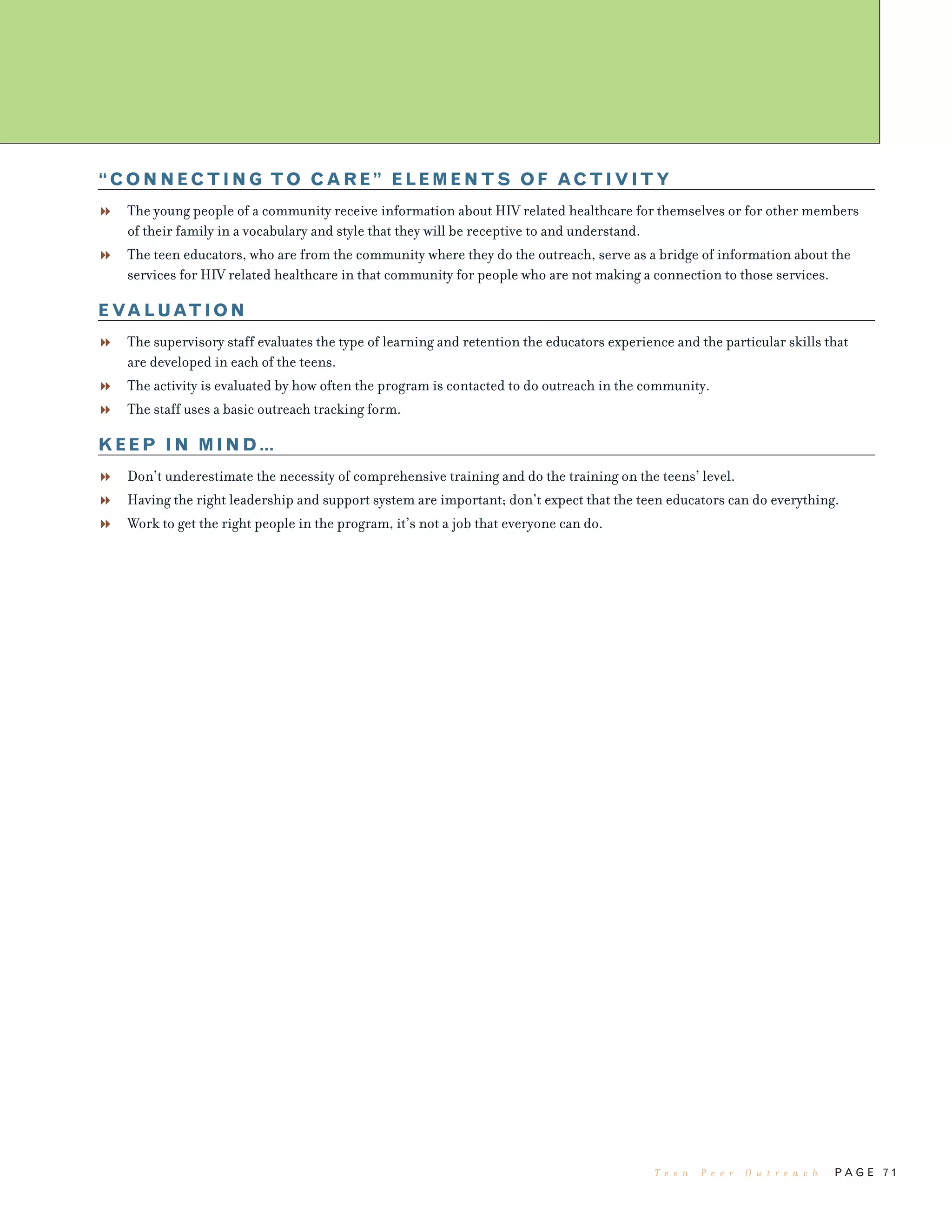 P A G E 7 1
“CONNECTING TO CARE” ELEMENTS OF ACTIVITY
The young people of a community receive information about HIV related healthcare for themselves or for other members
of their family in a vocabulary and style that they will be receptive to and understand.
The teen educators, who are from the community where they do the outreach, serve as a bridge of information about the
services for HIV related healthcare in that community for people who are not making a connection to those services.
EVALUATION
The supervisory staff evaluates the type of learning and retention the educators experience and the particular skills that
are developed in each of the teens.
The activity is evaluated by how often the program is contacted to do outreach in the community.
The staff uses a basic outreach tracking form.
KEEP IN MIND…
Don’t underestimate the necessity of comprehensive training and do the training on the teens’ level.
Having the right leadership and support system are important; don’t expect that the teen educators can do everything.
Work to get the right people in the program, it’s not a job that everyone can do.
T e e n P e e r O u t r e a c h
 