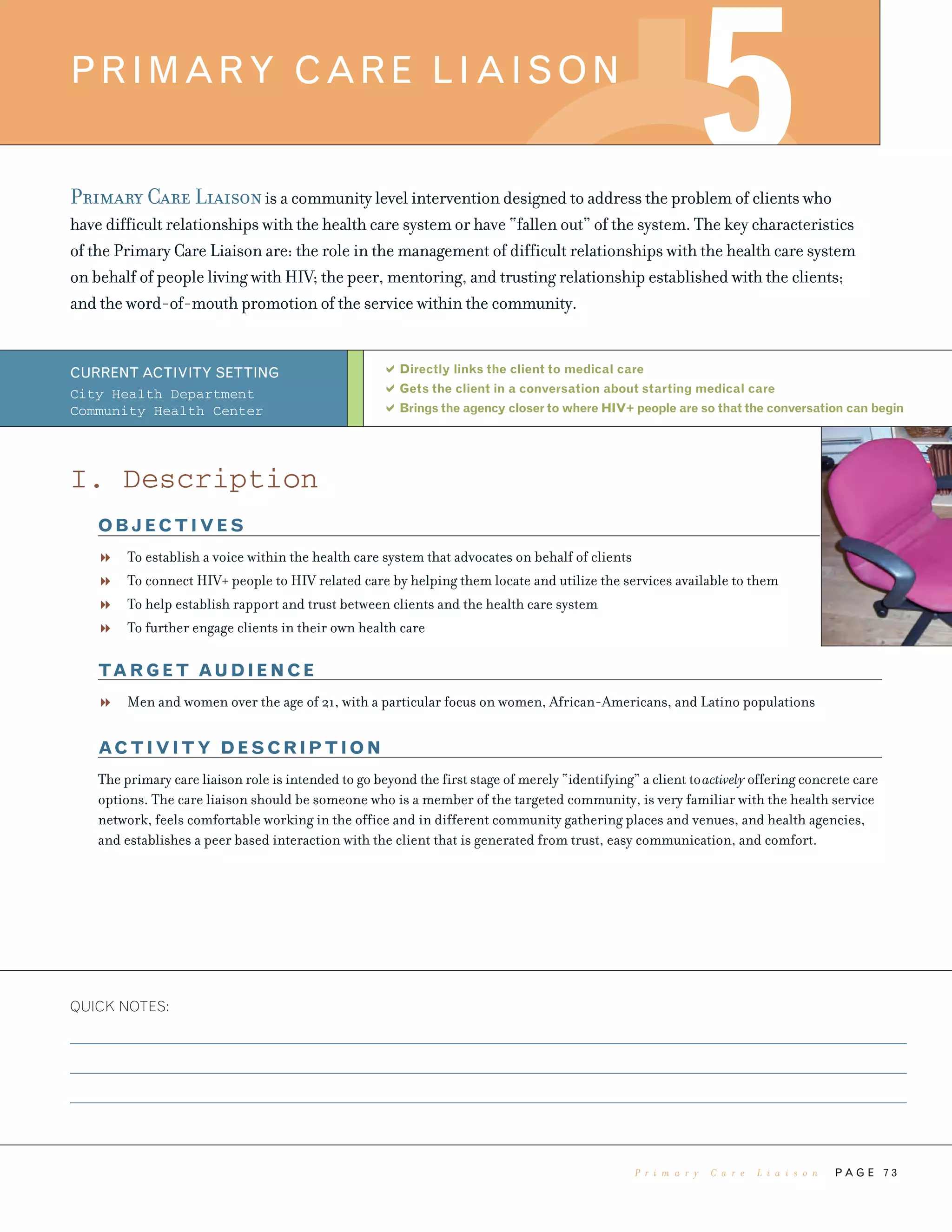 QUICK NOTES:
P A G E 7 3
Primary Care Liaisonis a community level intervention designed to address the problem of clients who
have difficult relationships with the health care system or have “fallen out” of the system. The key characteristics
of the Primary Care Liaison are: the role in the management of difficult relationships with the health care system
on behalf of people living with HIV; the peer, mentoring, and trusting relationship established with the clients;
and the word-of-mouth promotion of the service within the community.
Directly links the client to medical care
Gets the client in a conversation about starting medical care
Brings the agency closer to where HIV+ people are so that the conversation can begin
PRIMARY CARE LIAISON
5
CURRENT ACTIVITY SETTING
City Health Department
Community Health Center
I. Description
OBJECTIVES
To establish a voice within the health care system that advocates on behalf of clients
To connect HIV+ people to HIV related care by helping them locate and utilize the services available to them
To help establish rapport and trust between clients and the health care system
To further engage clients in their own health care
TARGET AUDIENCE
Men and women over the age of 21, with a particular focus on women, African-Americans, and Latino populations
ACTIVITY DESCRIPTION
The primary care liaison role is intended to go beyond the first stage of merely “identifying” a client toactively offering concrete care
options. The care liaison should be someone who is a member of the targeted community, is very familiar with the health service
network, feels comfortable working in the office and in different community gathering places and venues, and health agencies,
and establishes a peer based interaction with the client that is generated from trust, easy communication, and comfort.
P r i m a r y C a r e L i a i s o n
 