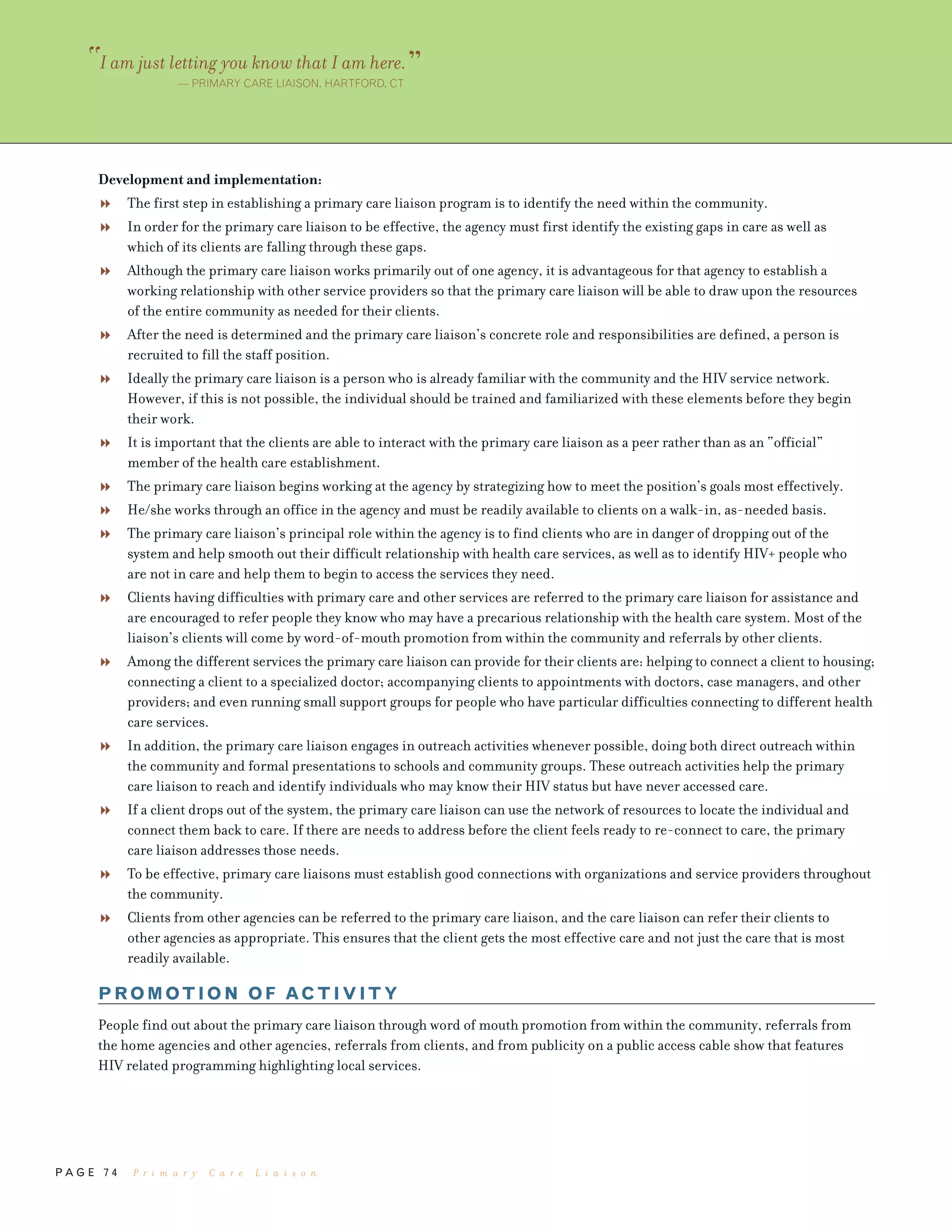 P A G E 7 4
Development and implementation:
The first step in establishing a primary care liaison program is to identify the need within the community.
In order for the primary care liaison to be effective, the agency must first identify the existing gaps in care as well as
which of its clients are falling through these gaps.
Although the primary care liaison works primarily out of one agency, it is advantageous for that agency to establish a
working relationship with other service providers so that the primary care liaison will be able to draw upon the resources
of the entire community as needed for their clients.
After the need is determined and the primary care liaison’s concrete role and responsibilities are defined, a person is
recruited to fill the staff position.
Ideally the primary care liaison is a person who is already familiar with the community and the HIV service network.
However, if this is not possible, the individual should be trained and familiarized with these elements before they begin
their work.
It is important that the clients are able to interact with the primary care liaison as a peer rather than as an “official”
member of the health care establishment.
The primary care liaison begins working at the agency by strategizing how to meet the position’s goals most effectively.
He/she works through an office in the agency and must be readily available to clients on a walk-in, as-needed basis.
The primary care liaison’s principal role within the agency is to find clients who are in danger of dropping out of the
system and help smooth out their difficult relationship with health care services, as well as to identify HIV+ people who
are not in care and help them to begin to access the services they need.
Clients having difficulties with primary care and other services are referred to the primary care liaison for assistance and
are encouraged to refer people they know who may have a precarious relationship with the health care system. Most of the
liaison’s clients will come by word-of-mouth promotion from within the community and referrals by other clients.
Among the different services the primary care liaison can provide for their clients are: helping to connect a client to housing;
connecting a client to a specialized doctor; accompanying clients to appointments with doctors, case managers, and other
providers; and even running small support groups for people who have particular difficulties connecting to different health
care services.
In addition, the primary care liaison engages in outreach activities whenever possible, doing both direct outreach within
the community and formal presentations to schools and community groups. These outreach activities help the primary
care liaison to reach and identify individuals who may know their HIV status but have never accessed care.
If a client drops out of the system, the primary care liaison can use the network of resources to locate the individual and
connect them back to care. If there are needs to address before the client feels ready to re-connect to care, the primary
care liaison addresses those needs.
To be effective, primary care liaisons must establish good connections with organizations and service providers throughout
the community.
Clients from other agencies can be referred to the primary care liaison, and the care liaison can refer their clients to
other agencies as appropriate. This ensures that the client gets the most effective care and not just the care that is most
readily available.
PROMOTION OF ACTIVITY
People find out about the primary care liaison through word of mouth promotion from within the community, referrals from
the home agencies and other agencies, referrals from clients, and from publicity on a public access cable show that features
HIV related programming highlighting local services.
“I am just letting you know that I am here.”— PRIMARY CARE LIAISON, HARTFORD, CT
P r i m a r y C a r e L i a i s o n
 