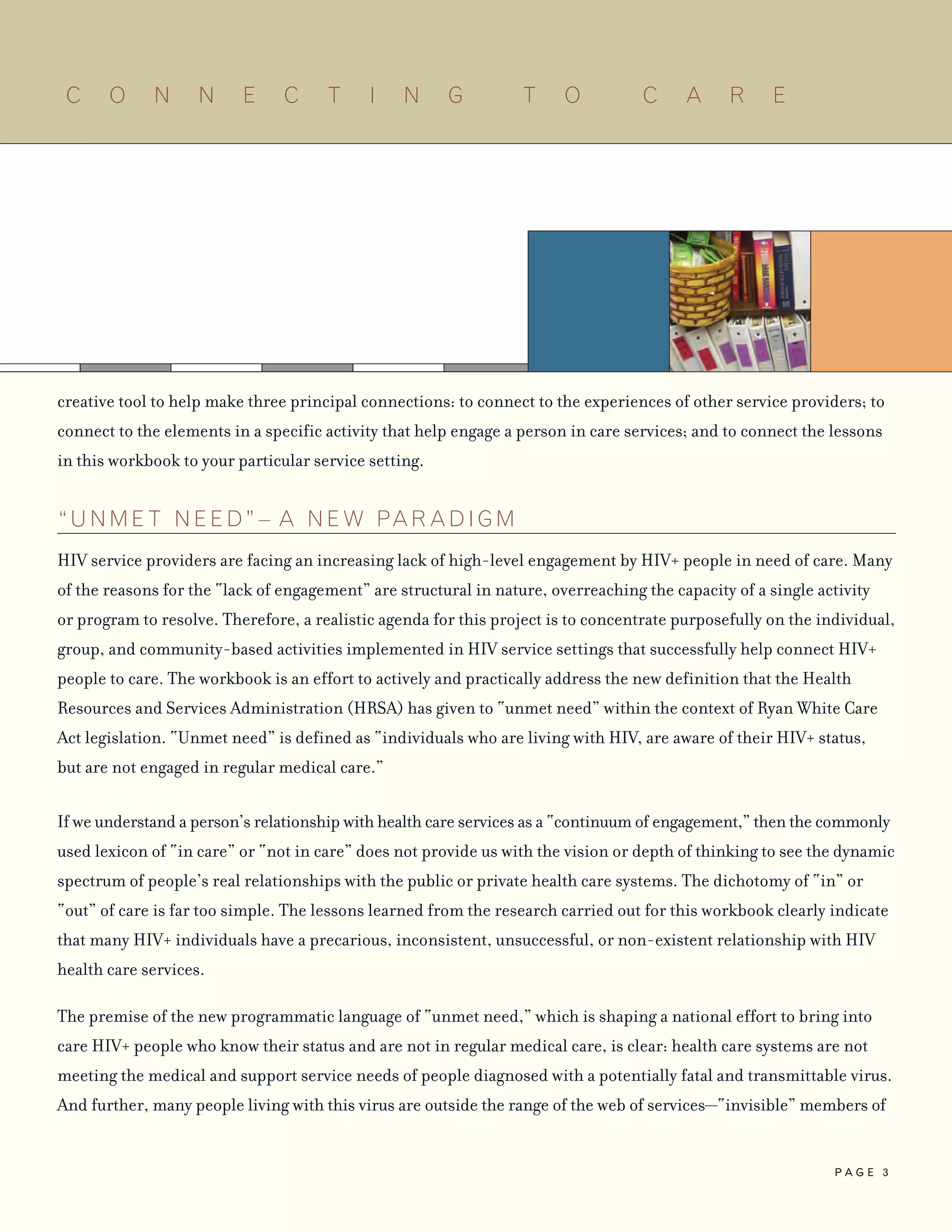 creative tool to help make three principal connections: to connect to the experiences of other service providers; to
connect to the elements in a specific activity that help engage a person in care services; and to connect the lessons
in this workbook to your particular service setting.
“ U N M E T N E E D ” – A N E W PAR AD I G M
HIV service providers are facing an increasing lack of high-level engagement by HIV+ people in need of care. Many
of the reasons for the “lack of engagement” are structural in nature, overreaching the capacity of a single activity
or program to resolve. Therefore, a realistic agenda for this project is to concentrate purposefully on the individual,
group, and community-based activities implemented in HIV service settings that successfully help connect HIV+
people to care. The workbook is an effort to actively and practically address the new definition that the Health
Resources and Services Administration (HRSA) has given to “unmet need” within the context of Ryan White Care
Act legislation. “Unmet need” is defined as “individuals who are living with HIV, are aware of their HIV+ status,
but are not engaged in regular medical care.”
If we understand a person’s relationship with health care services as a “continuum of engagement,” then the commonly
used lexicon of “in care” or “not in care” does not provide us with the vision or depth of thinking to see the dynamic
spectrum of people’s real relationships with the public or private health care systems. The dichotomy of “in” or
“out” of care is far too simple. The lessons learned from the research carried out for this workbook clearly indicate
that many HIV+ individuals have a precarious, inconsistent, unsuccessful, or non-existent relationship with HIV
health care services.
The premise of the new programmatic language of “unmet need,” which is shaping a national effort to bring into
care HIV+ people who know their status and are not in regular medical care, is clear: health care systems are not
meeting the medical and support service needs of people diagnosed with a potentially fatal and transmittable virus.
And further, many people living with this virus are outside the range of the web of services—“invisible” members of
C O N N E C T I N G T O C A R E
P A G E 3
 