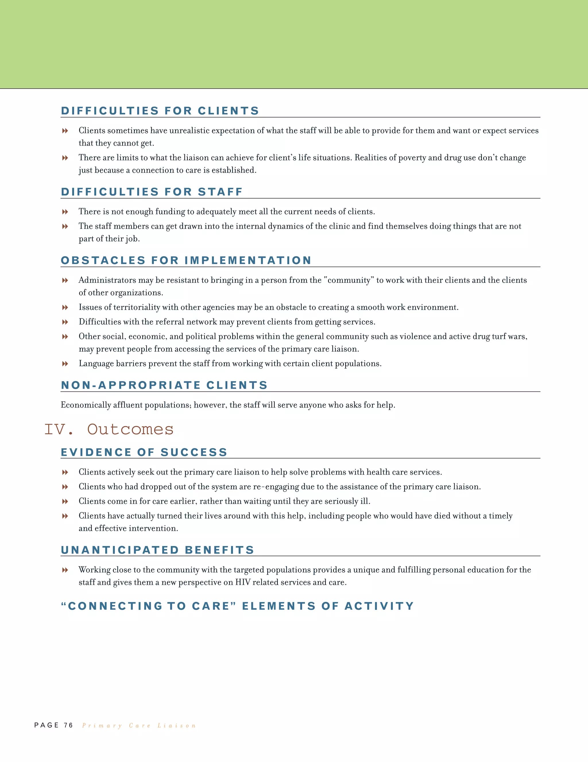 P A G E 7 6
DIFFICULTIES FOR CLIENTS
Clients sometimes have unrealistic expectation of what the staff will be able to provide for them and want or expect services
that they cannot get.
There are limits to what the liaison can achieve for client’s life situations. Realities of poverty and drug use don’t change
just because a connection to care is established.
DIFFICULTIES FOR STAFF
There is not enough funding to adequately meet all the current needs of clients.
The staff members can get drawn into the internal dynamics of the clinic and find themselves doing things that are not
part of their job.
OBSTACLES FOR IMPLEMENTATION
Administrators may be resistant to bringing in a person from the “community” to work with their clients and the clients
of other organizations.
Issues of territoriality with other agencies may be an obstacle to creating a smooth work environment.
Difficulties with the referral network may prevent clients from getting services.
Other social, economic, and political problems within the general community such as violence and active drug turf wars,
may prevent people from accessing the services of the primary care liaison.
Language barriers prevent the staff from working with certain client populations.
NON-APPROPRIATE CLIENTS
Economically affluent populations; however, the staff will serve anyone who asks for help.
IV. Outcomes
EVIDENCE OF SUCCESS
Clients actively seek out the primary care liaison to help solve problems with health care services.
Clients who had dropped out of the system are re-engaging due to the assistance of the primary care liaison.
Clients come in for care earlier, rather than waiting until they are seriously ill.
Clients have actually turned their lives around with this help, including people who would have died without a timely
and effective intervention.
UNANTICIPATED BENEFITS
Working close to the community with the targeted populations provides a unique and fulfilling personal education for the
staff and gives them a new perspective on HIV related services and care.
“CONNECTING TO CARE” ELEMENTS OF ACTIVITY
P r i m a r y C a r e L i a i s o n
 
