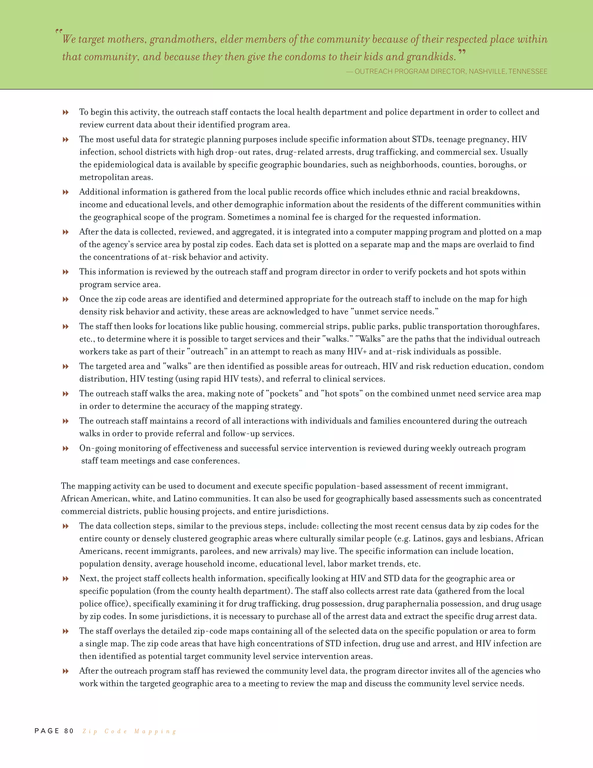 P A G E 8 0
To begin this activity, the outreach staff contacts the local health department and police department in order to collect and
review current data about their identified program area.
The most useful data for strategic planning purposes include specific information about STDs, teenage pregnancy, HIV
infection, school districts with high drop-out rates, drug-related arrests, drug trafficking, and commercial sex. Usually
the epidemiological data is available by specific geographic boundaries, such as neighborhoods, counties, boroughs, or
metropolitan areas.
Additional information is gathered from the local public records office which includes ethnic and racial breakdowns,
income and educational levels, and other demographic information about the residents of the different communities within
the geographical scope of the program. Sometimes a nominal fee is charged for the requested information.
After the data is collected, reviewed, and aggregated, it is integrated into a computer mapping program and plotted on a map
of the agency’s service area by postal zip codes. Each data set is plotted on a separate map and the maps are overlaid to find
the concentrations of at-risk behavior and activity.
This information is reviewed by the outreach staff and program director in order to verify pockets and hot spots within
program service area.
Once the zip code areas are identified and determined appropriate for the outreach staff to include on the map for high
density risk behavior and activity, these areas are acknowledged to have “unmet service needs.”
The staff then looks for locations like public housing, commercial strips, public parks, public transportation thoroughfares,
etc., to determine where it is possible to target services and their “walks.” “Walks” are the paths that the individual outreach
workers take as part of their “outreach” in an attempt to reach as many HIV+ and at-risk individuals as possible.
The targeted area and “walks” are then identified as possible areas for outreach, HIV and risk reduction education, condom
distribution, HIV testing (using rapid HIV tests), and referral to clinical services.
The outreach staff walks the area, making note of “pockets” and “hot spots” on the combined unmet need service area map
in order to determine the accuracy of the mapping strategy.
The outreach staff maintains a record of all interactions with individuals and families encountered during the outreach
walks in order to provide referral and follow-up services.
On-going monitoring of effectiveness and successful service intervention is reviewed during weekly outreach program
staff team meetings and case conferences.
The mapping activity can be used to document and execute specific population-based assessment of recent immigrant,
African American, white, and Latino communities. It can also be used for geographically based assessments such as concentrated
commercial districts, public housing projects, and entire jurisdictions.
The data collection steps, similar to the previous steps, include: collecting the most recent census data by zip codes for the
entire county or densely clustered geographic areas where culturally similar people (e.g. Latinos, gays and lesbians, African
Americans, recent immigrants, parolees, and new arrivals) may live. The specific information can include location,
population density, average household income, educational level, labor market trends, etc.
Next, the project staff collects health information, specifically looking at HIV and STD data for the geographic area or
specific population (from the county health department). The staff also collects arrest rate data (gathered from the local
police office), specifically examining it for drug trafficking, drug possession, drug paraphernalia possession, and drug usage
by zip codes. In some jurisdictions, it is necessary to purchase all of the arrest data and extract the specific drug arrest data.
The staff overlays the detailed zip-code maps containing all of the selected data on the specific population or area to form
a single map. The zip code areas that have high concentrations of STD infection, drug use and arrest, and HIV infection are
then identified as potential target community level service intervention areas.
After the outreach program staff has reviewed the community level data, the program director invites all of the agencies who
work within the targeted geographic area to a meeting to review the map and discuss the community level service needs.
“We target mothers, grandmothers, elder members of the community because of their respected place within
that community, and because they then give the condoms to their kids and grandkids.”— OUTREACH PROGRAM DIRECTOR, NASHVILLE,TENNESSEE
Z i p C o d e M a p p i n g
 