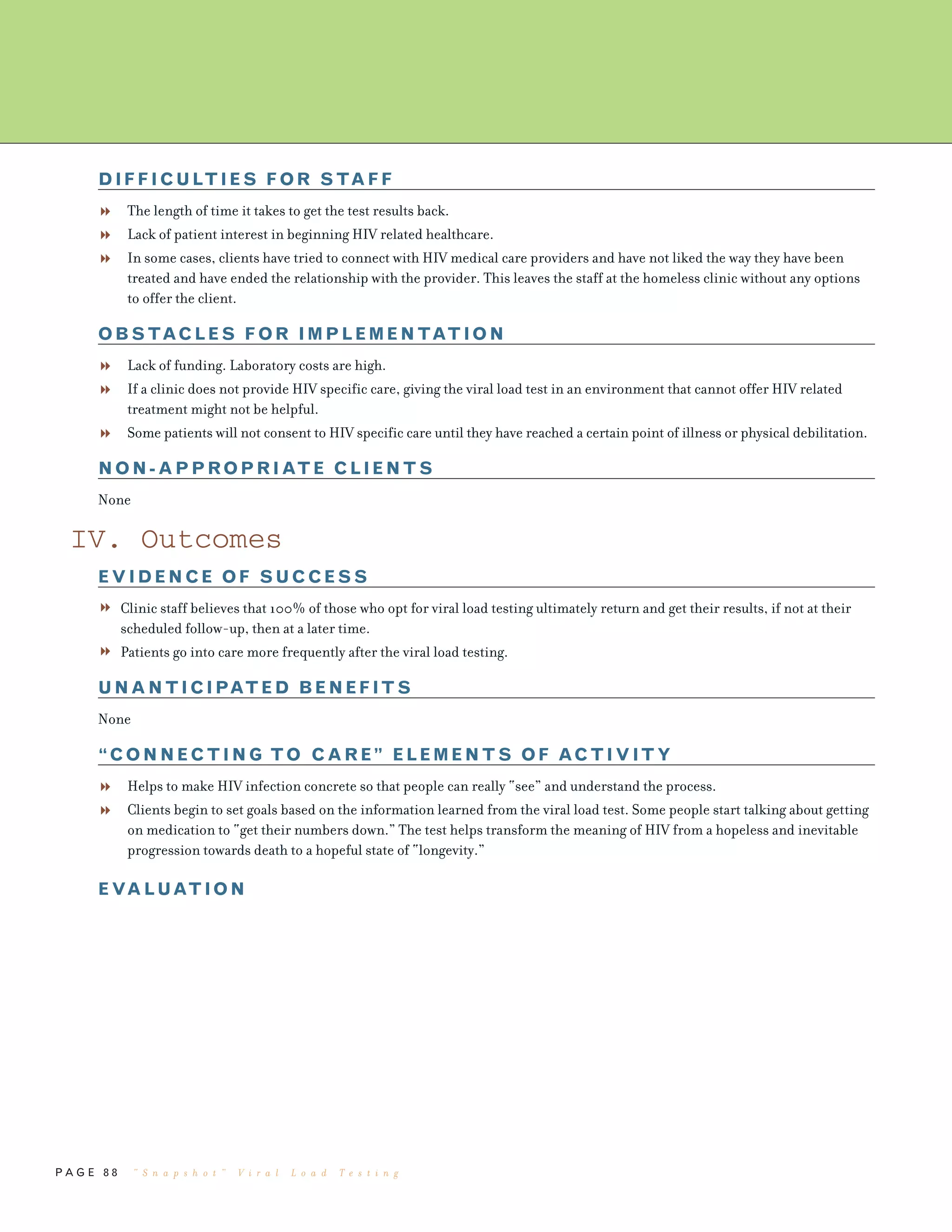 P A G E 8 8
DIFFICULTIES FOR STAFF
The length of time it takes to get the test results back.
Lack of patient interest in beginning HIV related healthcare.
In some cases, clients have tried to connect with HIV medical care providers and have not liked the way they have been
treated and have ended the relationship with the provider. This leaves the staff at the homeless clinic without any options
to offer the client.
OBSTACLES FOR IMPLEMENTATION
Lack of funding. Laboratory costs are high.
If a clinic does not provide HIV specific care, giving the viral load test in an environment that cannot offer HIV related
treatment might not be helpful.
Some patients will not consent to HIV specific care until they have reached a certain point of illness or physical debilitation.
NON-APPROPRIATE CLIENTS
None
IV. Outcomes
EVIDENCE OF SUCCESS
Clinic staff believes that 100% of those who opt for viral load testing ultimately return and get their results, if not at their
scheduled follow-up, then at a later time.
Patients go into care more frequently after the viral load testing.
UNANTICIPATED BENEFITS
None
“CONNECTING TO CARE” ELEMENTS OF ACTIVITY
Helps to make HIV infection concrete so that people can really “see” and understand the process.
Clients begin to set goals based on the information learned from the viral load test. Some people start talking about getting
on medication to “get their numbers down.” The test helps transform the meaning of HIV from a hopeless and inevitable
progression towards death to a hopeful state of “longevity.”
EVALUATION
“ S n a p s h o t ” V i r a l L o a d T e s t i n g
 