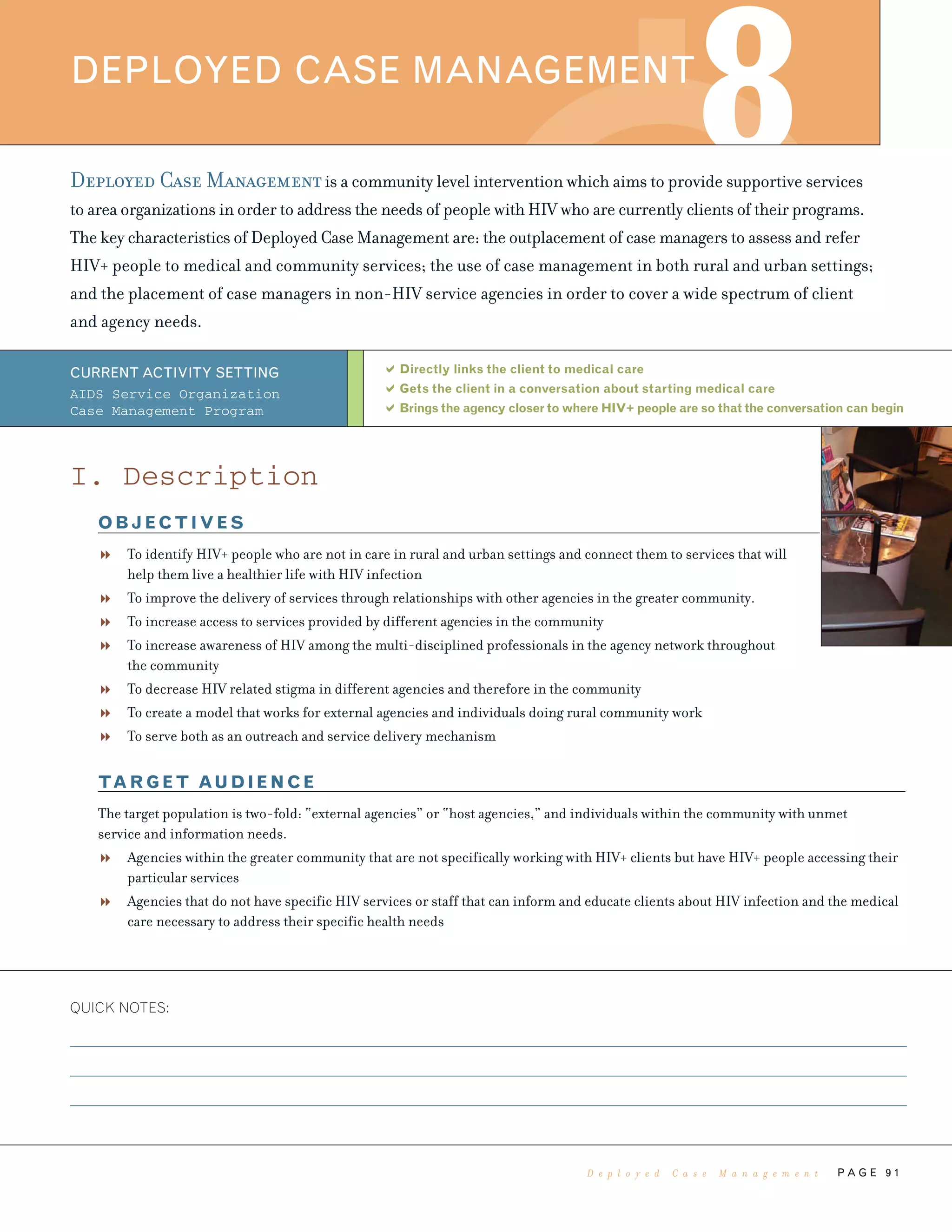 P A G E 9 1
Deployed Case Managementis a community level intervention which aims to provide supportive services
to area organizations in order to address the needs of people with HIV who are currently clients of their programs.
The key characteristics of Deployed Case Management are: the outplacement of case managers to assess and refer
HIV+ people to medical and community services; the use of case management in both rural and urban settings;
and the placement of case managers in non-HIV service agencies in order to cover a wide spectrum of client
and agency needs.
Directly links the client to medical care
Gets the client in a conversation about starting medical care
Brings the agency closer to where HIV+ people are so that the conversation can begin
QUICK NOTES:
DEPLOYED CASE MANAGEMENT
8
CURRENT ACTIVITY SETTING
AIDS Service Organization
Case Management Program
I. Description
OBJECTIVES
To identify HIV+ people who are not in care in rural and urban settings and connect them to services that will
help them live a healthier life with HIV infection
To improve the delivery of services through relationships with other agencies in the greater community.
To increase access to services provided by different agencies in the community
To increase awareness of HIV among the multi-disciplined professionals in the agency network throughout
the community
To decrease HIV related stigma in different agencies and therefore in the community
To create a model that works for external agencies and individuals doing rural community work
To serve both as an outreach and service delivery mechanism
TARGET AUDIENCE
The target population is two-fold: “external agencies” or “host agencies,” and individuals within the community with unmet
service and information needs.
Agencies within the greater community that are not specifically working with HIV+ clients but have HIV+ people accessing their
particular services
Agencies that do not have specific HIV services or staff that can inform and educate clients about HIV infection and the medical
care necessary to address their specific health needs
D e p l o y e d C a s e M a n a g e m e n t
 
