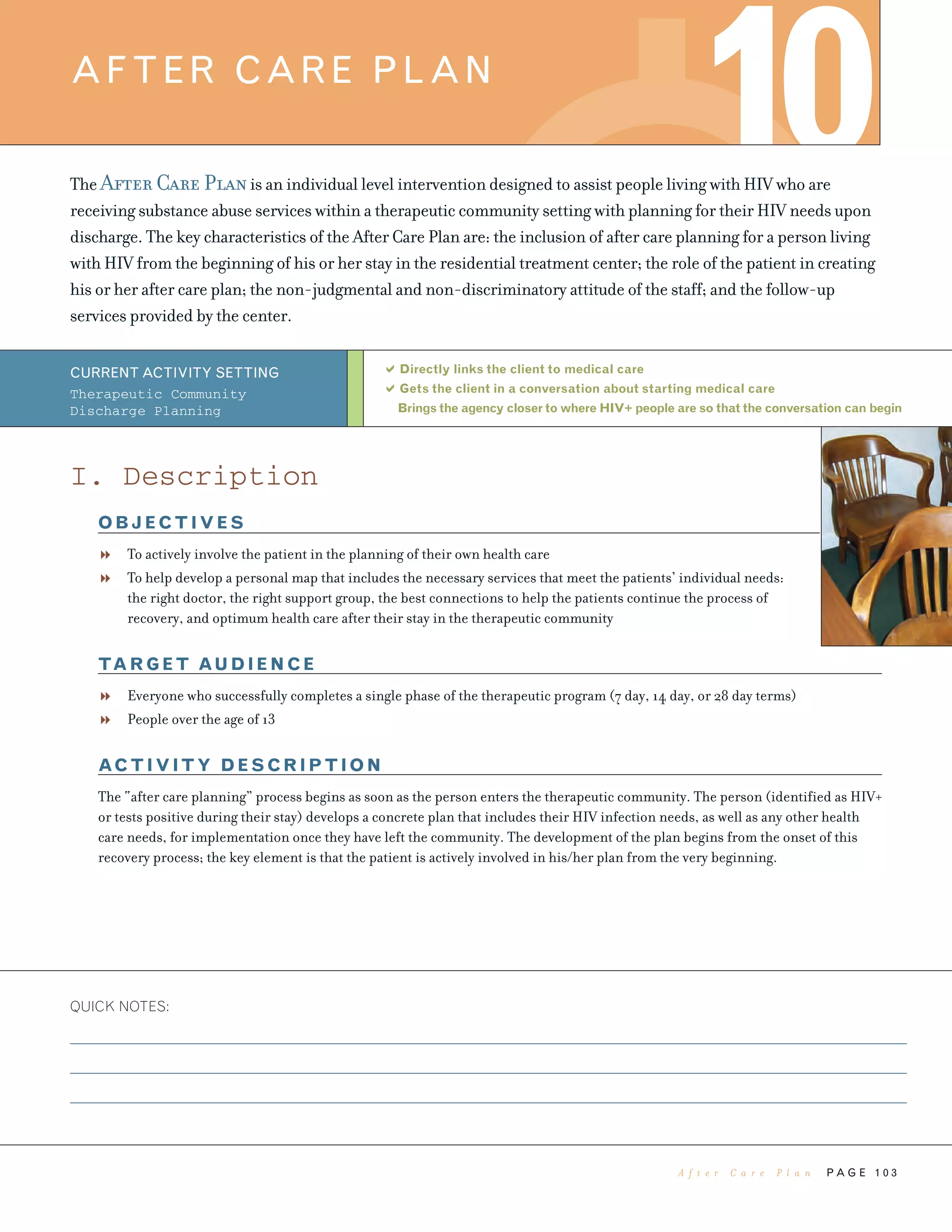 P A G E 1 0 3
The After Care Planis an individual level intervention designed to assist people living with HIV who are
receiving substance abuse services within a therapeutic community setting with planning for their HIV needs upon
discharge. The key characteristics of the After Care Plan are: the inclusion of after care planning for a person living
with HIV from the beginning of his or her stay in the residential treatment center; the role of the patient in creating
his or her after care plan; the non-judgmental and non-discriminatory attitude of the staff; and the follow-up
services provided by the center.
Directly links the client to medical care
Gets the client in a conversation about starting medical care
Brings the agency closer to where HIV+ people are so that the conversation can begin
QUICK NOTES:
AFTER CARE PLAN
10
CURRENT ACTIVITY SETTING
Therapeutic Community
Discharge Planning
I. Description
OBJECTIVES
To actively involve the patient in the planning of their own health care
To help develop a personal map that includes the necessary services that meet the patients’ individual needs:
the right doctor, the right support group, the best connections to help the patients continue the process of
recovery, and optimum health care after their stay in the therapeutic community
TARGET AUDIENCE
Everyone who successfully completes a single phase of the therapeutic program (7 day, 14 day, or 28 day terms)
People over the age of 13
ACTIVITY DESCRIPTION
The “after care planning” process begins as soon as the person enters the therapeutic community. The person (identified as HIV+
or tests positive during their stay) develops a concrete plan that includes their HIV infection needs, as well as any other health
care needs, for implementation once they have left the community. The development of the plan begins from the onset of this
recovery process; the key element is that the patient is actively involved in his/her plan from the very beginning.
A f t e r C a r e P l a n
 