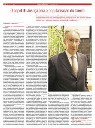 Estado 12 de Direito • Nº 24 • ANO IV • 2010 
especial 
O papel da Justiça para a popularização do Direito 
Rui Manuel Gens de Moura Ramos* 
Atividades do Tribunal Constitucional Português 
O Tribunal Constitucional Português ao longo deste ano de 2009 desenvolveu sua atividade dentro das áreas tradicionais e normais de sua atividade judiciária. O Tribunal tem uma atividade muito ampla na qual ocupa um centro fundamental o controle da constitucionalidade das leis. E esse controle, em Portugal, faz-se quer seja fiscalização abstrata quer seja fiscalização concreta. E eu posso lhe dizer que fiscalização abstrata, em que o Tribunal é confrontado com a possível inconstitucionalidade de uma norma, tal pode acontecer com caráter preventivo ou sucessivo. Isto é, o Tribunal pode ser questionado antes de a norma ser promulgada, entre o momento em que o Parlamento, ou o governo aprova uma norma e antes de sua entrada em vigor, de sua promulgação, a procuradoria pública geralmente, ou em outros casos o representante da ré pública numa região autônoma, no que toca as leis regionais confronta o Tribunal com a questão da sua conformidade com a Constituição e o Tribunal tem que responder num prazo muito curto, num prazo de 25 dias sobre se essa norma é ou não é constitucional. Portanto isso é chamada fiscalização preventiva. 
O Tribunal prosseguiu sua atividade nesse campo, tendo sido levado a pronunciar-se suponho que ao todo em cinco ou seis casos, sobre juízos de fiscalização preventiva. Depois prosseguiu também no que toca a fiscalização sucessiva, isto é, situações onde há uma lei já aprovada, está em vigor, e que durante o curso de sua aplicação o Tribunal é questionado, por um conjunto de entidades públicas, o Presidente da República, o promotor de justiça, o governo, grupos parlamentares, representantes das regiões, sobre a conformidade constitucional de normas em vigor. Isso também aconteceu, com um número mais elevado de casos, um número que talvez tenha sido sete ou oito casos, mas alguns deles tiveram repercussão midiática muito importante, um deles foi o que toca ao Estatuto da Região Autônoma dos Açores que já tinha sido apreciado pelo Tribunal em fiscalização preventiva o ano passado, isto é, nessa altura nós fomos confrontados com a possível inconstitucionalidade de algumas normas, nos pronunciamos, declaramos algumas inconstitucionais, o legislador expurgou estas normas, mas aprovou uma versão do estatuto, e depois, mais tarde, nós fomos confrontados com a possível inconstitucionalidade de outras normas desse estatuto. 
O que não tem nada de contraditório. Ora bem, e então nós nos pronunciamos sobre estas questões, portanto tivemos vários diplomas importantes, quer em matéria de fiscalização preventiva, quer em matéria de fiscalização sucessiva. Tudo isso vai a volta de pouco mais de uma dúzia de casos. Depois tivemos a volta de talvez mil processos de fiscalização concreta da constitucionalidade, isto é, são processos em que correm nos tribunais judiciais e em que existe a possibilidade de um juiz fazer ou aplicar uma norma que é inconstitucional, ou fazer uma interpretação normativa inconstitucional e a questão nos chega porque vira recurso, ou por recurso do particular que não aceita que seja aplicada uma decisão, uma norma inconstitucional, ou por um recurso interposto pelo Ministério Público, nos casos em que o juiz se recusou ele próprio a aplicar uma norma porque considerou inconstitucional. 
Então nestas hipóteses o Ministério Público faz um recurso, e o Tribunal, depois que seguiu sua atividade apreciando ali a volta de mil processos deste tipo. São as três vias como chegam aqui as questões de inconstitucionalidade. Há outra, mas essa é uma via muito pouco explorada, que é a chamada inconstitucionalidade de proibição, isto é, a inconstitucionalidade por falta de emissão de normas que a constituição exigiria que tivessem sido emitidas, mas isso não houve nenhum caso neste ano e até historicamente tem havido muito poucos. Isso quanto ao controle da constitucionalidade, vivemos outras decisões de competência do Tribunal, em matéria de fiscalização das contas dos partidos políticos e das campanhas eleitorais, que é uma competência que nós temos e que não tem a ver com o controle da constitucionalidade, tem a ver com o controle de certos aspectos fundamentais do sistema político não meramente do financiamento partidário. 
Depois tivemos decisões também em matéria de contenção eleitoral, é preciso salientar que em Portugal este ano teve três eleições, houve eleições européias, eleições parlamentares e eleições autárquicas e nessas três eleições o Tribunal Constitucional desempenhou um papel muito importante, primeiro porque o processo eleitoral nas européias é o próprio Tribunal que faz a apuração, depois porque nas legislativas o Tribunal tem que constituir as coligações, por exemplo, e depois o apuramento é feito por órgãos e destes órgãos passa para o Tribunal Constitucional, e depois porque nas autárquicas há recursos em certos casos para o juiz da comarca, mas também pode haver para o Tribunal Constitucional. Portanto, nós este ano tivemos, ao lado de todas essas questões que eu já referi, tivemos também decisões importantes em matéria de questões eleitorais, isso foi a atividade judiciária do Tribunal, sobretudo incidiu sobre esses aspectos mais importantes. 
Houve uma atividade externa do Tribunal, em relação com outros tribunais, por exemplo, o Tribunal Português participou em janeiro na Primeira Conferência Mundial dos Tribunais Constitucionais, que reuniu a volta de 100 tribunais pela primeira vez na Cidade do Cabo. Tribunais Constitucionais e Tribunais Supremos, que exercem função de controle de constitucionalidade, onde estava também o Supremo Tribunal Federal do Brasil. Além disso, nós visitamos em visitas de trabalho, o Tribunal Constitucional da Eslovênia e o Tribunal Constitucional da Croácia, no âmbito de visitas de trabalho destinadas a um melhor conhecimento mútuo dos tribunais e participamos também numa sessão da conferência Ibero-Americana dos Tribunais Constitucionais de que Portugal é parte e que reúne os tribunais de Portugal, Espanha e Andorra na Europa e no quadro americano, portanto, a partir do México e até o sul do Continente Americano, todos os Tribunais Constitucionais ou Supremos com funções constitucionais. Essa reunião teve lugar no México e tratou de um ponto específico, como é de costume das Conferências, em que o que estava em causa eram as competências dos Tribunais Constitucionais. 
Ah! Desculpe, esqueci de uma coisa importante, também se realizou em Lisboa, na sede de nosso Tribunal, uma Conferência que nós temos com caráter anual, com o Tribunal Constitucional Espanhol e Tribunal Constitucional Italiano, trata- se de uma reunião de trabalho. São três tribunais que tem uma grande proximidade quanto ao modo de funcionamento, os sistemas jurídicos são próximos e nós fazemos todos os anos um balaço de nossa atividade, mas não é um balanço anual. Nós pegamos um tema e comparamos a maneira como esse tema foi abordado nas atividades de cada um dos tribunais. Este ano o tema era “O Direito de Propriedade na Jurisprudência do Tribunal Constitucional”, disponível, na página do nosso Tribunal (http://www.tribunalconstitucional. pt/tc/home.html. 
Ultimamente uma tendência no sentido de uma globalização da justiça constitucional, isto é, a circunstância de existirem tribunais cuja missão fundamental é apreciar a conformidade de uma norma com a Constituição é algo que está a expandir-se no mundo contemporâneo. Na Europa há 40 tribunais que tem essa função. Depois, na América de língua espanhola e portuguesa, todos os países têm ou tribunais constitucionais ou tribunais supremos que desenvolvem essa função. Enfim, há conjuntos, há questões sobre as quais os diversos tribunais constitucionais são chamados a se pronunciar, nos vários países, e há questões que são questões quase universais, portanto há toda a vantagem em que os tribunais troquem opiniões entre si, conheçam a sua experiência. 
A Conferência das Jurisdições dos Países de Língua Portuguesa 
Nós resolvemos constituir uma conferência dos órgãos com jurisdição constitucional, 
O Presidente do Tribunal Constitucional Português Rui Manuel Gens de Moura Ramos analisa as atividades desenvolvidas pelo Tribunal Constitucional Português no ano de 2009, aborda a Conferência dos Órgãos de Jurisdição Constitucional dos Países de Língua Portuguesa que ocorrerá em maio deste ano e fala sobre a importância do Judiciário na promoção da Cultura Jurídica. 
JORNAL ESTADO DE DIREITO  