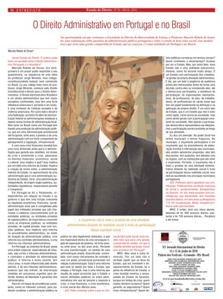 Estado 14 de Direito • Nº 24 • ANO IV • 2010 
Jornal Estado de Direito: O senhor pode fazer um paralelo entre o Direito Administrativo Português e o Brasileiro? 
Marcelo Rebelo de Sousa: Ora bem, primeiro é um prazer poder responder a seu questionário, na seqüência de uma idéia do professor Jorge Miranda, meu colega, constitucionalista notável, bem conhecido no Brasil. Eu sou colega mais novo do professor Jorge Miranda, comecei pelo Direito Constitucional e derivei para o Direito Administrativo. O Direito Administrativo Brasileiro é um direito administrativo que tem raízes européias continentais, mas tem uma forte influência americana e, portanto é um misto, é uma simbiose de tradição européia e de vivência americana. Por outro lado o Brasil é uma federação, portanto há além da administração federal as administrações estaduais e depois outras formas de administração local. Mas tanto no Brasil como em Portugal tem havido uma evolução da administração pública, que era uma administração prestacional até há quinze, vinte anos, e passou a ser uma administração com um forte componente de planejamento e regulação, infraestrutural. 
E com essa crise financeira mundial tem uma nova dimensão ainda que é a administração que garante aos cidadãos, em tempo de crise e prevenindo a crise, patamares no domínio financeiro, econômico, social e cultural. Isso implica o quê? Isso implica por um lado uma reforma do Estado. Implica a criação de novos entes, a administração indireta do Estado, no aparecimento de uma administração que é uma administração autônoma do Estado, forte, uma administração independente, de origem anglo-saxônica, autoridades reguladoras, responsáveis perante o Congresso. 
Em Portugal se diz o Parlamento, independentes em relação ao Estado e ao governo e que tem uma função crescente na regulação econômica, financeira, social, administração essa que é completada pelo papel das entidades privadas que são chamadas a colaborar crescentemente com as entidades públicas, ou entidades privadas de capital público, de importância crescente como as empresas públicas, ou entidades privadas, de capital privado, mas com funções públicas. Isso implicou uma reforma no procedimento administrativo, no modo de atuação da administração pública, uma reforma nos controles administrativos, e uma reforma nos tribunais administrativos. 
Em Portugal, ao contrário do Brasil, existe uma ordem especial, especializada de tribunais, são cortes e tribunais administrativos, e controlam a atividade da administração pública. A reforma é muito recente, tem cinco anos, é muito influenciada pelo direito alemão, e dá aos tribunais administrativos, poderes que não tinham, de intervenção imediata em processos urgentes para defender direitos de liberdade e garantias dos administrados. 
Para ter um leque de providências cautelares, como os tribunais comuns, para poderem condenar a administração pública na prática de atos legalmente indevidos, o que era impensável dentro de uma concepção rígida de separação de poderes, há trinta anos, ou vinte anos, ou dez anos atrás. Portanto há uma transformação, no sentido de uma administração ampla, diversificada, controlada, com novos mecanismos de controle e com um poder jurisdicional aumentado em relação à administração. Essa é uma reforma que está se dando por toda a Europa, que chegou a Portugal, mas é uma reforma que resulta do papel acrescido que o Estado e outras entidades públicas ou entes administrativos tem que ter perante a resposta a crise, a crise financeira, a crise econômica, a crise social dos últimos anos. 
JED: Pode comentar sobre o que se chama de bem estar social, esse modelo novo que seria uma gestão compartida do estado, em que o cidadão também participa. Como isso acontece em Portugal? 
MRS: Mas essa é outra dimensão. Por um lado não é verdade aquilo que se dizia do Estado, que era inevitável o desaparecimento do Estado, ou a perda de influência do Estado, a crise mundial mostrou a necessidade do Estado de Garantia, porque em tempo de crise, quem injetou dinheiro na banca? Quem garantiu as seguradoras? Quem criou infraestruturas? Quem definiu políticas corretoras em termos sociais? Quem combateu o desemprego? Acabou por ser o Estado. Mas, por outro lado, esse Estado não é uma realidade sobranceira, distante, como foi durante muito tempo. É um Estado com participação dos cidadãos, na gestão da própria atividade administrativa. E daí, por um lado a exigência de audiência prévia dos interessados antes de tomar uma decisão contra eles ou envolvendo eles, daí a democracia participativa, a existência de participação, de organizações representativas, de professores, de pais, de trabalhadores, de profissionais de várias áreas que tem um papel fundamental na definição e na aplicação do próprio direito. É um outro tipo de Estado, que é um Estado que não é visto como rígido, como acima da sociedade, mas como sendo gerido com a participação constante da sociedade. Não apenas a participação democrática representativa nas eleições, mas a participação social constante ao longo de sua atividade. 
Eu dou um exemplo. No poder local nós temos município e temos freguesia. No município, o orçamento participativo é um orçamento que no procedimento de elaboração envolve a intervenção dos munícipes, eles podem apresentar propostas, eles têm discussões, tem audições, tem debates com os órgãos, com as instituições que vão votar o orçamento. Portanto, o orçamento não é mais o produto de uma atividade administrativa distante da realidade social é fruto da participação dessa realidade social. Isso está se sucedendo nos principais municípios portugueses. 
JED: Professor quero agradecer sua contribuição. Publicaremos na edição impressa do jornal e, posteriormente, divulgaremos na Internet, no site www.youtube.com/carmelagrune, que diariamente, tem trezentos acessos diários, em dois anos já ultrapassou 115 mil visualizações. Muito obrigada professor pela oportunidade. 
MRS: E então, direi aos meus alunos, deixarão de ter 300 acessos diários, passarão a ter 700 acessos diários... Parabéns e até breve. 
Na oportunidade em que visitamos a Faculdade de Direito da Universidade de Lisboa, o Professor Marcelo Rebelo de Sousa fez uma explanação sobre questões da administração pública portuguesa e sobre o estado de bem estar social, esse modelo novo que seria uma gestão compartida de Estado, que já começou, e é uma realidade em Portugal e no Brasil. 
O Direito Administrativo em Portugal e no Brasil 
Marcelo Rebelo de Sousa* 
“... o orçamento não é mais o produto de uma atividade administrativa distante da realidade social é fruto da participação dessa realidade social.” 
JORNAL ESTADO DE DIREITO 
entrevista  
