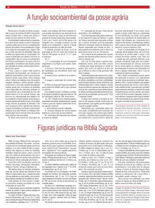Estado 20 de Direito • Nº 24 • ANO IV • 2010 
Figuras jurídicas na Bíblia Sagrada 
Bíblia, do grego “Biblion”(livro); com equivalência também em hebraico “Ha-serafim”, (os livros). Conjunto de livros considerado sagrado por diversos religiosos. Livro mais vendido de todos os tempos. Primeira obra impressa no invento de Gutenberg. Verdadeiro manual de estórias, contos e estilo de vida. Sem sombra de dúvida podemos dizer que a Bíblia Sagrada reúne em seu bojo lições primorosas de dezenas de ciências catalogadas pelo homem. 
Neste Best-seller encontramos ensinos de História, Sociologia, Antropologia, Matemática, Botânica, Filosofia, Teologia, Engenharia, etc. 
Não podemos deixar de mencionar peremptoriamente que, uma das ciências mais marcantes no texto bíblico é a ciência jurídica, isto é, o conjunto de normas e leis que aglutinam um corpo jurídico, com verossimilhança daqueles estudados nas Faculdades de Direito. 
Estão grafadas, de forma expressa, verdadeiras prescrições jurídicas encontradas até os dias tumultuados do século XXI. 
É impressionante como se vislumbram verdadeiros embriões de institutos e figuras jurídicas relatadas em nossas legislações pátrias atuais. 
No campo do Direito Constitucional lemos claramente em Deuteronômio, cap. 19, vers. 16 e 17, a mais pura e cristalina presença do Princípio da Ampla Defesa e do Contraditório, respaldado no art. 5º, LV, CF/88. 
Aliás, faz-se mister relatar que ao longo do Pentateuco, primeiros cinco livros da Bíblia, há milhares de prescrições legislativas, nomeclaturando assim o quinto livro de “Deuteronômio”, que quer dizer, “segundas leis”. Isto é, segundo corpo de leis promulgadas pelo patriarca Moisés. 
Prosseguindo nas referências do Direito Constitucional; o Princípio preconizado no art. 5º, LIII, CF/88, encontra semelhança funcional em 2 Crônicas, cap. 19, vers. 8. 
No âmbito trabalhista-constitucional o salário era tão resguardado como o disposto no art. 7º, X, CF/88, em Deuteronômio, cap. 24, vers. 14-15. 
Os princípios da Livre Investigação e da Fundamentação dos Veredictos são solenemente ensinados em Deuteronômio, cap. 13, vers. 12-14. Esses são alguns fundamentos lecionados em nossa Carta Magna de 1988, que há cinco mil anos já eram prescritos na sociedade judaica. 
Na esfera civil é soberbamente encontrada na leitura bíblica a figura civilista da indenização. Dentre os casos existentes podemos citar a leitura de Êxodo, cap. 22, vers. 2-6. José, o filho favorito de Jacó, que reinou no Egito, talvez tenha inaugurada a prática de pagar alimentos a parentes, conforme vemos em Gênesis, cap. 47, vers. 12. 
Persistindo na demonstração dos institutos civis, relatamos também a presença do casamento, dos costumes, do divórcio e do pátrio poder, todos esses pertencentes ao livro IV do Código Civil Brasileiro. Na Bíblia relatados em Gênesis, cap. 2, vers. 22; I Coríntios, cap. 15, vers. 33; Deuteronômio, cap. 24, vers. 1; e Efésios, cap. 6, vers. 1-4, todos de acordo com a ordem de institutos supracitados. 
Ainda na esfera civil, o Penhor, a Fiança, e as dívidas, são relatadas tais como no art. 1431, CC (Penhor) – Exôdo, cap. 22, vers. 26; art. 818, CC (Fiança) – Provérbios, cap. 11, vers. 15, e as dívidas são tratadas assim como em nosso direito pátrio, não acarretando em prisão. 
Inserido-se agora na seara penal, podemos descrever no mínimo vinte e dois delitos relatados na Bíblia e ainda em vigência nos dias modernos, sem terem sido alcançados pelo “Abolitio Criminis”. São eles: Aborto (Êxodo, cap. 21); Homicídio culposo (Deuteronômio, cap. 22, vers. 8); Assédio sexual (Gênesis, cap. 39, vers. 1-20); Calúnia (Deuteronômio, cap. 22, vers. 13-19); Charlatanismo (Atos, cap. 13, vers. 6-2); Corrupção (Isaías, cap. 1, vers. 21-23); Difamação (salmos, cap. 31, vers. 13); Estupro (Deuteronômio, cap. 22, vers. 23); Extorsão (Ezequiel, cap. 18, vers. 18); Falso testemunho (Êxodo, cap. 20, vers. 16); Furto (Josué, cap. 7, vers. 19-25); Rixa (Provérbios, cap. 22, vers. 10); Roubo (Levítico, cap. 6, vers. 2-4); Seqüestro (Êxodo, cap. 21, vers. 16); esses são alguns crimes presentes e puníveis na legislação bíblica. O Direito Tributário aparece com os institutos da Taxa e do Imposto em 2 Reis, Cap. 17, vers. 3 e em Mateus, cap. 22, vers. 21. 
É inegável a dubiedade dos critérios jurídicos mencionados na Bíblia, ela se perfaz como uma verdadeira constituição do povo de Israel. Nos dizeres do professor Carlos Mesters “O decálogo e as prescrições jurídicas da Bíblia são como uma verdadeira Constituição”. 
Feita estas considerações, não há pensamento claudicante em torno de que a Bíblia é um livro incomensurável e com muitas lições de educação e Direito. O mestre da literatura Joaquim Maria Machado de Assis, assim asseverava: “Editar obras jurídicas ou educacionais não é muito difícil; a necessidade é grande, a procura, certa”. 
Talvez seja por essa combinação e por outras centenas de riquezas que fazem da Bíblia este verdadeiro sucesso de leitura e de vendas. 
*Advogado, Pós-Graduado em Direito Processual, Pesquisador de Ciências das Religiões, Teologia e Parapsicologia, Membro da Associação Brasileira de Advogados, Membro da Associação Brasileira de Bibliófilos, Membro da Associação Cearense de Escritores, Membro do Instituto dos Advogados Cristãos do Brasil, Autor do Livro “O Julgamento de Jesus Cristo sob a luz do Direito”, Ed. Pillares, São Paulo, 2010. 
Roberto Victor Pereira Ribeiro* 
A função socioambiental da posse agrária 
Wellington Pacheco Barros* 
Mesmo para os iniciados em direito a propriedade e a posse são institutos de difícil compreensão embora incidam sobre o mesmo bem jurídico e tenham um lastro histórico de vários séculos. 
Essa dificuldade é potencializada se a propriedade e a posse dizem respeito ao imóvel rural porque o sistema jurídico que as envolve é completamente diferente da moldura clássica adotada pelo Código Civil e pelas leis extravagantes que o seguem. Para que se tenha uma ideia da dificuldade, basta que se afirme que alguém pode ter a propriedade e ter a posse (o proprietário que explora a sua terra); ter a propriedade e não ter a posse (o nu-proprietário rural frente ao usufrutuário) e ter a posse e não ter a propriedade (o arrendatário) cada situação gerando uma infinidade de relações jurídicas típicas derivadas da posse agrária. 
O usar, o gozar e o dispor, tríade exaustiva da plenitude da propriedade, que inoculou um padrão de comportamento e que foi aceito de forma imutável durante longo tempo, sofreu mudança radical. Embora essa mudança viesse travestida de roupagem ideológica e política gerando conflitos sociais fortes, o certo é que o aumento da população mundial gerado pelo crescimento da natalidade e pela longevidade dos indivíduos predispôs ao questionamento que a propriedade da terra não poderia manter-se no seu conceito histórico, mas precisava ser redimensionada para adaptar-se às necessidade da evolução humana, mesmo porque o aumento populacional também trouxe a necessidade sempre crescente da produção de alimentos. Com isso o ter passou a sofrer a ingerência de elementos exógenos diminuindo a sua função exclusivamente endógena ou privada. Portanto, as mudanças sobre a propriedade imóvel rural não foram tão-somente idéias políticas, mas necessidade. 
No Brasil, como ocorreu em várias partes do mundo, essas mudanças não foram conquistas sociais gestadas naturalmente, mas imposição de um Estado excepcional que surgiu em decorrência de assunção da estrutura estatal pelas forças armadas. O fato é que o imóvel rural no País passou a ter obrigações com a sociedade ou passou a ter uma função social independente e superior à função privada do proprietário até então prevalente. 
O chamado princípio da função social da propriedade da terra foi criado pelo Estatuto da Terra de 1964 quando, no seu art. 2º, § 1º, assim se expressou: 
Art. 2° 
§ 1° A propriedade da terra desempenha integralmente a sua função social quando, simultaneamente: 
a) favorece o bem-estar dos proprietários e dos trabalhadores que nela labutam, assim como de suas famílias; 
b) mantém níveis satisfatórios de produtividade; 
c) assegura a conservação dos recursos naturais; 
d) observa as disposições legais que regulam as justas relações de trabalho entre os que a possuem e a cultivem. 
Esse comando inovador e conflituário, no entanto, foi alçado à condição de regra maior pelo art. 186 da Constituição Federal de 1988, nestes termos. 
Art. 186 - A função social é cumprida quando a propriedade rural atende, simultaneamente, segundo critérios e graus de exigência estabelecidos em lei, aos seguintes requisitos: 
I - aproveitamento racional e adequado; 
II - utilização adequada dos recursos naturais disponíveis e preservação do meio ambiente; 
III - observância das disposições que regulam as relações de trabalho; 
IV - exploração que favoreça o bem-estar dos proprietários e dos trabalhadores. 
Uma observação apressada poderá concluir que os dois dispositivos legais são idênticos. E quase são. Todavia, uma observação mais atenta verificará que o conceito da função social da propriedade dado pela Constituição contém um elemento novo daquele empreendido pelo Estatuto da Terra – a preservação do meio ambiente, como se observa na parte final do inciso II, do art. 186 transcrito. 
Ora, o conceito de meio ambiente não é questão abstrata, mas dimensão jurídica concreta e se estratifica no elemento solo. 
Solo vem do latim solum e significa base, fundamento, terreno, sendo este último conceito o adotado pela língua portuguesa no sentido do próprio chão, terreno ou superfície da terra em que se edificam as coisas ou onde germinam e dão frutos as plantas. 
Embora não haja previsão expressa, tem-se entendido que a propriedade do solo importa na propriedade do subsolo, entendendo-se este como a profundidade de possível aproveitamento. Inexiste, dessa forma, uma dimensão rígida sobre o subsolo, restando o conceito de que será subsolo a espessura até onde possa ser útil ao uso do solo, ressalvadas as minas e demais riquezas do subsolo constituem propriedade distinta da do solo, para efeito de sua exploração, por força do art. 176 da Constituição Federal. 
O espaço aéreo somente se incorpora ao conceito de solo enquanto extensão razoável para seu aproveitamento, o que significa que não integra este conceito as grandes altitudes. 
Demonstrado que a propriedade agrária tem uma função socioambiental pela transcrição dos textos que a regulam, é de se observa que ao definir o princípio, o legislador impôs condições típicas de que somente com o exercício efetivo o direito daí decorrente seria protegido. E isso é posse. Assim, quando os artigos citados falam que a propriedade da terra desempenha sua função social quando mantém níveis satisfatórios de produtividade, em verdade, está afirmando que o proprietário deve explorá-la efetivamente, circunstância que modifica todo o conceito clássico de usar a propriedade. Não basta tê-la; é preciso explorá-la e bem. 
Assim, se a propriedade tem obrigação de ser explorada, não de qualquer forma, mas com níveis satisfatórios de produtividade, a posse, como estrutura decorrente, também o terá. Tanto isso é verdade que uma exploração deficiente ou de produção considerada ilegal pode, por exemplo, levar á desapropriação por interesse social para fins de reforma agrária ou a denúncia do contrato de arrendamento ou mesmo a sua expropriação sem direito a qualquer indenização, como é o caso de exploração de plantas psicotrópicas. 
Mas a função socioambiental da posse agrária tem repercussão no processo civil, especialmente nas ações típicas possessórias por aplicação lógico- dedutiva. Assim, é razoável sustentar-se que qualquer discussão processual que envolva a posse agrária, como condição de ação, é necessário que o possuidor agrário demonstre preencher os requisitos da função socioambiental que a envolve, portanto, que explore o imóvel de forma racional e adequada, conserve o meio ambiente e mantenha relação legal de trabalho. A não-demonstração de tais requisitos torna o possuidor agrário carecedor de ação possessória. 
*Desembargador aposentado do TJ/RS; advogado do Wellington Barros Advogados Associados, conferencista e palestrante em mais de 150 eventos nacionais e internacionais; professor de direito agrário, administrativo e ambiental; autor de 50 livros (entre eles Curso de Direito Agrário e Curso de Direito Ambiental).  