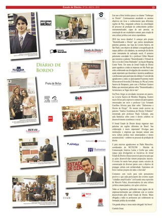 Estado de Direito • Nº 24 • ANO IV • 2010 23 
Este ano a Rota Jurídica passa a se chamar “Embarque 
no Direito”. Continuaremos atendendo os mesmos 
objetivos em levar o conhecimento para diferentes 
regiões do País, integrando culturas na consolidação 
do processo de produção do conhecimento jurídico 
instrumentalizador, capaz de unir pessoas, na 
construção de um vocabulário comum, para criação de 
uma cultura jurídica com raízes espontâneas. 
2010 traz novos desafios! A começar pelo projeto 
“Desmitificando o Direito” que realiza mensalmente 
palestras gratuitas, nas lojas da Livraria Saraiva, em 
São Paulo, com objetivo de debater a ressignificação do 
espaço público e da cidadania, na construção do direito 
como instrumento de realização social. O primeiro 
palestrante convidado foi o professor Cleber Masson 
que ministrou a palestra “Desmitificando o Tribunal do 
Júri e a Lei dos Crimes Hediondos”, na loja do Shopping 
Center Norte. Em nome do Jornal Estado de Direito 
quero agradecer a todas as empresas em São Paulo que 
estão colaborando nas divulgações dos encontros é uma 
ajuda importante que dissemina e incentiva acadêmicos 
e profissionais para participar dos debates. E sem dúvida 
agradecemos a todos os participantes!Ficaremos muito 
felizes em revê-los no dia 23 de março, às 19h, na Livraria 
Saraiva do Ibirapuera, junto com o Professor Gustavo 
Rabay que ministrará palestra sobre “Desmistificando a 
Juristocracia: as Togas vão às ruas”. 
Em Porto Alegre as atividades iniciaram em janeiro, 
na Livraria Saraiva do Moinhos Shopping, ficamos 
muito felizes pelo expressivo número de participantes 
interessados em ouvir o professor Luiz Fernando 
Castilhos Silveira para falar sobre “Daltonismo e 
Direito de Dirigir”. Do mesmo modo ocorreu na 
palestra “Análise Econômica do Direito Tributário” 
ministrada pelo professor Paulo Caliendo, uma 
aula fantástica sobre como o direito colabora no 
desenvolvimento econômico e social. 
O Jornal Estado de Direito deseja organizar mais 
palestras em regiões diferentes do Brasil. Sua 
colaboração é muito importante! Divulgue para 
instituições e empresas que desejam semear uma 
nova cultura jurídica mais emancipadora e menos 
assistencialista – colabore no processo de produção do 
direito. 
E para encerrar agradecemos ao Padre Marcelino, 
coordenador do MUTICOM – Mutirão de 
Comunicação América Latina e Caribe que cedeu 
espaço para divulgarmos as iniciativas do Jornal 
Estado de Direito e buscar possíveis parcerias para que 
as ações desenvolvidas tomem proporções maiores. 
O evento foi muito bom porque reuniu veículos de 
comunicação de diversos países com o objetivo de 
propagar cultura com solidariedade. Esperamos em 
breve realizar projetos de rádio e televisão! 
Contamos com vocês para todo pensamento 
positivo e que cada participante dos eventos sejam 
“cidadãos amplificados” (utilizando uma expressão 
de Marcelo Yuka), disseminadores de uma cultura 
jurídica emancipadora e de ações coletivas. 
Todas as logomarcas publicadas nesta página são de 
empresas/instituições que colaboram com os eventos 
desenvolvidos pelo Jornal Estado de Direito. Muito 
obrigada a todos os professores por colaborarem na 
formação jurídica da sociedade. 
Um grande abraço e nosso muito obrigada! Até breve! 
Carmela Grune 
Diário de 
Bordo 
Ministro da Comunicação do Paraguai, Carlos Augusto dos Santos, 
concede entrevista no stand do Jornal Estado de Direito , no MUTICOM 
Professor Paulo Caliendo palestra sobre “Análise Ecnonômica do Direito Tributário”, 
na Livraria Saraiva do Moinhos Shopping, em Porto Alegre 
Professor Luiz Fernando Castilhos Silveira e os participantes 
da palestra “Daltonismo e Direito de Dirigir” ministrada na Livraria 
Saraiva do Moinhos Shopping, em Porto Alegre 
Camila Barbosa é a ganhadora da bolsa integral 
de estudos, sorteada pela Gerente Comercial, Adriana Bitencourt, do 
Curso Praetorium Preparatório para OAB e Concursos Públicos 
Professor Cleber Masson palestra sobre “Desmitificando o Tribunal do Júri e a 
Lei dos Crimes Hediondos”, no Projeto “Desmitificando o Direito” realizado em São Paulo 
pelo Jornal Estado de Direito e a Livraria Saraiva 
Oficina “Formação Jurídica para a Solidariedade” realizada no MUTICOM 
Mutirão de Comunicação América Latina e Caribe, na PUCRS 
Professor Luiz Fernando Castilhos Silveira palestra sobre 
“Daltonismo e Direito de Dirigir”, na Livraria Saraiva do Moinhos Shopping 
vídeo disponível no You Tube 
Professor Paulo Caliendo entre os participantes da palestra ministrada 
“Análise Econômica do Direito Tributário”, realizada na Livraria Saraiva do Moinhos Shopping, 
em Porto Alegre, vídeo disponível no You Tube 
 