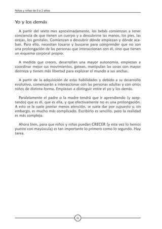 Niños y niñas de 0 a 2 años
42
Yo y los demás
A partir del sexto mes aproximadamente, los bebés comienzan a tener
conciencia de que tienen un cuerpo y a descubrirse las manos, los pies, las
orejas, los genitales. Comienzan a descubrir dónde empiezan y dónde aca-
ban. Para ello, necesitan tocarse y buscarse para comprender que no son
una prolongación de las personas que interaccionan con él, sino que tienen
un esquema corporal propio.
A medida que crecen, desarrollan una mayor autonomía, empiezan a
coordinar mejor sus movimientos, gatean, manipulan las cosas con mayor
destreza y tienen más libertad para explorar el mundo a sus anchas.
A partir de la adquisición de estas habilidades y debido a su desarrollo
evolutivo, comenzarán a interaccionar con las personas adultas y con otros
niños de distinta forma. Empiezan a distinguir entre el yo y los demás.
Paralelamente el padre o la madre tendrá que ir aprendiendo (y acep-
tando) que es él, que es ella, y que efectivamente no es una prolongación.
A esto se le suele prestar menos atención, se suele dar por supuesto y, sin
embargo, es mucho más complicado. Escribirlo es sencillo, pero la realidad
es más compleja.
Ahora bien, para que niños y niñas puedan CRECER (y esta vez lo hemos
puesto con mayúscula) es tan importante lo primero como lo segundo. Hay
tarea.
 