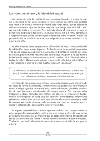 Niños y niñas de 0 a 2 años
34
Los roles de género y la identidad sexual   
Normalmente ante la noticia de un embarazo deseado, y la alegría que
en la mayoría de los casos supone, se suele pensar en cómo nos gustaría
que fuese la criatura, a quien se parecerá, que tenga salud, que se desarrolle
satisfactoriamente, que sea buena persona, que tenga una vida feliz, etc.
Así durante toda la gestación. Pero además, desde el momento en que se
produce la asignación del sexo y se anuncia si será niño o niña, comienzan
a surgir ideas que puede que marquen diferencias entre los sexos. Ahora los
pensamientos en muchos casos ya no son iguales si se espera un niño o si se
espera una niña.
Mucho antes de nacer empiezan las diferencias: la ropa, la decoración de
la habitación, los primeros juguetes. Probablemente las expectativas puestas
y lo que se espera para el futuro serán también distintas en función del sexo.
Si es niño, posiblemente haya muchos padres que imaginen a su hijo siendo
futbolista de mayor, o teniendo mucho éxito con las chicas “llevándoselas a
todas de calle”. ¿Pensarían lo mismo si en vez de niño fuese niña? ¿Que va
a ser futbolista y que va a tener mucho éxito con los chicos?
Las diferencias no tienen nada de malo, es evidente que niñas y niños, mu-
jeres y hombres somos diferentes. Pero lo que no se puede aceptar es que
esas diferencias impliquen jerarquías o discriminaciones.
Este tipo de pensamientos o comportamientos ocurren en la mayoría de
los casos de forma inconsciente. Se tienen tan arraigadas estas diferencias en
torno a lo que significa ser niña o niño, mujer u hombre, que salen de den-
tro sin que tengamos oportunidad de darnos cuenta. Pero aunque estas
imágenes e ideas, llamadas estereotipos de género, se encuentren fuerte-
mente interiorizadas en cada uno de nosotros, consideramos importante
reflexionar sobre ellas para aclarar que muchos de estos estereotipos nada
tienen que ver con la naturaleza de los sexos, sino que son aspectos apren-
didos y  relacionados con nuestra cultura y sociedad.
Se asignan características como la apariencia física, los comportamientos
o los rasgos de personalidad, tanto a un sexo como a otro, de una forma
prácticamente exclusiva, de manera que se acaba sintiendo la obligación de
ser de una determinada forma si somos hombres o de otra si somos mujeres.
Y además quedando discriminado cuando uno o una se sale de eso que se
espera.
 