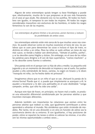 35
Niños y niñas de 0 a 2 años
Alguno de estos estereotipos quizás tengan su base fisiológica y puede
que, efectivamente, mucho de lo que proponen se de con más frecuencia
en el sexo al que alude. No obstante eso no los justifica. Ni todos los hom-
bres son iguales, ni tampoco lo son todas las mujeres. Ni todos los rasgos
considerados masculinos son exclusivos de los hombres, ni todos los rasgos
femeninos lo son de las mujeres.
Los estereotipos de género limitan a las personas, ponen barreras y reducen
las posibilidades de ambos sexos.
Los estereotipos además están más cerca de lo que muchas veces nos cree-
mos. Se puede observar como en muchas ocasiones el tono de voz, las pa-
labras que se usan para denominar las cosas e incluso el tipo de trato, es
distinto en niños y en niñas. Para las niñas se suele utilizar un tono de voz
más suave, se tiende a hablar con diminutivos, “tómate el pollito, cariño”,  
y se las describe como frágiles y dulces. Sin embargo, en el caso de los niños
las palabras para dirigirse a él son de tipo superlativo, “vamos machote”, y
se les describe como fuertes o valientes.
Una pareja está en el parque con su hija de año y medio. La pequeña está
jugando y en un momento de descuido se tropieza y cae al suelo. Sus padres
acuden a ella colmándole de besos, caricias, la cogen en brazos y le dicen
“tranquila mi niña, ¿se ha hecho daño mi princesa?”.
Imaginemos ahora que es un niño el que se cae. ¿Actuará la pareja de la
misma forma? Puede que sí, o puede que simplemente se acerquen a él, le
ayuden a levantarse y le den una palmadita en el culo diciéndole “venga
campeón, arriba, que sólo ha sido una caída”.
Aunque este tipo de frases, en principio, no hacen mal a nadie, se produ-
ce una educación diferencial condicionada por las personas adultas y que
trasmiten mensajes diferentes.
Además también son importantes las relaciones que existan entre las
personas adultas que rodean su vida, que igualmente contribuyen a cómo
aprenderá a afrontar el mundo. No olvidemos que están sirviendo de mo-
delos. Por tanto, irá en una dirección o en otra en función de cómo sea la
convivencia dentro de su entorno. Si son igualitarias, si hay posiciones de
poder, cómo se reparten las tareas o cómo se valoran las mismas, si se ofre-
cen las mismas oportunidades a ambos sexos…
 