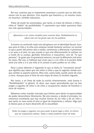 Niños y niñas de 0 a 2 años
36
Por eso, creemos que es importante reconocer y asumir que no sólo edu-
camos con lo que decimos. Con aquello que hacemos y, en muchos casos,
no hacemos, también educamos.
Tratar de eludir los estereotipos, por tanto, es tratar de ofrecer a niños y
niñas el “doble” de posibilidades. Y suponemos que todos queremos hijos
con más oportunidades.
Queramos o no, somos modelos para nuestros hijos. Probablemente se
educa más con los gestos que con las palabras.
Es bueno no confundir todo esto del género con la Identidad Sexual. Aun-
que para el niño y la niña esto empieza siendo bastante confuso. Lo normal
es que a partir del primer año y medio, comiencen a diferenciar si pertenece
a un sexo o al otro. Lo que sucede es que esta diferenciación la realizan no
a través de su cuerpo, genitales femeninos o masculinos, sino de “lo que
parecen”. Se guían por la apariencia externa y no por la diferencia real entre
los sexos. Por eso, es habitual que crean que si a un niño se le pusiese falda
sería una niña o si a una niña se le cortase el pelo podría ser un niño.
Poco a poco deberán ir logrando lo que se llama la “constancia sexual”
que significa que saben que son niños o niñas y que lo seguirán siendo aun-
que cambie su aspecto externo. Pero esto, como todo, puede variar de unos
a otras. Aunque para el final de esta etapa (6 años) lo tendrán logrado.
Por tanto, y en línea de todo lo escrito anteriormente, sería bueno ir
“flexibilizándos” el género. Es decir, que vayan aprendiendo que no hay
juegos y juguetes de niños o de niñas u ocupaciones adultas de hombres y
otras de mujeres.
Debemos evitar mandar mensajes que limiten para darles la oportunidad
de poder desarrollarse libremente. De esta manera, y desde el principio, les
estaremos enseñando que hay muchas formas de ser niño y de ser niña y
que tanto un sexo como el otro es igual de importante y valioso. Algo que
es básico para un buen desarrollo de la sexualidad.
Todos los juegos y juguetes son para quien le guste jugar a ellos, lo mismo
que las ocupaciones adultas. Todos y todas podemos hacer de todo.
 