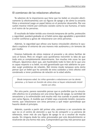 37
Niños y niñas de 0 a 2 años
El comienzo de las relaciones afectivas
Ya sabemos de la importancia que tiene que los bebés se vinculen afecti-
vamente (y efectivamente) con sus figuras de apego y de cómo la cercanía
física y emocional juega un papel básico en el posterior desarrollo. Por eso
suelen mostrar interés por estímulos sociales como la voz humana, el tacto
o el rostro de las personas.
El resultado de haber tenido una vivencia temprana de cariño, protección
y seguridad, quedará grabado en el bebé como algo agradable y aprenderá
a sentir confianza y ganas de relacionarse con otras personas.
Además, la seguridad que ofrece una buena vinculación afectiva le ayu-
dará a explorar el entorno de una manera más autónoma y sin temores de
por medio.
Estamos hablando de cómo mejorar el presente y de cómo facilitar de
cara al futuro. Pero en ningún caso quisiéramos transmitir la idea de que
todo esto es completamente determinante. Son muchas más cosas las que
influyen. Queremos decir que, aún haciéndolo todo lo bien de lo que uno
es capaz respecto a su bebé, no está garantizado que más adelante no pue-
dan surgir problemas de relación. Del mismo modo tampoco sería cierto
pensar que un bebé que ha carecido de estos cuidados y estos afectos esté
condenado a tener problemas de relación en la edad adulta.
Desde temprana edad, los niños aprenden a relacionarse con las demás
personas, y lo hacen en función de cómo éstas se hayan relacionado inicial-
mente con ellos.
Por otra parte, parece razonable pensar que es preferible que la vincula-
ción afectiva no se produzca con una única figura de apego. La cantidad de
sensaciones y la estimulación será mucho más rica cuando se pueda contar
con varias figuras. A medida que el bebé vaya creciendo tendrá, necesaria-
mente, que relacionarse con otras personas y qué mejor aprendizaje que
hacerlo desde el principio.
Además, cuando a partir del primer año, comience a ser consciente de
que no es el centro de atención y que ha de compartir a su persona de
referencia, tener más de una figura de apego le va a resultar de mucha
ayuda. Sin ninguna duda los celos provocados por este descubrimiento se
resolverán de una forma más sana. Comprenderá que hay más personas que
 