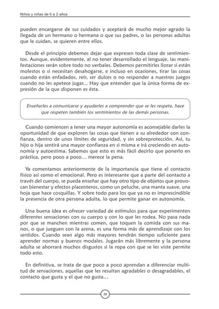 Niños y niñas de 0 a 2 años
38
pueden encargarse de sus cuidados y aceptará de mucho mejor agrado la
llegada de un hermano o hermana o que sus padres, o las personas adultas
que le cuidan, se quieren entre ellos.
Desde el principio debemos dejar que expresen toda clase de sentimien-
tos. Aunque, evidentemente, al no tener desarrollado el lenguaje, las mani-
festaciones serán sobre todo no verbales. Debemos permitirles llorar si están
molestos o si necesitan desahogarse, e incluso en ocasiones, tirar las cosas
cuando están enfadados, reír, ser dulces o no responder a nuestros juegos
cuando no les apetece jugar... Hay que entender que la única forma de ex-
presión de la que disponen es ésta.
Enseñarles a comunicarse y ayudarles a comprender que se les respeta, hace
que respeten también los sentimientos de las demás personas.
Cuando comiencen a tener una mayor autonomía es aconsejable darles la
oportunidad de que exploren las cosas que tienen a su alrededor con con-
fianza, dentro de unos límites de seguridad, y sin sobreprotección. Así, tu
hijo o hija sentirá una mayor confianza en si misma e irá creciendo en auto-
nomía y autoestima. Sabemos que esto es más fácil decirlo que ponerlo en
práctica, pero poco a poco… merece la pena.
Ya comentamos anteriormente de la importancia que tiene el contacto
físico así como el emocional. Pero es interesante que a parte del contacto a
través del cuerpo, se pueda enseñar que hay otro tipo de objetos que provo-
can bienestar y efectos placenteros, como un peluche, una manta suave, una
hoja que hace cosquillas. Y sobre todo para los que ya no es imprescindible
la presencia de otra persona adulta, lo que permite ganar en autonomía.
Una buena idea es ofrecer variedad de estímulos para que experimenten
diferentes sensaciones con su cuerpo y con lo que les rodea. No pasa nada
por que se manchen mientras comen, que toquen la comida con sus ma-
nos, o que jueguen con la arena, es una forma más de aprendizaje con los
sentidos. Cuando sean algo más mayores tendrán tiempo suficiente para
aprender normas y buenos modales. Jugarán más libremente y la persona
adulta se ahorrará muchos disgustos si la ropa con que se les viste permite
todo esto.
En definitiva, se trata de que poco a poco aprendan a diferenciar multi-
tud de sensaciones, aquellas que les resultan agradables o desagradables, el
contacto que gusta y el que no gusta…
 