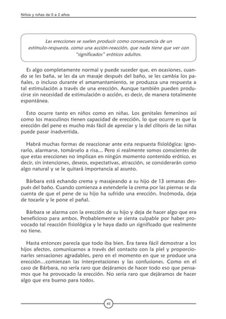 Niños y niñas de 0 a 2 años
40
Las erecciones se suelen producir como consecuencia de un
estímulo-respuesta, como una acción-reacción, que nada tiene que ver con
“significados” eróticos adultos.
Es algo completamente normal y puede suceder que, en ocasiones, cuan-
do se les baña, se les da un masaje después del baño, se les cambia los pa-
ñales, o incluso durante el amamantamiento, se produzca una respuesta a
tal estimulación a través de una erección. Aunque también pueden produ-
cirse sin necesidad de estimulación o acción, es decir, de manera totalmente
espontánea.
Esto ocurre tanto en niños como en niñas. Los genitales femeninos así
como los masculinos tienen capacidad de erección, lo que ocurre es que la
erección del pene es mucho más fácil de apreciar y la del clítoris de las niñas
puede pasar inadvertida.
Habrá muchas formas de reaccionar ante esta respuesta fisiológica: igno-
rarlo, alarmarse, tomárselo a risa... Pero si realmente somos conscientes de
que estas erecciones no implican en ningún momento contenido erótico, es
decir, sin intenciones, deseos, expectativas, atracción, se considerarán como
algo natural y se le quitará importancia al asunto.   
Bárbara está echando crema y masajeando a su hijo de 13 semanas des-
pués del baño. Cuando comienza a extenderle la crema por las piernas se da
cuenta de que el pene de su hijo ha sufrido una erección. Incómoda, deja
de tocarle y le pone el pañal.  
Bárbara se alarma con la erección de su hijo y deja de hacer algo que era
beneficioso para ambos. Probablemente se sienta culpable por haber pro-
vocado tal reacción fisiológica y le haya dado un significado que realmente
no tiene.
Hasta entonces parecía que todo iba bien. Era tarea fácil demostrar a los
hijos afectos, comunicarnos a través del contacto con la piel y proporcio-
narles sensaciones agradables, pero en el momento en que se produce una
erección…comienzan las interpretaciones y las confusiones. Como en el
caso de Bárbara, no sería raro que dejáramos de hacer todo eso que pensa-
mos que ha provocado la erección. No sería raro que dejáramos de hacer
algo que era bueno para todos.
	   
 
