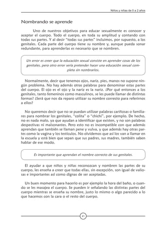 41
Niños y niñas de 0 a 2 años
Nombrando se aprende  
	 Uno de nuestros objetivos para educar sexualmente es conocer y
aceptar el cuerpo. Todo el cuerpo, en toda su amplitud y contando con
todas sus partes. Y al decir “todas sus partes” incluimos, por supuesto, a los
genitales. Cada parte del cuerpo tiene su nombre y, aunque pueda sonar
redundante, para aprenderlas es necesario que se nombren.
Un error es creer que la educación sexual consiste en aprender cosas de los
genitales, pero otro error sería pretender hacer una educación sexual com-
pleta sin nombrarlos.
Normalmente, decir que tenemos ojos, nariz, pies, manos no supone nin-
gún problema. No hay además otras palabras para denominar estas partes
del cuerpo. El ojo es el ojo y la nariz es la nariz. ¿Por qué entonces a los
genitales, tanto femeninos como masculinos, se les puede llamar de distintas
formas? ¿Será que nos da reparo utilizar su nombre correcto para referirnos
a ellos?
No queremos decir que no se puedan utilizar palabras cariñosas o familia-
res para nombrar los genitales, “colita” o “chichi”, por ejemplo. De hecho,
no es nada malo, ya que ayudan a identificar que existen, y no son palabras
despectivas ni malsonantes. Pero esto no es incompatible con que además
aprendan que también se llaman pene y vulva, y que además hay otras par-
tes como la vagina y los testículos. No olvidemos que así los van a llamar en
la escuela y está bien que sepan que sus padres, sus madres, también saben
hablar de ese modo.
Es importante que aprendan el nombre correcto de sus genitales.
El ayudar a que niños y niñas reconozcan y nombren las partes de su
cuerpo, les enseña a creer que todas ellas, sin excepción, son igual de valio-
sas e importantes así como dignas de ser aceptadas.
Un buen momento para hacerlo es por ejemplo la hora del baño, o cuan-
do se les masajea el cuerpo. Se pueden ir señalando las distintas partes del
cuerpo mientras se enseña su nombre, justo lo mismo o algo parecido a lo
que hacemos con la cara o el resto del cuerpo.
 