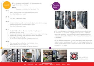 Our accolades speak highly of our achievements and
professionalism in training.
For enhanced learning and practical experience, our students have
access to live equipment during the class. We believe that this is
better than simulation, and had invested heavily in equipment set-up
and boasts of more than 1000 sq ft of remote lab that is headquartered
in Singapore.
Our lab facilities currently host 22 Cisco racks and 4 other vendor racks
including Juniper and VMware. The racks are also being provided with
remote power control options to extend the power recycle option to the
instructors in the region.
Awards
Scan the QR code
to visit our website
Remote
Labs
www.training-partners.com
China • Hong Kong • India • Indonesia • Korea • Malaysia • Singapore • Taiwan • Thailand
2015
•	 Cisco Learning Partner of the Year Award – APJ
2014
•	 Best IT Training Provider from Computerworld Hong Kong
•	 Cisco APJC Collaboration Award
2013
•	 Cisco APJC Collaboration Award
2012
•	 Brandon Hall Gold award for excellence in the Best Custom Content category
•	 NetDimensions Reseller Technical Excellence award
•	 Cisco APJC Collaboration Award
2011
•	 Brandon Hall Silver Award - Best Advance in Learning Management
Technology for Global Training
•	 Brandon Hall Gold Award - Best Advance in Performance Support Technology
•	 Brandon Hall Gold Award - Best Advance in Learning Management
Technology for External Training
•	 Top 20 Learning Portal Companies by TrainingIndustry.com
2010
•	 Cisco Learning Partner of the Year, APAC & Greater China
•	 JNAEC Partner of the Year (runner-up)
•	 Top 20 Learning Portal Companies by TrainingIndustry.com
 