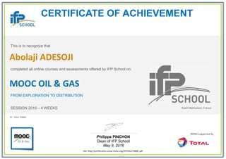 CERTIFICATE OF ACHIEVEMENT
This is to recognize that
completed all online courses and assessments offered by IFP School on:
MOOC OIL & GAS
FROM EXPLORATION TO DISTRIBUTION
SESSION 2016 – 4 WEEKS
Philippe PINCHON
Dean of IFP School
May 9, 2016
link: http://certification.unow-mooc.org/IFP/OG2/7088C.pdf
N°: OG2-7088C
Abolaji ADESOJI
Rueil-Malmaison, France
 