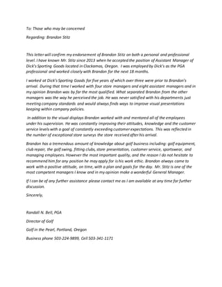 To: Those who may be concerned
Regarding: Brandon Stitz
This letter will confirm my endorsement of Brandon Stitz on both a personal and professional
level. I have known Mr. Stitz since 2013 when he accepted the position of Assistant Manager of
Dick’s Sporting Goods located in Clackamas, Oregon. I was employed by Dick’s as the PGA
professional and worked closely with Brandon for the next 18 months.
I worked at Dick’s Sporting Goods for five years of which over three were prior to Brandon’s
arrival. During that time I worked with four store managers and eight assistant managers and in
my opinion Brandon was by far the most qualified. What separated Brandon from the other
managers was the way he perceived the job. He was never satisfied with his departments just
meeting company standards and would always finds ways to improve visual presentations
keeping within company policies.
In addition to the visual displays Brandon worked with and mentored all of the employees
under his supervision. He was constantly improving their attitudes, knowledge and the customer
service levels with a goal of constantly exceeding customer expectations. This was reflected in
the number of exceptional store surveys the store received after his arrival.
Brandon has a tremendous amount of knowledge about golf business including: golf equipment,
club repair, the golf swing, fitting clubs, store presentation, customer service, sportswear, and
managing employees. However the most important quality, and the reason I do not hesitate to
recommend him for any position he may apply for is his work ethic. Brandon always came to
work with a positive attitude, on time, with a plan and goals for the day. Mr. Stitz is one of the
most competent managers I know and in my opinion make a wonderful General Manager.
If I can be of any further assistance please contact me as I am available at any time for further
discussion.
Sincerely,
Randall N. Bell, PGA
Director of Golf
Golf in the Pearl, Portland, Oregon
Business phone 503-224-9899, Cell 503-341-1171
 