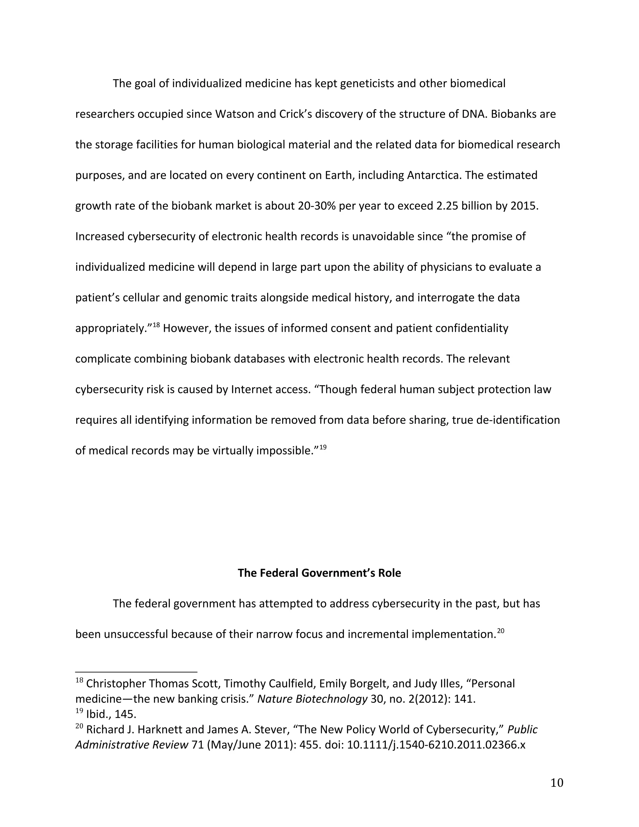 The goal of individualized medicine has kept geneticists and other biomedical
researchers occupied since Watson and Crick’s discovery of the structure of DNA. Biobanks are
the storage facilities for human biological material and the related data for biomedical research
purposes, and are located on every continent on Earth, including Antarctica. The estimated
growth rate of the biobank market is about 20-30% per year to exceed 2.25 billion by 2015.
Increased cybersecurity of electronic health records is unavoidable since “the promise of
individualized medicine will depend in large part upon the ability of physicians to evaluate a
patient’s cellular and genomic traits alongside medical history, and interrogate the data
appropriately.”18
However, the issues of informed consent and patient confidentiality
complicate combining biobank databases with electronic health records. The relevant
cybersecurity risk is caused by Internet access. “Though federal human subject protection law
requires all identifying information be removed from data before sharing, true de-identification
of medical records may be virtually impossible.”19
The Federal Government’s Role
The federal government has attempted to address cybersecurity in the past, but has
been unsuccessful because of their narrow focus and incremental implementation.20
18
Christopher Thomas Scott, Timothy Caulfield, Emily Borgelt, and Judy Illes, “Personal
medicine—the new banking crisis.” Nature Biotechnology 30, no. 2(2012): 141.
19
Ibid., 145.
20
Richard J. Harknett and James A. Stever, “The New Policy World of Cybersecurity,” Public
Administrative Review 71 (May/June 2011): 455. doi: 10.1111/j.1540-6210.2011.02366.x
10
 