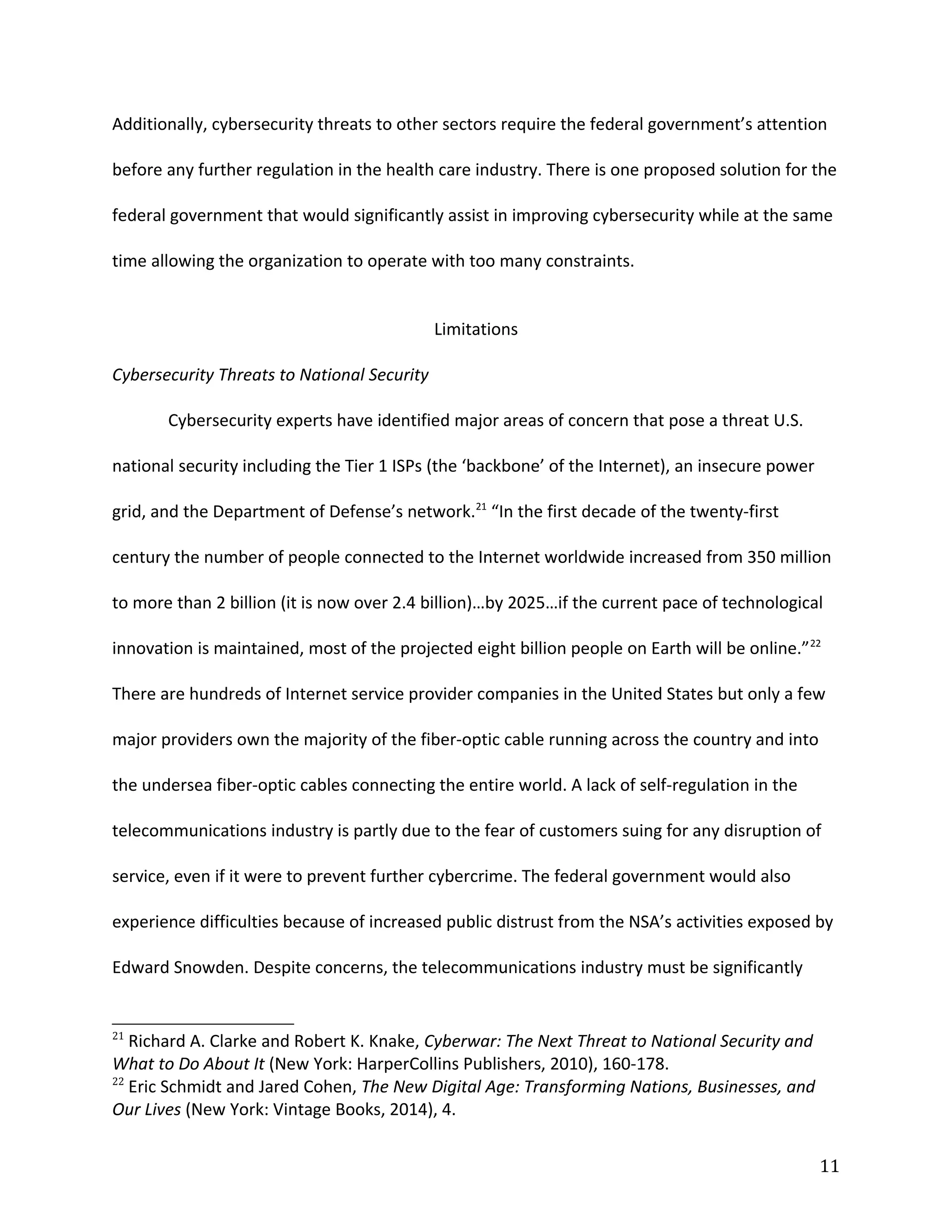 Additionally, cybersecurity threats to other sectors require the federal government’s attention
before any further regulation in the health care industry. There is one proposed solution for the
federal government that would significantly assist in improving cybersecurity while at the same
time allowing the organization to operate with too many constraints.
Limitations
Cybersecurity Threats to National Security
Cybersecurity experts have identified major areas of concern that pose a threat U.S.
national security including the Tier 1 ISPs (the ‘backbone’ of the Internet), an insecure power
grid, and the Department of Defense’s network.21
“In the first decade of the twenty-first
century the number of people connected to the Internet worldwide increased from 350 million
to more than 2 billion (it is now over 2.4 billion)…by 2025…if the current pace of technological
innovation is maintained, most of the projected eight billion people on Earth will be online.”22
There are hundreds of Internet service provider companies in the United States but only a few
major providers own the majority of the fiber-optic cable running across the country and into
the undersea fiber-optic cables connecting the entire world. A lack of self-regulation in the
telecommunications industry is partly due to the fear of customers suing for any disruption of
service, even if it were to prevent further cybercrime. The federal government would also
experience difficulties because of increased public distrust from the NSA’s activities exposed by
Edward Snowden. Despite concerns, the telecommunications industry must be significantly
21
Richard A. Clarke and Robert K. Knake, Cyberwar: The Next Threat to National Security and
What to Do About It (New York: HarperCollins Publishers, 2010), 160-178.
22
Eric Schmidt and Jared Cohen, The New Digital Age: Transforming Nations, Businesses, and
Our Lives (New York: Vintage Books, 2014), 4.
11
 