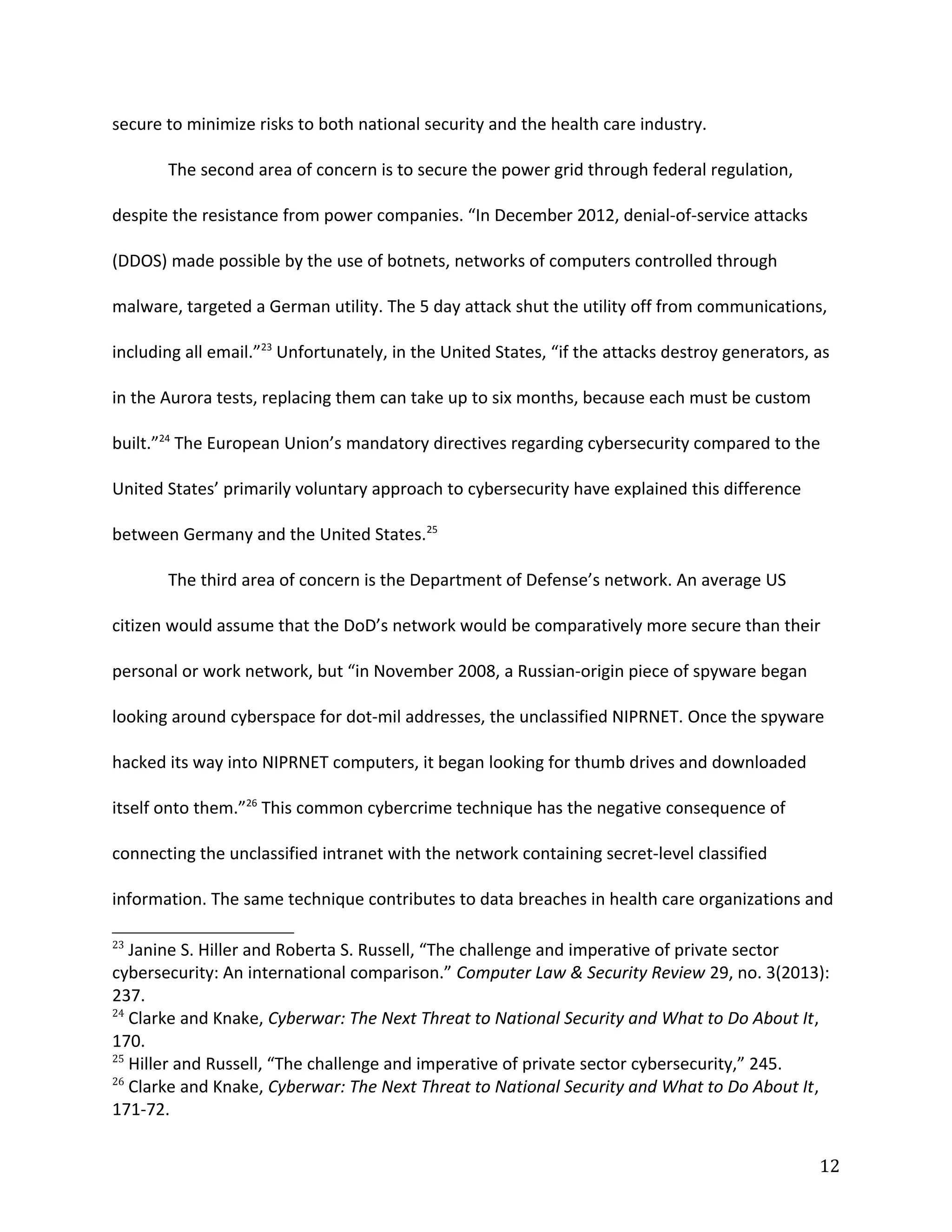 secure to minimize risks to both national security and the health care industry.
The second area of concern is to secure the power grid through federal regulation,
despite the resistance from power companies. “In December 2012, denial-of-service attacks
(DDOS) made possible by the use of botnets, networks of computers controlled through
malware, targeted a German utility. The 5 day attack shut the utility off from communications,
including all email.”23
Unfortunately, in the United States, “if the attacks destroy generators, as
in the Aurora tests, replacing them can take up to six months, because each must be custom
built.”24
The European Union’s mandatory directives regarding cybersecurity compared to the
United States’ primarily voluntary approach to cybersecurity have explained this difference
between Germany and the United States.25
The third area of concern is the Department of Defense’s network. An average US
citizen would assume that the DoD’s network would be comparatively more secure than their
personal or work network, but “in November 2008, a Russian-origin piece of spyware began
looking around cyberspace for dot-mil addresses, the unclassified NIPRNET. Once the spyware
hacked its way into NIPRNET computers, it began looking for thumb drives and downloaded
itself onto them.”26
This common cybercrime technique has the negative consequence of
connecting the unclassified intranet with the network containing secret-level classified
information. The same technique contributes to data breaches in health care organizations and
23
Janine S. Hiller and Roberta S. Russell, “The challenge and imperative of private sector
cybersecurity: An international comparison.” Computer Law & Security Review 29, no. 3(2013):
237.
24
Clarke and Knake, Cyberwar: The Next Threat to National Security and What to Do About It,
170.
25
Hiller and Russell, “The challenge and imperative of private sector cybersecurity,” 245.
26
Clarke and Knake, Cyberwar: The Next Threat to National Security and What to Do About It,
171-72.
12
 