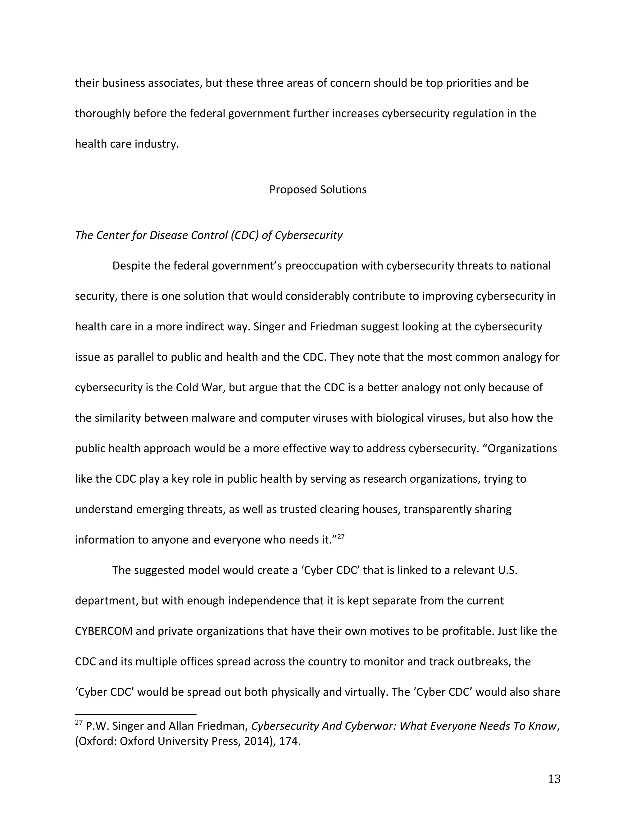 their business associates, but these three areas of concern should be top priorities and be
thoroughly before the federal government further increases cybersecurity regulation in the
health care industry.
Proposed Solutions
The Center for Disease Control (CDC) of Cybersecurity
Despite the federal government’s preoccupation with cybersecurity threats to national
security, there is one solution that would considerably contribute to improving cybersecurity in
health care in a more indirect way. Singer and Friedman suggest looking at the cybersecurity
issue as parallel to public and health and the CDC. They note that the most common analogy for
cybersecurity is the Cold War, but argue that the CDC is a better analogy not only because of
the similarity between malware and computer viruses with biological viruses, but also how the
public health approach would be a more effective way to address cybersecurity. “Organizations
like the CDC play a key role in public health by serving as research organizations, trying to
understand emerging threats, as well as trusted clearing houses, transparently sharing
information to anyone and everyone who needs it.”27
The suggested model would create a ‘Cyber CDC’ that is linked to a relevant U.S.
department, but with enough independence that it is kept separate from the current
CYBERCOM and private organizations that have their own motives to be profitable. Just like the
CDC and its multiple offices spread across the country to monitor and track outbreaks, the
‘Cyber CDC’ would be spread out both physically and virtually. The ‘Cyber CDC’ would also share
27
P.W. Singer and Allan Friedman, Cybersecurity And Cyberwar: What Everyone Needs To Know,
(Oxford: Oxford University Press, 2014), 174.
13
 