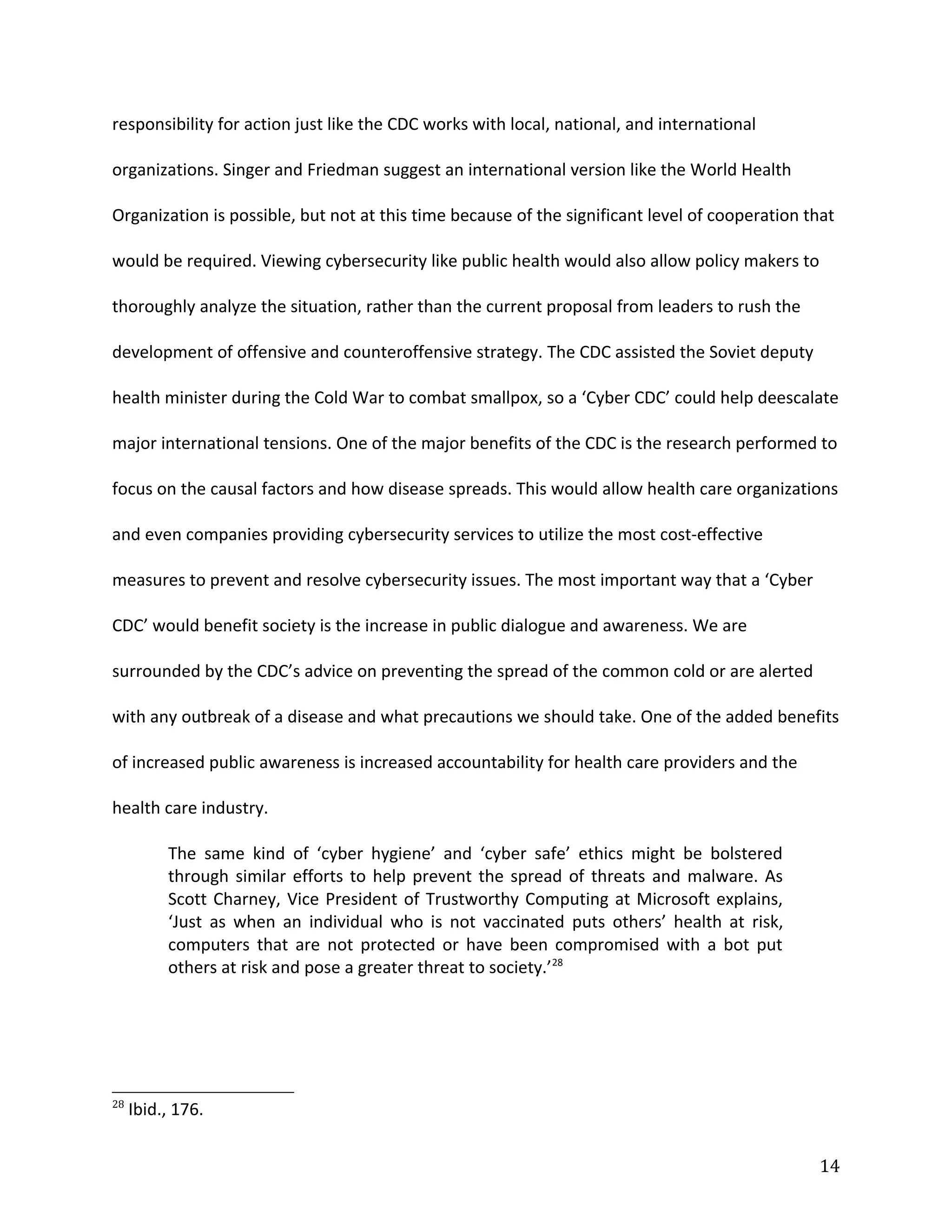 responsibility for action just like the CDC works with local, national, and international
organizations. Singer and Friedman suggest an international version like the World Health
Organization is possible, but not at this time because of the significant level of cooperation that
would be required. Viewing cybersecurity like public health would also allow policy makers to
thoroughly analyze the situation, rather than the current proposal from leaders to rush the
development of offensive and counteroffensive strategy. The CDC assisted the Soviet deputy
health minister during the Cold War to combat smallpox, so a ‘Cyber CDC’ could help deescalate
major international tensions. One of the major benefits of the CDC is the research performed to
focus on the causal factors and how disease spreads. This would allow health care organizations
and even companies providing cybersecurity services to utilize the most cost-effective
measures to prevent and resolve cybersecurity issues. The most important way that a ‘Cyber
CDC’ would benefit society is the increase in public dialogue and awareness. We are
surrounded by the CDC’s advice on preventing the spread of the common cold or are alerted
with any outbreak of a disease and what precautions we should take. One of the added benefits
of increased public awareness is increased accountability for health care providers and the
health care industry.
The same kind of ‘cyber hygiene’ and ‘cyber safe’ ethics might be bolstered
through similar efforts to help prevent the spread of threats and malware. As
Scott Charney, Vice President of Trustworthy Computing at Microsoft explains,
‘Just as when an individual who is not vaccinated puts others’ health at risk,
computers that are not protected or have been compromised with a bot put
others at risk and pose a greater threat to society.’28
28
Ibid., 176.
14
 