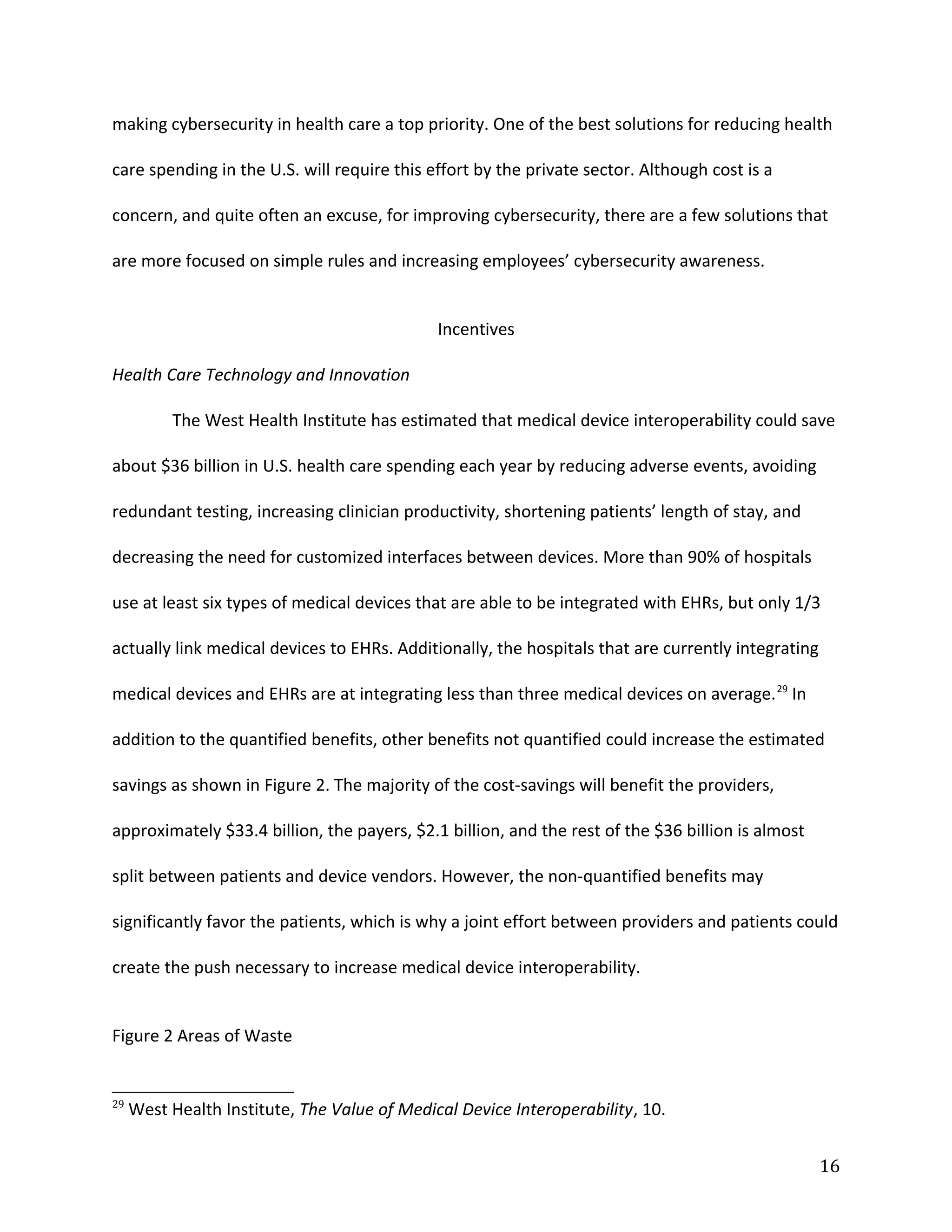 making cybersecurity in health care a top priority. One of the best solutions for reducing health
care spending in the U.S. will require this effort by the private sector. Although cost is a
concern, and quite often an excuse, for improving cybersecurity, there are a few solutions that
are more focused on simple rules and increasing employees’ cybersecurity awareness.
Incentives
Health Care Technology and Innovation
The West Health Institute has estimated that medical device interoperability could save
about $36 billion in U.S. health care spending each year by reducing adverse events, avoiding
redundant testing, increasing clinician productivity, shortening patients’ length of stay, and
decreasing the need for customized interfaces between devices. More than 90% of hospitals
use at least six types of medical devices that are able to be integrated with EHRs, but only 1/3
actually link medical devices to EHRs. Additionally, the hospitals that are currently integrating
medical devices and EHRs are at integrating less than three medical devices on average.29
In
addition to the quantified benefits, other benefits not quantified could increase the estimated
savings as shown in Figure 2. The majority of the cost-savings will benefit the providers,
approximately $33.4 billion, the payers, $2.1 billion, and the rest of the $36 billion is almost
split between patients and device vendors. However, the non-quantified benefits may
significantly favor the patients, which is why a joint effort between providers and patients could
create the push necessary to increase medical device interoperability.
Figure 2 Areas of Waste
29
West Health Institute, The Value of Medical Device Interoperability, 10.
16
 