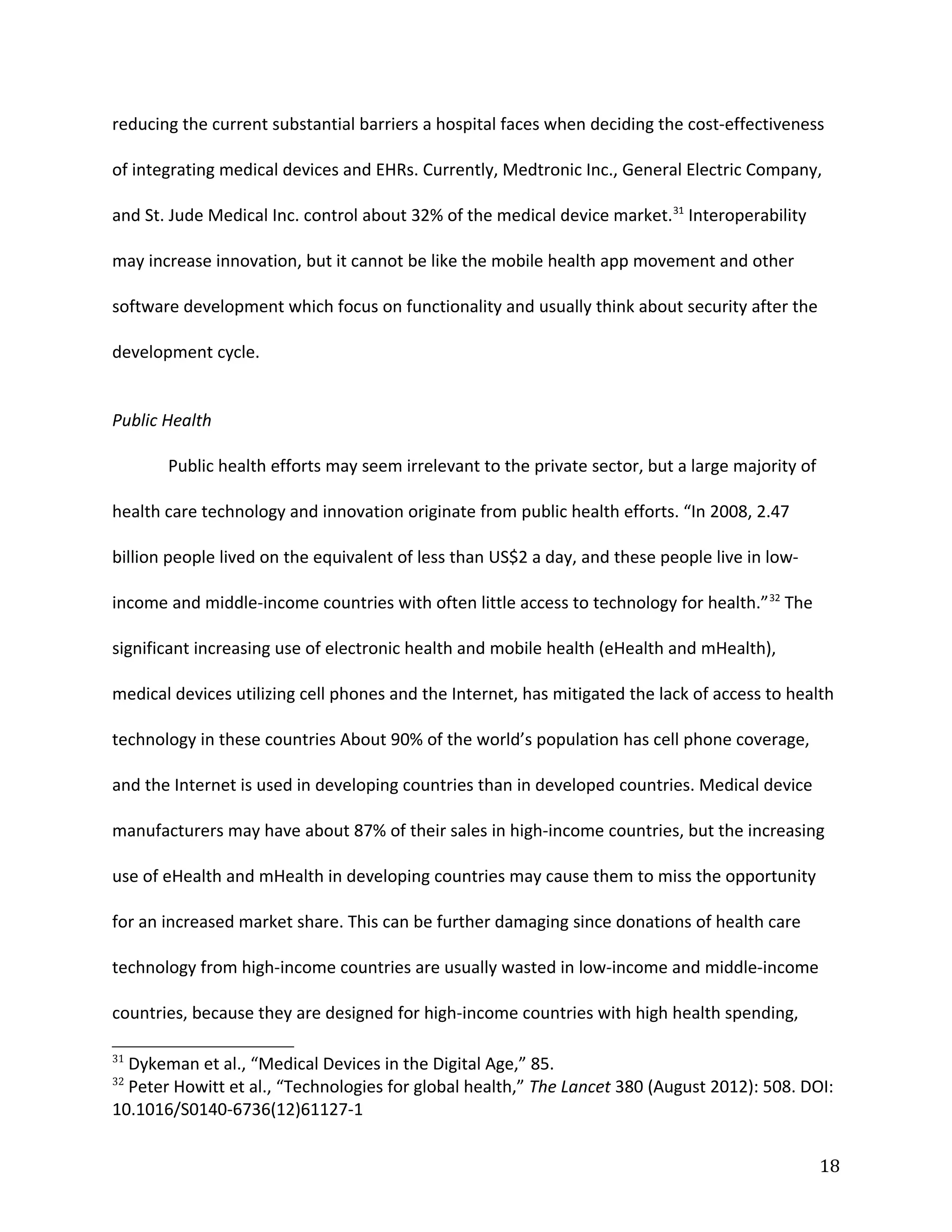 reducing the current substantial barriers a hospital faces when deciding the cost-effectiveness
of integrating medical devices and EHRs. Currently, Medtronic Inc., General Electric Company,
and St. Jude Medical Inc. control about 32% of the medical device market.31
Interoperability
may increase innovation, but it cannot be like the mobile health app movement and other
software development which focus on functionality and usually think about security after the
development cycle.
Public Health
Public health efforts may seem irrelevant to the private sector, but a large majority of
health care technology and innovation originate from public health efforts. “In 2008, 2.47
billion people lived on the equivalent of less than US$2 a day, and these people live in low-
income and middle-income countries with often little access to technology for health.”32
The
significant increasing use of electronic health and mobile health (eHealth and mHealth),
medical devices utilizing cell phones and the Internet, has mitigated the lack of access to health
technology in these countries About 90% of the world’s population has cell phone coverage,
and the Internet is used in developing countries than in developed countries. Medical device
manufacturers may have about 87% of their sales in high-income countries, but the increasing
use of eHealth and mHealth in developing countries may cause them to miss the opportunity
for an increased market share. This can be further damaging since donations of health care
technology from high-income countries are usually wasted in low-income and middle-income
countries, because they are designed for high-income countries with high health spending,
31
Dykeman et al., “Medical Devices in the Digital Age,” 85.
32
Peter Howitt et al., “Technologies for global health,” The Lancet 380 (August 2012): 508. DOI:
10.1016/S0140-6736(12)61127-1
18
 