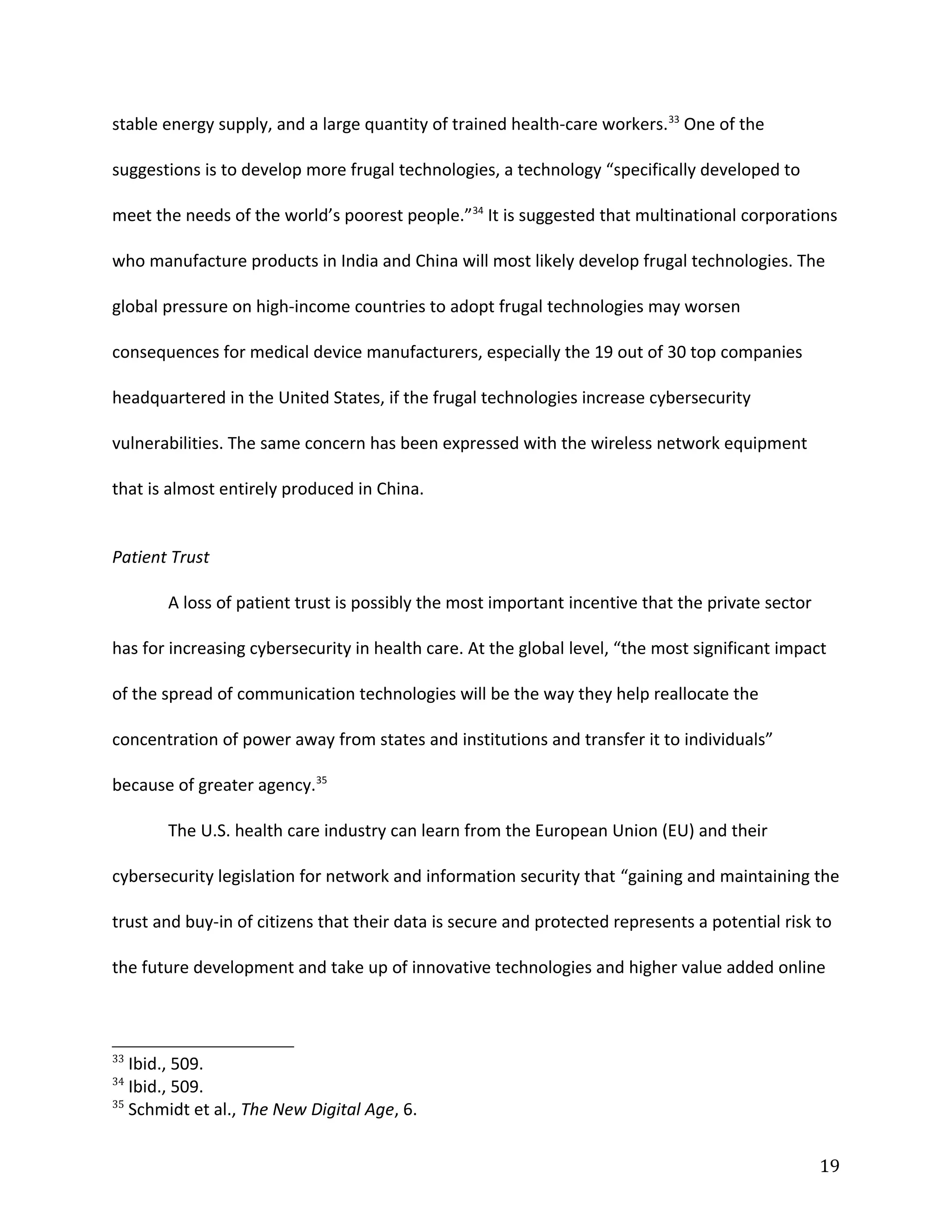 stable energy supply, and a large quantity of trained health-care workers.33
One of the
suggestions is to develop more frugal technologies, a technology “specifically developed to
meet the needs of the world’s poorest people.”34
It is suggested that multinational corporations
who manufacture products in India and China will most likely develop frugal technologies. The
global pressure on high-income countries to adopt frugal technologies may worsen
consequences for medical device manufacturers, especially the 19 out of 30 top companies
headquartered in the United States, if the frugal technologies increase cybersecurity
vulnerabilities. The same concern has been expressed with the wireless network equipment
that is almost entirely produced in China.
Patient Trust
A loss of patient trust is possibly the most important incentive that the private sector
has for increasing cybersecurity in health care. At the global level, “the most significant impact
of the spread of communication technologies will be the way they help reallocate the
concentration of power away from states and institutions and transfer it to individuals”
because of greater agency.35
The U.S. health care industry can learn from the European Union (EU) and their
cybersecurity legislation for network and information security that “gaining and maintaining the
trust and buy-in of citizens that their data is secure and protected represents a potential risk to
the future development and take up of innovative technologies and higher value added online
33
Ibid., 509.
34
Ibid., 509.
35
Schmidt et al., The New Digital Age, 6.
19
 