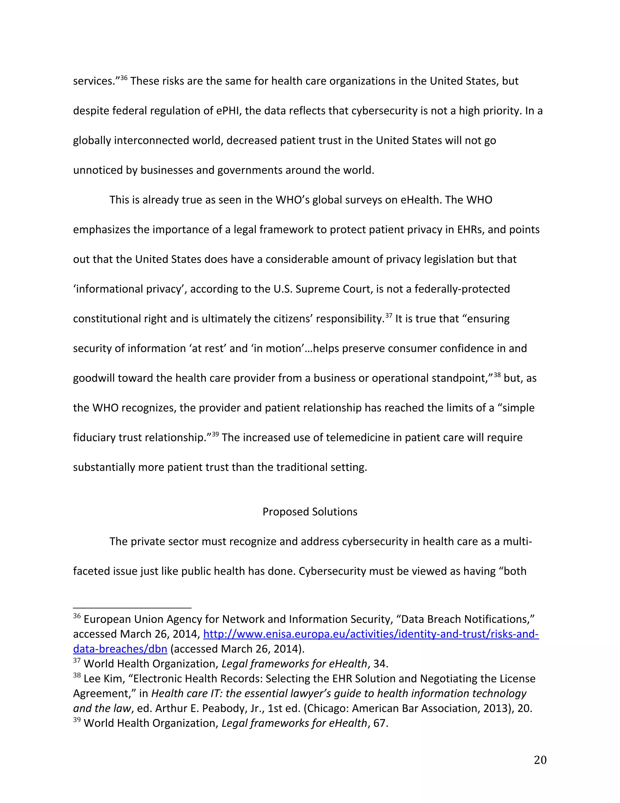 services.”36
These risks are the same for health care organizations in the United States, but
despite federal regulation of ePHI, the data reflects that cybersecurity is not a high priority. In a
globally interconnected world, decreased patient trust in the United States will not go
unnoticed by businesses and governments around the world.
This is already true as seen in the WHO’s global surveys on eHealth. The WHO
emphasizes the importance of a legal framework to protect patient privacy in EHRs, and points
out that the United States does have a considerable amount of privacy legislation but that
‘informational privacy’, according to the U.S. Supreme Court, is not a federally-protected
constitutional right and is ultimately the citizens’ responsibility.37
It is true that “ensuring
security of information ‘at rest’ and ‘in motion’…helps preserve consumer confidence in and
goodwill toward the health care provider from a business or operational standpoint,”38
but, as
the WHO recognizes, the provider and patient relationship has reached the limits of a “simple
fiduciary trust relationship.”39
The increased use of telemedicine in patient care will require
substantially more patient trust than the traditional setting.
Proposed Solutions
The private sector must recognize and address cybersecurity in health care as a multi-
faceted issue just like public health has done. Cybersecurity must be viewed as having “both
36
European Union Agency for Network and Information Security, “Data Breach Notifications,”
accessed March 26, 2014, http://www.enisa.europa.eu/activities/identity-and-trust/risks-and-
data-breaches/dbn (accessed March 26, 2014).
37
World Health Organization, Legal frameworks for eHealth, 34.
38
Lee Kim, “Electronic Health Records: Selecting the EHR Solution and Negotiating the License
Agreement,” in Health care IT: the essential lawyer’s guide to health information technology
and the law, ed. Arthur E. Peabody, Jr., 1st ed. (Chicago: American Bar Association, 2013), 20.
39
World Health Organization, Legal frameworks for eHealth, 67.
20
 