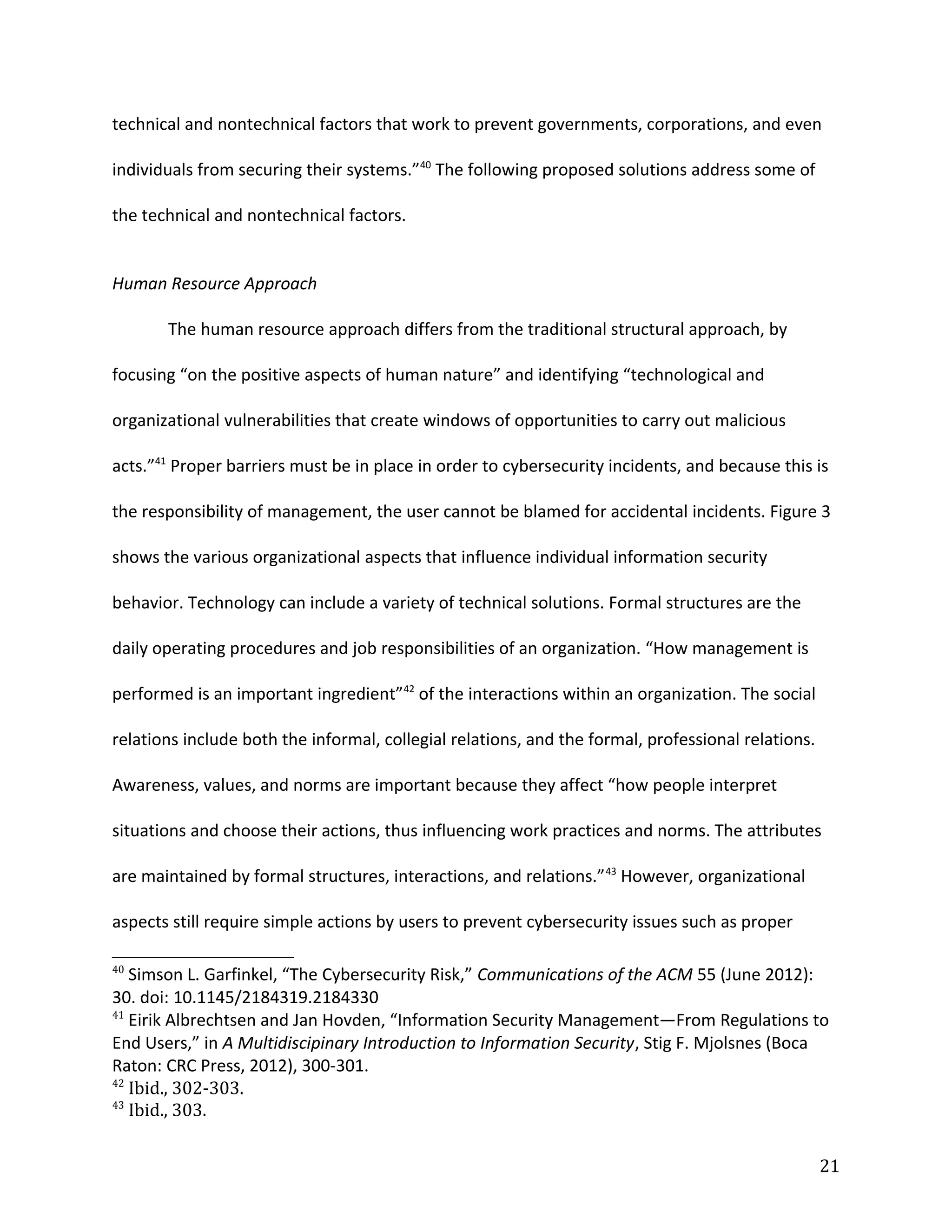 technical and nontechnical factors that work to prevent governments, corporations, and even
individuals from securing their systems.”40
The following proposed solutions address some of
the technical and nontechnical factors.
Human Resource Approach
The human resource approach differs from the traditional structural approach, by
focusing “on the positive aspects of human nature” and identifying “technological and
organizational vulnerabilities that create windows of opportunities to carry out malicious
acts.”41
Proper barriers must be in place in order to cybersecurity incidents, and because this is
the responsibility of management, the user cannot be blamed for accidental incidents. Figure 3
shows the various organizational aspects that influence individual information security
behavior. Technology can include a variety of technical solutions. Formal structures are the
daily operating procedures and job responsibilities of an organization. “How management is
performed is an important ingredient”42
of the interactions within an organization. The social
relations include both the informal, collegial relations, and the formal, professional relations.
Awareness, values, and norms are important because they affect “how people interpret
situations and choose their actions, thus influencing work practices and norms. The attributes
are maintained by formal structures, interactions, and relations.”43
However, organizational
aspects still require simple actions by users to prevent cybersecurity issues such as proper
40
Simson L. Garfinkel, “The Cybersecurity Risk,” Communications of the ACM 55 (June 2012):
30. doi: 10.1145/2184319.2184330
41
Eirik Albrechtsen and Jan Hovden, “Information Security Management—From Regulations to
End Users,” in A Multidiscipinary Introduction to Information Security, Stig F. Mjolsnes (Boca
Raton: CRC Press, 2012), 300-301.
42
Ibid., 302-303.
43
Ibid., 303.
21
 