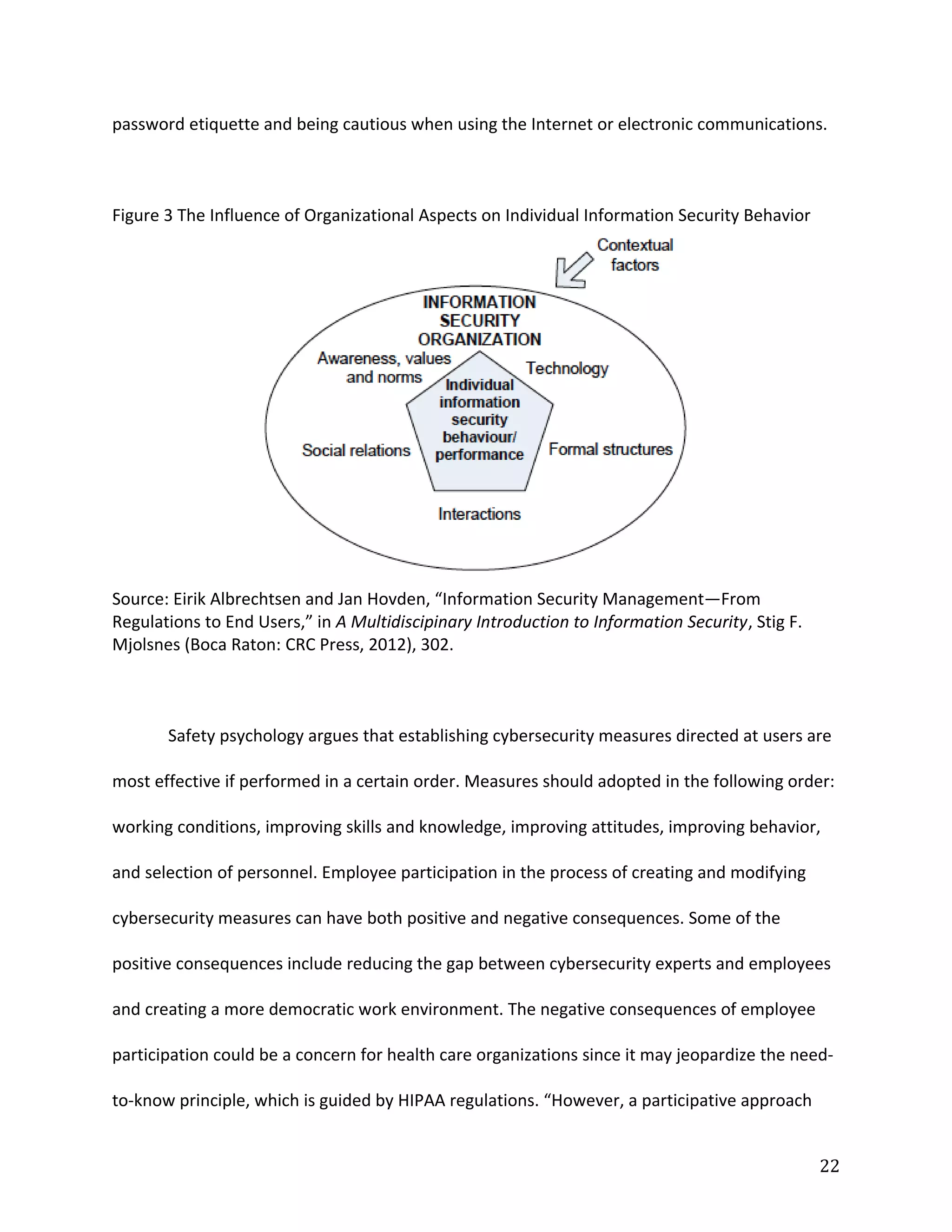 password etiquette and being cautious when using the Internet or electronic communications.
Figure 3 The Influence of Organizational Aspects on Individual Information Security Behavior
Source: Eirik Albrechtsen and Jan Hovden, “Information Security Management—From
Regulations to End Users,” in A Multidiscipinary Introduction to Information Security, Stig F.
Mjolsnes (Boca Raton: CRC Press, 2012), 302.
Safety psychology argues that establishing cybersecurity measures directed at users are
most effective if performed in a certain order. Measures should adopted in the following order:
working conditions, improving skills and knowledge, improving attitudes, improving behavior,
and selection of personnel. Employee participation in the process of creating and modifying
cybersecurity measures can have both positive and negative consequences. Some of the
positive consequences include reducing the gap between cybersecurity experts and employees
and creating a more democratic work environment. The negative consequences of employee
participation could be a concern for health care organizations since it may jeopardize the need-
to-know principle, which is guided by HIPAA regulations. “However, a participative approach
22
 