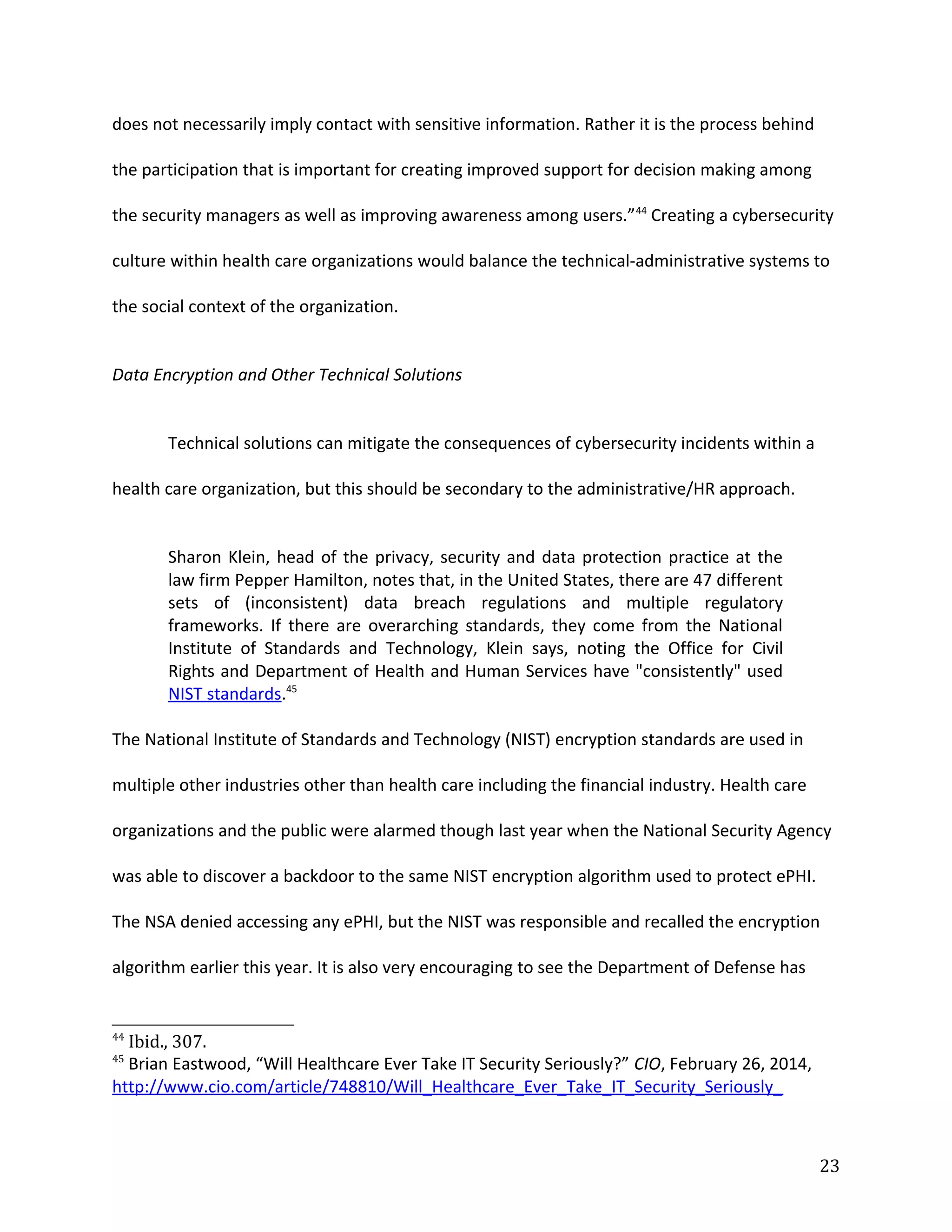 does not necessarily imply contact with sensitive information. Rather it is the process behind
the participation that is important for creating improved support for decision making among
the security managers as well as improving awareness among users.”44
Creating a cybersecurity
culture within health care organizations would balance the technical-administrative systems to
the social context of the organization.
Data Encryption and Other Technical Solutions
Technical solutions can mitigate the consequences of cybersecurity incidents within a
health care organization, but this should be secondary to the administrative/HR approach.
Sharon Klein, head of the privacy, security and data protection practice at the
law firm Pepper Hamilton, notes that, in the United States, there are 47 different
sets of (inconsistent) data breach regulations and multiple regulatory
frameworks. If there are overarching standards, they come from the National
Institute of Standards and Technology, Klein says, noting the Office for Civil
Rights and Department of Health and Human Services have "consistently" used
NIST standards.45
The National Institute of Standards and Technology (NIST) encryption standards are used in
multiple other industries other than health care including the financial industry. Health care
organizations and the public were alarmed though last year when the National Security Agency
was able to discover a backdoor to the same NIST encryption algorithm used to protect ePHI.
The NSA denied accessing any ePHI, but the NIST was responsible and recalled the encryption
algorithm earlier this year. It is also very encouraging to see the Department of Defense has
44
Ibid., 307.
45
Brian Eastwood, “Will Healthcare Ever Take IT Security Seriously?” CIO, February 26, 2014,
http://www.cio.com/article/748810/Will_Healthcare_Ever_Take_IT_Security_Seriously_
23
 
