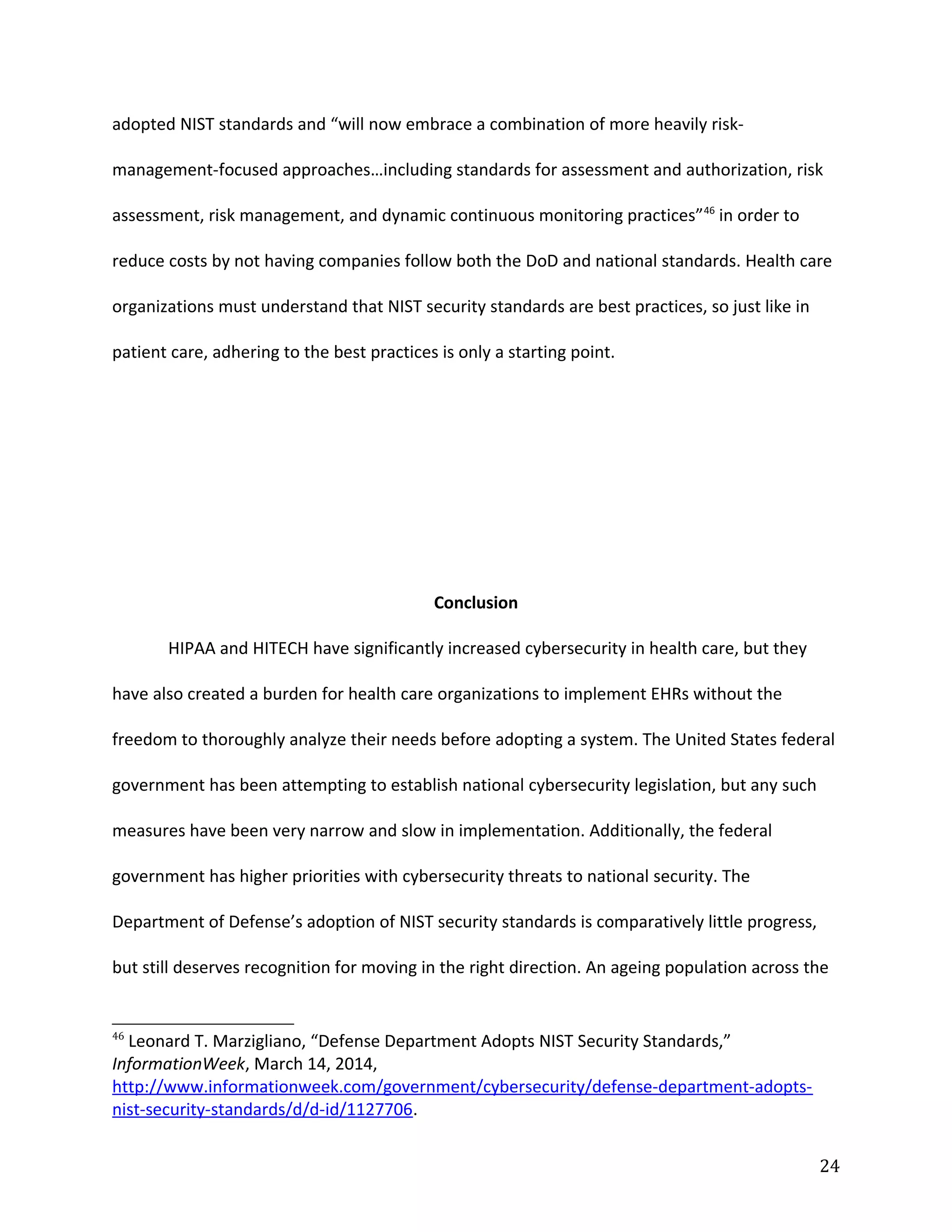 adopted NIST standards and “will now embrace a combination of more heavily risk-
management-focused approaches…including standards for assessment and authorization, risk
assessment, risk management, and dynamic continuous monitoring practices”46
in order to
reduce costs by not having companies follow both the DoD and national standards. Health care
organizations must understand that NIST security standards are best practices, so just like in
patient care, adhering to the best practices is only a starting point.
Conclusion
HIPAA and HITECH have significantly increased cybersecurity in health care, but they
have also created a burden for health care organizations to implement EHRs without the
freedom to thoroughly analyze their needs before adopting a system. The United States federal
government has been attempting to establish national cybersecurity legislation, but any such
measures have been very narrow and slow in implementation. Additionally, the federal
government has higher priorities with cybersecurity threats to national security. The
Department of Defense’s adoption of NIST security standards is comparatively little progress,
but still deserves recognition for moving in the right direction. An ageing population across the
46
Leonard T. Marzigliano, “Defense Department Adopts NIST Security Standards,”
InformationWeek, March 14, 2014,
http://www.informationweek.com/government/cybersecurity/defense-department-adopts-
nist-security-standards/d/d-id/1127706.
24
 