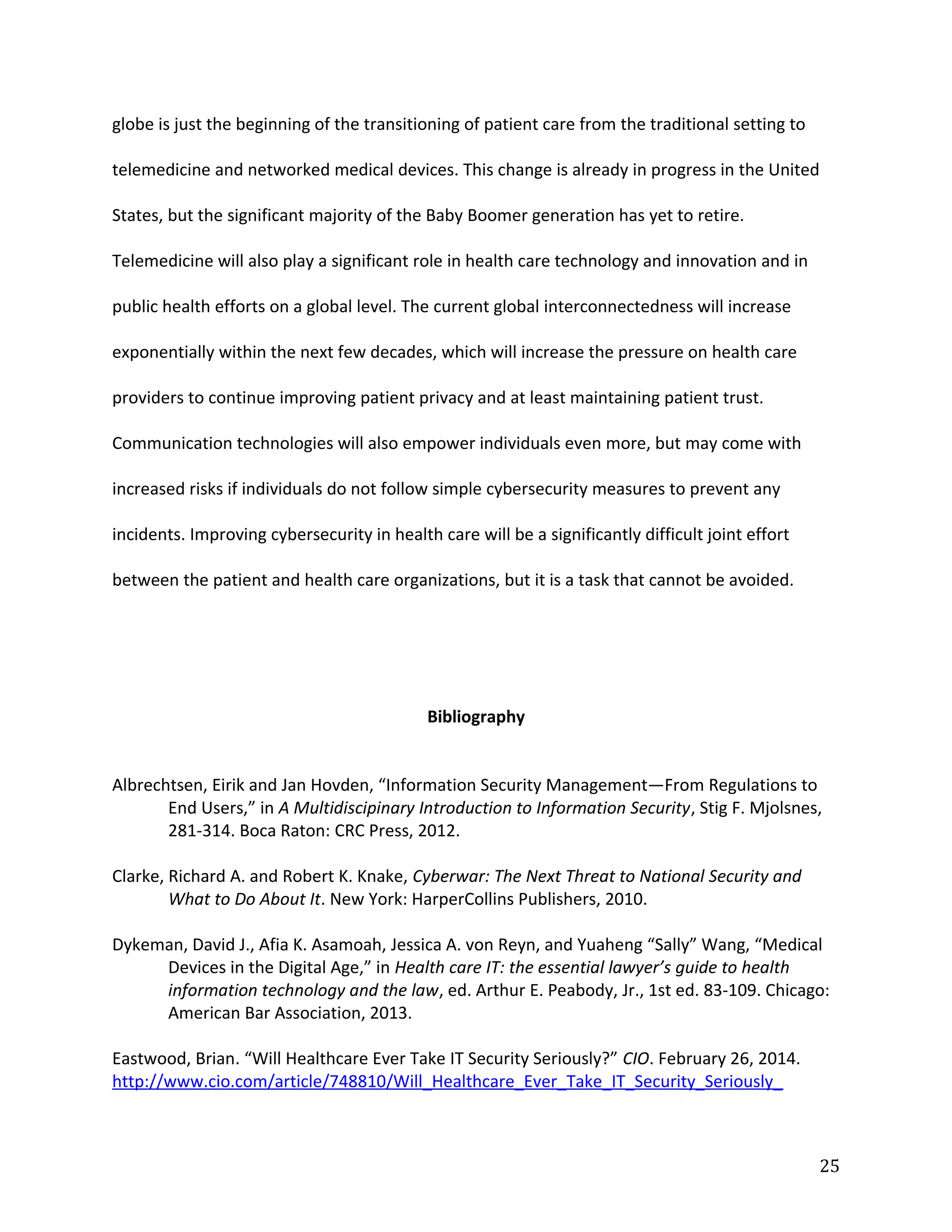 globe is just the beginning of the transitioning of patient care from the traditional setting to
telemedicine and networked medical devices. This change is already in progress in the United
States, but the significant majority of the Baby Boomer generation has yet to retire.
Telemedicine will also play a significant role in health care technology and innovation and in
public health efforts on a global level. The current global interconnectedness will increase
exponentially within the next few decades, which will increase the pressure on health care
providers to continue improving patient privacy and at least maintaining patient trust.
Communication technologies will also empower individuals even more, but may come with
increased risks if individuals do not follow simple cybersecurity measures to prevent any
incidents. Improving cybersecurity in health care will be a significantly difficult joint effort
between the patient and health care organizations, but it is a task that cannot be avoided.
Bibliography
Albrechtsen, Eirik and Jan Hovden, “Information Security Management—From Regulations to
End Users,” in A Multidiscipinary Introduction to Information Security, Stig F. Mjolsnes,
281-314. Boca Raton: CRC Press, 2012.
Clarke, Richard A. and Robert K. Knake, Cyberwar: The Next Threat to National Security and
What to Do About It. New York: HarperCollins Publishers, 2010.
Dykeman, David J., Afia K. Asamoah, Jessica A. von Reyn, and Yuaheng “Sally” Wang, “Medical
Devices in the Digital Age,” in Health care IT: the essential lawyer’s guide to health
information technology and the law, ed. Arthur E. Peabody, Jr., 1st ed. 83-109. Chicago:
American Bar Association, 2013.
Eastwood, Brian. “Will Healthcare Ever Take IT Security Seriously?” CIO. February 26, 2014.
http://www.cio.com/article/748810/Will_Healthcare_Ever_Take_IT_Security_Seriously_
25
 