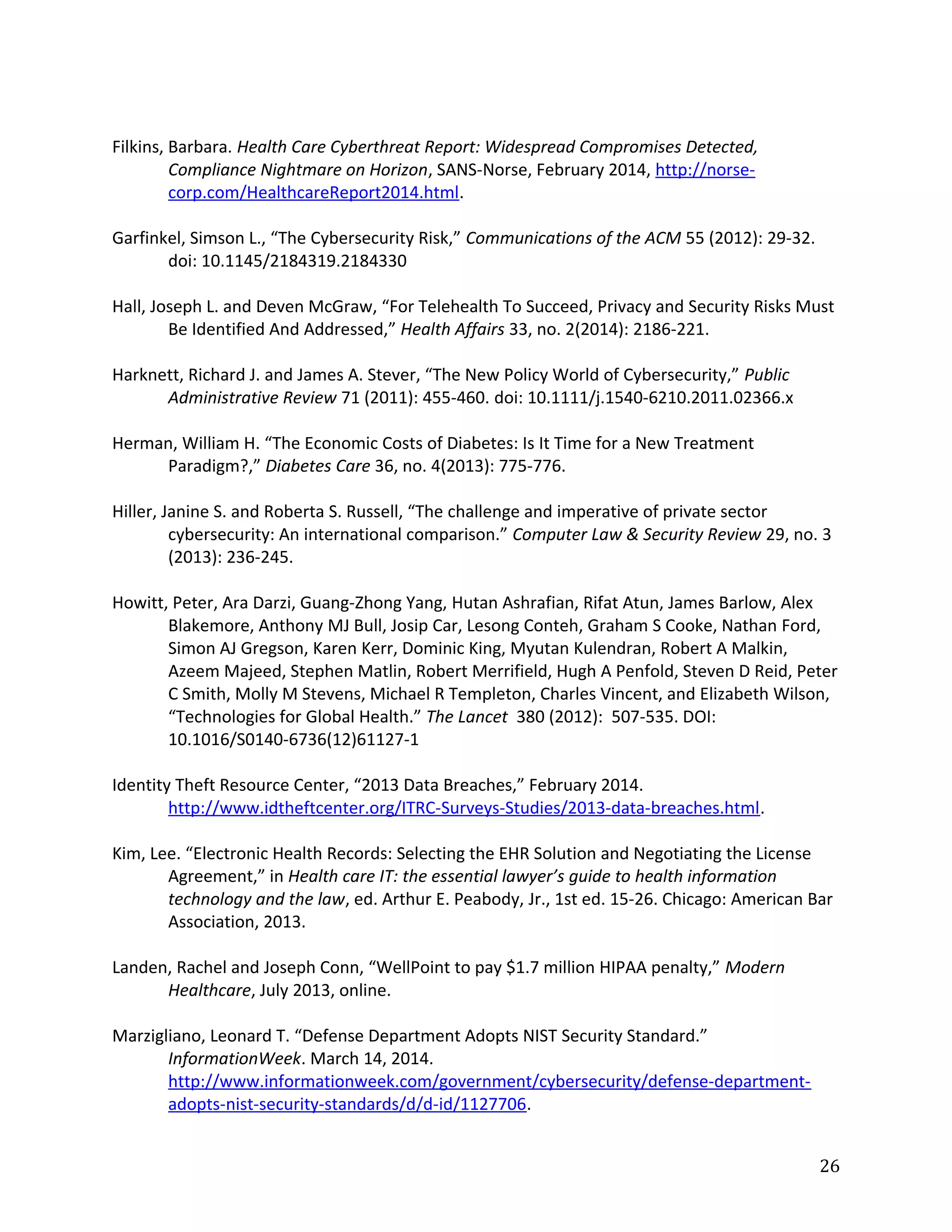 Filkins, Barbara. Health Care Cyberthreat Report: Widespread Compromises Detected,
Compliance Nightmare on Horizon, SANS-Norse, February 2014, http://norse-
corp.com/HealthcareReport2014.html.
Garfinkel, Simson L., “The Cybersecurity Risk,” Communications of the ACM 55 (2012): 29-32.
doi: 10.1145/2184319.2184330
Hall, Joseph L. and Deven McGraw, “For Telehealth To Succeed, Privacy and Security Risks Must
Be Identified And Addressed,” Health Affairs 33, no. 2(2014): 2186-221.
Harknett, Richard J. and James A. Stever, “The New Policy World of Cybersecurity,” Public
Administrative Review 71 (2011): 455-460. doi: 10.1111/j.1540-6210.2011.02366.x
Herman, William H. “The Economic Costs of Diabetes: Is It Time for a New Treatment
Paradigm?,” Diabetes Care 36, no. 4(2013): 775-776.
Hiller, Janine S. and Roberta S. Russell, “The challenge and imperative of private sector
cybersecurity: An international comparison.” Computer Law & Security Review 29, no. 3
(2013): 236-245.
Howitt, Peter, Ara Darzi, Guang-Zhong Yang, Hutan Ashrafian, Rifat Atun, James Barlow, Alex
Blakemore, Anthony MJ Bull, Josip Car, Lesong Conteh, Graham S Cooke, Nathan Ford,
Simon AJ Gregson, Karen Kerr, Dominic King, Myutan Kulendran, Robert A Malkin,
Azeem Majeed, Stephen Matlin, Robert Merrifield, Hugh A Penfold, Steven D Reid, Peter
C Smith, Molly M Stevens, Michael R Templeton, Charles Vincent, and Elizabeth Wilson,
“Technologies for Global Health.” The Lancet 380 (2012): 507-535. DOI:
10.1016/S0140-6736(12)61127-1
Identity Theft Resource Center, “2013 Data Breaches,” February 2014.
http://www.idtheftcenter.org/ITRC-Surveys-Studies/2013-data-breaches.html.
Kim, Lee. “Electronic Health Records: Selecting the EHR Solution and Negotiating the License
Agreement,” in Health care IT: the essential lawyer’s guide to health information
technology and the law, ed. Arthur E. Peabody, Jr., 1st ed. 15-26. Chicago: American Bar
Association, 2013.
Landen, Rachel and Joseph Conn, “WellPoint to pay $1.7 million HIPAA penalty,” Modern
Healthcare, July 2013, online.
Marzigliano, Leonard T. “Defense Department Adopts NIST Security Standard.”
InformationWeek. March 14, 2014.
http://www.informationweek.com/government/cybersecurity/defense-department-
adopts-nist-security-standards/d/d-id/1127706.
26
 