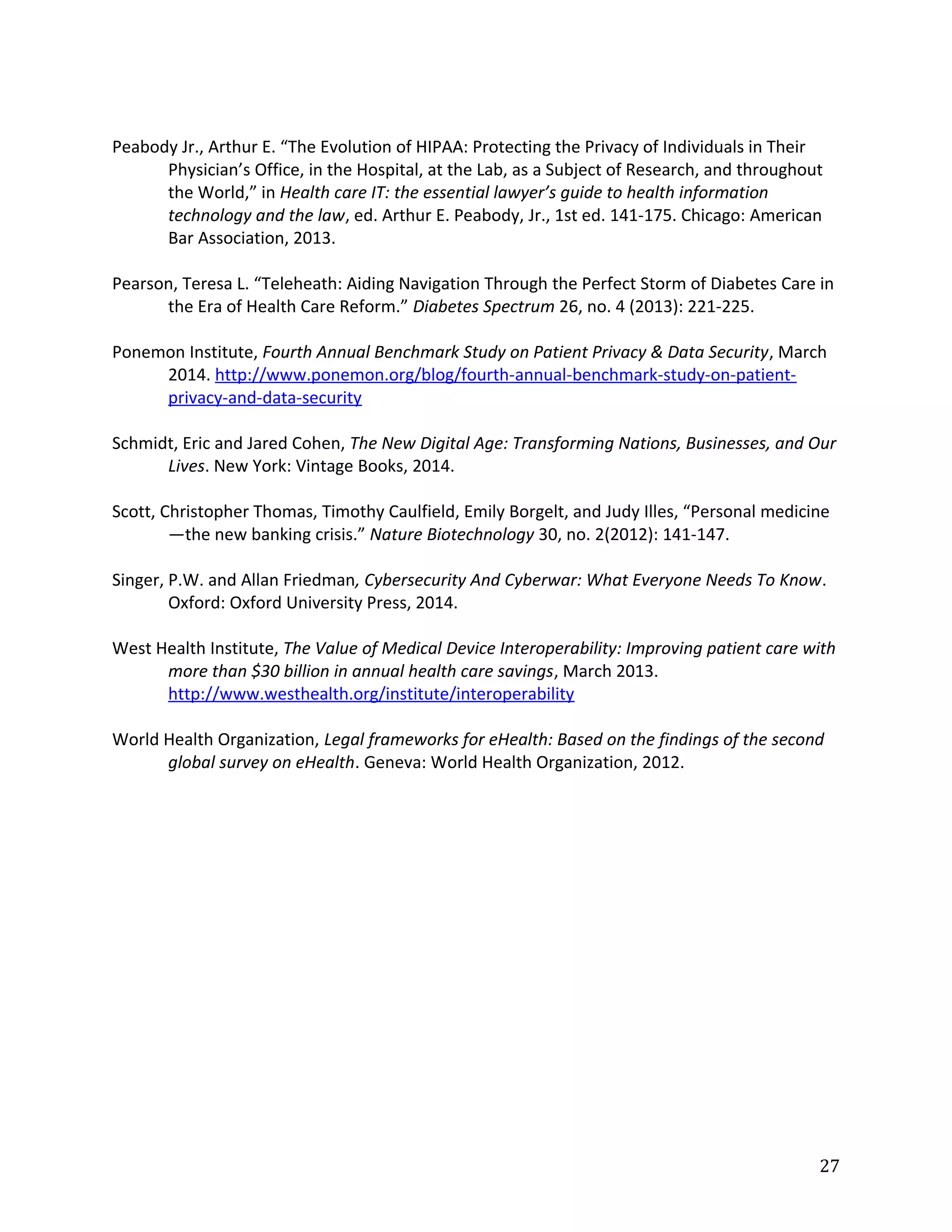 Peabody Jr., Arthur E. “The Evolution of HIPAA: Protecting the Privacy of Individuals in Their
Physician’s Office, in the Hospital, at the Lab, as a Subject of Research, and throughout
the World,” in Health care IT: the essential lawyer’s guide to health information
technology and the law, ed. Arthur E. Peabody, Jr., 1st ed. 141-175. Chicago: American
Bar Association, 2013.
Pearson, Teresa L. “Teleheath: Aiding Navigation Through the Perfect Storm of Diabetes Care in
the Era of Health Care Reform.” Diabetes Spectrum 26, no. 4 (2013): 221-225.
Ponemon Institute, Fourth Annual Benchmark Study on Patient Privacy & Data Security, March
2014. http://www.ponemon.org/blog/fourth-annual-benchmark-study-on-patient-
privacy-and-data-security
Schmidt, Eric and Jared Cohen, The New Digital Age: Transforming Nations, Businesses, and Our
Lives. New York: Vintage Books, 2014.
Scott, Christopher Thomas, Timothy Caulfield, Emily Borgelt, and Judy Illes, “Personal medicine
—the new banking crisis.” Nature Biotechnology 30, no. 2(2012): 141-147.
Singer, P.W. and Allan Friedman, Cybersecurity And Cyberwar: What Everyone Needs To Know.
Oxford: Oxford University Press, 2014.
West Health Institute, The Value of Medical Device Interoperability: Improving patient care with
more than $30 billion in annual health care savings, March 2013.
http://www.westhealth.org/institute/interoperability
World Health Organization, Legal frameworks for eHealth: Based on the findings of the second
global survey on eHealth. Geneva: World Health Organization, 2012.
27
 