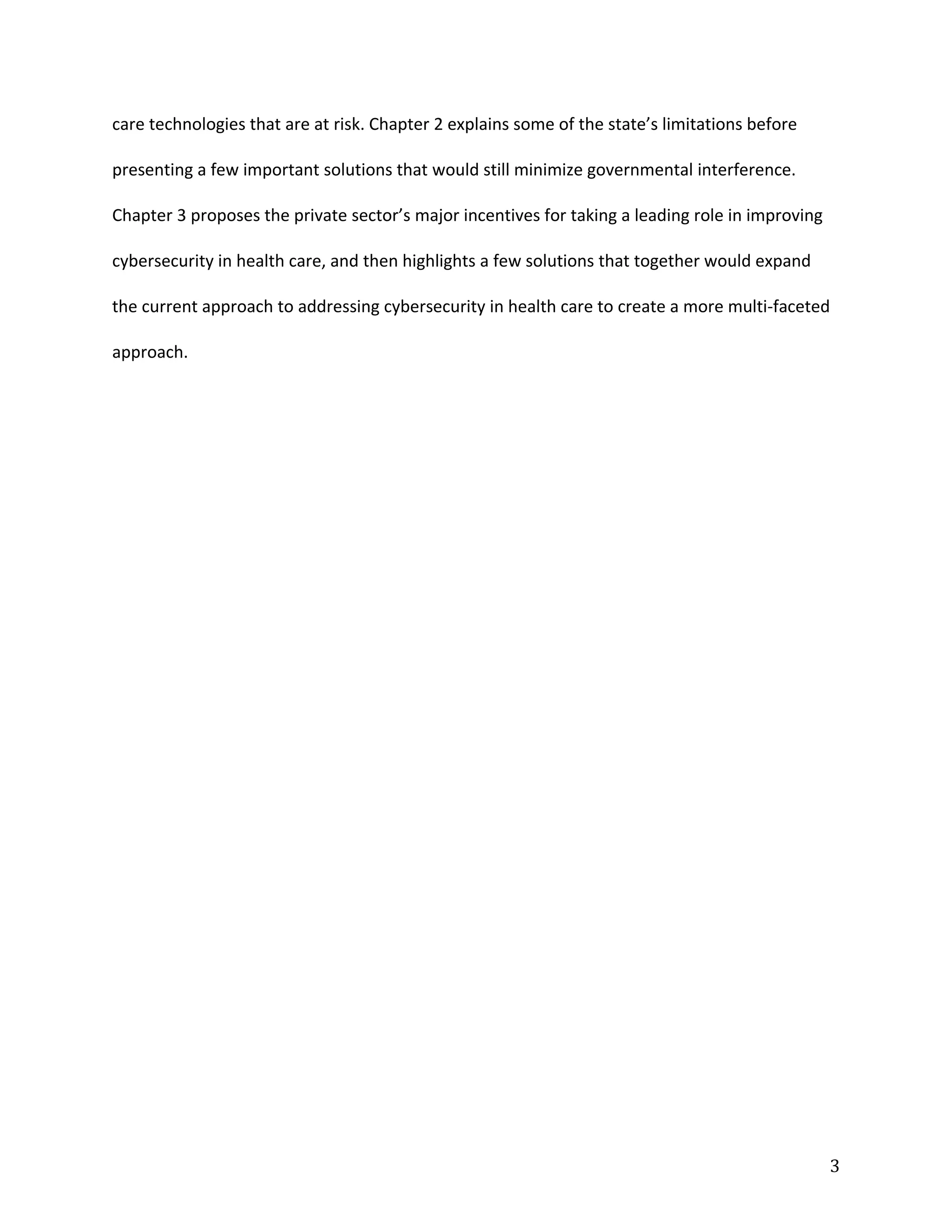 care technologies that are at risk. Chapter 2 explains some of the state’s limitations before
presenting a few important solutions that would still minimize governmental interference.
Chapter 3 proposes the private sector’s major incentives for taking a leading role in improving
cybersecurity in health care, and then highlights a few solutions that together would expand
the current approach to addressing cybersecurity in health care to create a more multi-faceted
approach.
3
 