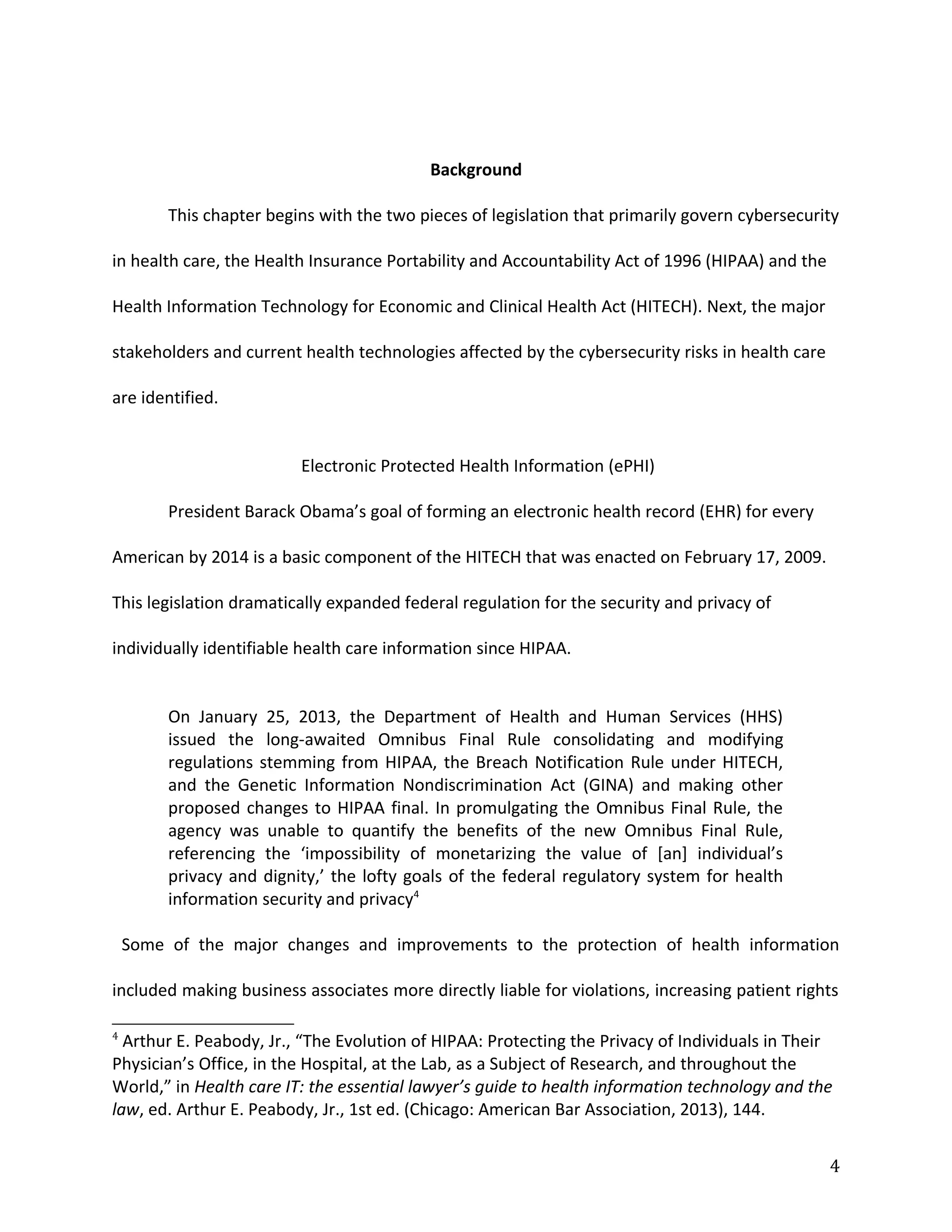Background
This chapter begins with the two pieces of legislation that primarily govern cybersecurity
in health care, the Health Insurance Portability and Accountability Act of 1996 (HIPAA) and the
Health Information Technology for Economic and Clinical Health Act (HITECH). Next, the major
stakeholders and current health technologies affected by the cybersecurity risks in health care
are identified.
Electronic Protected Health Information (ePHI)
President Barack Obama’s goal of forming an electronic health record (EHR) for every
American by 2014 is a basic component of the HITECH that was enacted on February 17, 2009.
This legislation dramatically expanded federal regulation for the security and privacy of
individually identifiable health care information since HIPAA.
On January 25, 2013, the Department of Health and Human Services (HHS)
issued the long-awaited Omnibus Final Rule consolidating and modifying
regulations stemming from HIPAA, the Breach Notification Rule under HITECH,
and the Genetic Information Nondiscrimination Act (GINA) and making other
proposed changes to HIPAA final. In promulgating the Omnibus Final Rule, the
agency was unable to quantify the benefits of the new Omnibus Final Rule,
referencing the ‘impossibility of monetarizing the value of [an] individual’s
privacy and dignity,’ the lofty goals of the federal regulatory system for health
information security and privacy4
Some of the major changes and improvements to the protection of health information
included making business associates more directly liable for violations, increasing patient rights
4
Arthur E. Peabody, Jr., “The Evolution of HIPAA: Protecting the Privacy of Individuals in Their
Physician’s Office, in the Hospital, at the Lab, as a Subject of Research, and throughout the
World,” in Health care IT: the essential lawyer’s guide to health information technology and the
law, ed. Arthur E. Peabody, Jr., 1st ed. (Chicago: American Bar Association, 2013), 144.
4
 